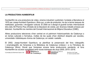 El Fons de la productora Humberfilm a la Biblioteca de Catalunya. El repte dels formats de vídeo professional
Barcelona, Sant Cugat,
27 i 28 de novembre 2025
V Jornades de Patrimoni Sonor i AV
LA PRODUCTORA HUMBERFILM
Humberfilm és una productora de vídeo, cinema industrial i publicitari, fundada a Barcelona el
1975 per Josep-Humbert Oyamburu i Boix qui, a més de productor, ha dut a terme tasques de
realitzador, guionista i divulgador cultural. El 2000 se li atorgà el guardó turístic internacional
dins dels XII Premis Pica d’Estats de la Diputació de Lleida, per diversos treballs emesos per
televisió. Humberfilm és membre del Consell Internacional de Mitjans Educatius (CIME).
Altres produccions televisives s'han centrat en el patrimoni historicoartístic de Catalunya o
en temes culturals o formatius, moltes de les quals s'han distribuït després per escoles,
universitats i biblioteques d’arreu de Catalunya, en català i castellà .
El 2002, Josep-Humbert Oyamburu va planificar la preservació del fons videogràfic
i cinematogràfic de l'empresa a la Biblioteca de Catalunya (vídeos) i a la Filmoteca de
Catalunya (films). Donat que l'empresa encara tenia produccions pendents, el fons
Humberfilm es va anar completant amb noves trameses els anys 2005, 2015 i 2018.
 