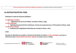 El Fons de la productora Humberfilm a la Biblioteca de Catalunya. El repte dels formats de vídeo professional
Barcelona, Sant Cugat,
27 i 28 de novembre 2025
V Jornades de Patrimoni Sonor i AV
LA DIGITALITZACIÓ DEL FONS
Realització a través de licitacions públiques:
 2008 (Babuin Media)
 Digitalització d’una tria d’U-Matics (resultat en fitxers .mpg)
 2021 (Videolab)
 Digitalització parcial del fons de Betacam, incloses les produccions per a TV3 (resultat en fitxers .mp4)
 2025 (Tucan Media)
 Finalització de la digitalització dels Betacam (resultat en fitxers .mkv)
Accés:
Donades les dificultats per establir un sistema de descripció, els vídeos no estan catalogats i, per tant, la
informació sobre la disponibilitat dels fitxers digitals no consten encara a catàleg.
 