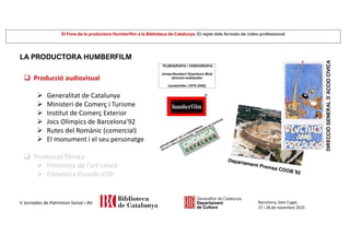 El Fons de la productora Humberfilm a la Biblioteca de Catalunya. El repte dels formats de vídeo professional
Barcelona, Sant Cugat,
27 i 28 de novembre 2025
V Jornades de Patrimoni Sonor i AV
LA PRODUCTORA HUMBERFILM
 Producció audiovisual
 Generalitat de Catalunya
 Ministeri de Comerç i Turisme
 Institut de Comerç Exterior
 Jocs Olímpics de Barcelona'92
 Rutes del Romànic (comercial)
 El monument i el seu personatge
 Producció fílmica
 Filmoteca de l'art català
 Filmoteca Pinzells d'Or
 