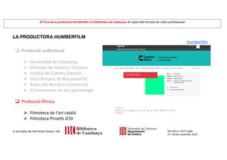 El Fons de la productora Humberfilm a la Biblioteca de Catalunya. El repte dels formats de vídeo professional
Barcelona, Sant Cugat,
27 i 28 de novembre 2025
V Jornades de Patrimoni Sonor i AV
LA PRODUCTORA HUMBERFILM
 Producció audiovisual
 Generalitat de Catalunya
 Ministeri de Comerç i Turisme
 Institut de Comerç Exterior
 Jocs Olímpics de Barcelona'92
 Rutes del Romànic (comercial)
 El monument i el seu personatge
 Producció fílmica
 Filmoteca de l'art català
 Filmoteca Pinzells d'Or
Humberfilm
 