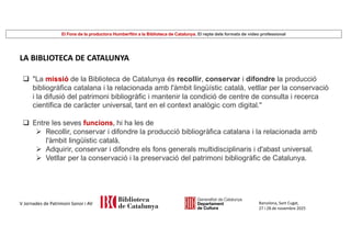 El Fons de la productora Humberfilm a la Biblioteca de Catalunya. El repte dels formats de vídeo professional
Barcelona, Sant Cugat,
27 i 28 de novembre 2025
V Jornades de Patrimoni Sonor i AV
LA BIBLIOTECA DE CATALUNYA
 "La missió de la Biblioteca de Catalunya és recollir, conservar i difondre la producció
bibliogràfica catalana i la relacionada amb l'àmbit lingüístic català, vetllar per la conservació
i la difusió del patrimoni bibliogràfic i mantenir la condició de centre de consulta i recerca
científica de caràcter universal, tant en el context analògic com digital."
 Entre les seves funcions, hi ha les de
 Recollir, conservar i difondre la producció bibliogràfica catalana i la relacionada amb
l'àmbit lingüístic català.
 Adquirir, conservar i difondre els fons generals multidisciplinaris i d'abast universal.
 Vetllar per la conservació i la preservació del patrimoni bibliogràfic de Catalunya.
 