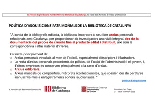 El Fons de la productora Humberfilm a la Biblioteca de Catalunya. El repte dels formats de vídeo professional
Barcelona, Sant Cugat,
27 i 28 de novembre 2025
V Jornades de Patrimoni Sonor i AV
POLÍTICA D'ADQUISICIONS PATRIMONIALS DE LA BIBLIOTECA DE CATALUNYA
"A banda de la bibliografia editada, la biblioteca incorpora al seu fons arxius personals
relacionats amb Catalunya, per proporcionar als investigadors una visió integral, des de la
documentació del procés de creació fins al producte editat i distribuït, així com la
correspondència i altre material d’interès.
Es tracta principalment de:
o Arxius personals vinculats al mon de l’edició, especialment d’escriptors i il·lustradors.
o La resta d’arxius personals procedents de polítics, de l’acció de l’administració i el govern, i,
d’altres empreses es conserven principalment a la xarxa d’arxius.
o Arxius editorials.
o Arxius musicals de compositors, intèrprets i col·leccionistes, que abasten des de partitures
manuscrites fins a enregistraments sonors i audiovisuals. "
política d'adquisicions
 