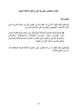 105
‫إستخالص‬ ‫إحكام‬
‫المبنية‬ ‫األمالك‬ ‫مداخيل‬ ‫على‬ ‫الضريبة‬
‫الفصل‬
33
:
1
)
‫الفقرة‬ ‫من‬ ‫األولى‬ ‫الفقرة‬ ‫أحكام‬ ‫تنقح‬
II
‫الفصل‬ ‫من‬
28
‫على‬ ‫الضريبة‬ ‫مجلة‬ ‫من‬
:‫يلي‬ ‫كما‬ ‫الشركات‬ ‫على‬ ‫والضريبة‬ ‫الطبيعيين‬ ‫األشخاص‬ ‫دخل‬
II
.
‫الخام‬ ‫الدخل‬ ‫من‬ ‫يطرح‬ ‫المبنية‬ ‫لألمالك‬ ‫الصافي‬ ‫الدخل‬ ‫لضبط‬
20
‫بعنوان‬ %
‫واإلصالح‬ ‫واالستهالكات‬ ‫والتأمينات‬ ‫الحراسة‬ ‫وأجور‬ ‫التصرف‬ ‫أعباء‬
‫والص‬
‫المبنية‬ ‫العقارات‬ ‫على‬ ‫المعلوم‬ ‫يطرح‬ ‫كما‬ .‫يانة‬
‫الصندوق‬ ‫لفائدة‬ ‫والمساهمة‬
‫اللذين‬ ‫السكن‬ ‫لتحسين‬ ‫الوطني‬
‫دفعه‬ ‫تم‬
‫ما‬
.
2
)
‫الفقرة‬ ‫أحكام‬ ‫تطبق‬
1
‫ابتداء‬ ‫المحققة‬ ‫المبنية‬ ‫األمالك‬ ‫مداخيل‬ ‫على‬ ‫الفصل‬ ‫هذا‬ ‫من‬
‫جانفي‬ ‫غرة‬ ‫من‬
2024
.
 