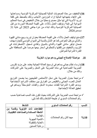 10
16
)
‫التخفيف‬
‫ومساعدتها‬ ‫التونسية‬ ‫المركزية‬ ‫للصيدلية‬ ‫المالية‬ ‫الصعوبات‬ ‫ة‬‫حد‬ ‫من‬
‫وذلك‬ ‫األجانب‬ ‫دين‬‫المزو‬ ‫إزاء‬ ‫المالية‬ ‫بتعهداتها‬ ‫اإليفاء‬ ‫على‬
‫كلفة‬ ‫على‬ ‫بالضغط‬
‫خالل‬ ‫من‬ ‫ا‬‫محلي‬ ‫مصنوع‬ ‫مثيل‬ ‫لها‬ ‫التي‬ ‫األدوية‬ ‫توريد‬
‫المعاليم‬ ‫نسبة‬ ‫في‬ ‫التخفيض‬
‫الديوانية‬
‫إلى‬
%0
‫المضافة‬ ‫القيمة‬ ‫على‬ ‫باألداء‬ ‫العمل‬ ‫وتوقيف‬
‫قبل‬ ‫من‬ ‫الموردة‬
‫ا‬
‫التونسية‬ ‫المركزية‬ ‫لصيدلية‬
‫وذلك‬
‫جانفي‬ ‫غرة‬ ‫من‬ ‫ابتداء‬
2025
‫غاية‬ ‫إلى‬
31
‫ديسمبر‬
2026
.
17
)
‫توريد‬ ‫بعنوان‬ ‫المضافة‬ ‫القيمة‬ ‫على‬ ‫باألداء‬ ‫العمل‬ ‫توقيف‬ ‫منح‬
‫وبيع‬
‫القهوة‬ ‫مادتي‬
‫والشاي‬
‫الخواص‬ ‫قبل‬ ‫من‬
‫للتجارة‬ ‫التونسي‬ ‫الديوان‬ ‫إلى‬ ‫بالنسبة‬ ‫الشأن‬ ‫هو‬ ‫كما‬
‫بهدف‬
‫توفير‬ ‫ضمان‬
‫والشاي‬ ‫القهوة‬ ‫مادتي‬
‫و‬ ‫بالسوق‬
‫تسجيل‬ ‫تفادي‬
‫اال‬
‫في‬ ‫ضطرابات‬
‫التزويد‬
‫و‬
‫كلف‬ ‫من‬ ‫التخفيف‬
‫تها‬
‫على‬ ‫المحافظة‬ ‫على‬ ‫حرصا‬ ‫بيعها‬ ‫أسعار‬ ‫في‬ ‫والتحكم‬
.‫للمواطن‬ ‫الشرائية‬ ‫القدرة‬
II
.
‫الخزينة‬ ‫موارد‬ ‫ودعم‬ ‫الجبائي‬ ‫اإلصالح‬ ‫مواصلة‬
18
)
‫تكريس‬ ‫مزيد‬ ‫على‬ ‫يعتمد‬ ‫الجبائية‬ ‫العدالة‬ ‫ترسيخ‬ ‫في‬ ‫يساهم‬ ‫جبائي‬ ‫نظام‬ ‫إرساء‬
‫الشركات‬ ‫على‬ ‫والضريبة‬ ‫الدخل‬ ‫على‬ ‫الضريبة‬ ‫مادة‬ ‫في‬ ‫التصاعدية‬ ‫الضريبة‬
‫وذلك‬
:‫خالل‬ ‫من‬

‫د‬ ‫على‬ ‫الضريبة‬ ‫جدول‬ ‫مراجعة‬
‫الطبيعيين‬ ‫األشخاص‬ ‫خل‬
‫التوزيع‬ ‫يضمن‬ ‫بما‬
‫االجتماعية‬ ‫الشرائح‬ ‫مختلف‬ ‫بين‬ ‫الفوارق‬ ‫من‬ ‫والتقليص‬ ‫الجبائي‬ ‫للعبء‬ ‫العادل‬
‫الدخل‬ ‫محدودة‬ ‫للفئات‬ ‫الشرائية‬ ‫القدرة‬ ‫ويدعم‬
‫المتوسطة‬ ‫والفئات‬
‫في‬ ‫ويساهم‬
.‫اإلجتماعية‬ ‫العدالة‬ ‫تحقيق‬

‫نسب‬ ‫مراجعة‬
‫تكون‬ ‫بحيث‬ ‫الشركات‬ ‫على‬ ‫الضريبة‬
‫حسب‬ ‫تصاعدية‬ ‫النسب‬ ‫هذه‬
:‫يلي‬ ‫كما‬ ‫وذلك‬ ‫النشاط‬ ‫طبيعة‬ ‫أو‬ ‫السنوي‬ ‫المعامالت‬ ‫رقم‬
‫النسب‬
‫السنوي‬ ‫المعامالت‬ ‫رقم‬
‫النشاط‬
10
%
‫المعامالت‬ ‫رقم‬ ‫كان‬ ‫مهما‬
‫من‬ ‫وقائمة‬ ‫األولوية‬ ‫ذات‬ ‫القطاعات‬
:‫التقليدية‬ ‫والصناعات‬ ‫المساندة‬ ‫أنشطة‬
-
‫الفالحة‬
-
‫الجهوية‬ ‫التنمية‬
-
‫بالطفولة‬ ‫العناية‬
-
‫المسنين‬ ‫رعاية‬
 