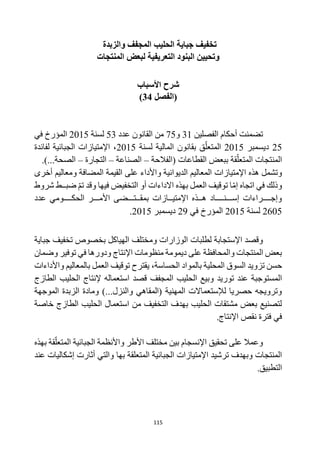 115
‫والزبدة‬ ‫المجفف‬ ‫الحليب‬ ‫جباية‬ ‫تخفيف‬
‫التعريفية‬ ‫البنود‬ ‫وتحيين‬
‫المنتجات‬ ‫لبعض‬
‫األسباب‬ ‫شرح‬
‫(الفصل‬
34
)
‫الفصلين‬ ‫أحكام‬ ‫تضمنت‬
31
‫و‬
75
‫عدد‬ ‫القانون‬ ‫من‬
53
‫لسنة‬
2015
‫في‬ ‫المؤرخ‬
25
‫ديسمبر‬
2015
‫لسنة‬ ‫المالية‬ ‫بقانون‬ ‫ق‬‫المتعل‬
2015
‫لفائدة‬ ‫الجبائية‬ ‫اإلمتيازات‬ ،
‫(الفالحة‬ ‫القطاعات‬ ‫ببعض‬ ‫قة‬‫المتعل‬ ‫المنتجات‬
–
‫الصناعة‬
–
‫التجارة‬
–
.)...‫الصحة‬
‫اإلمتيازات‬ ‫هذه‬ ‫وتشمل‬
‫أخرى‬ ‫ومعاليم‬ ‫المضافة‬ ‫القيمة‬ ‫على‬ ‫واألداء‬ ‫الديوانية‬ ‫المعاليم‬
‫شروط‬ ‫ضبــط‬ ‫تم‬ ‫وقد‬ ‫فيها‬ ‫التخفيض‬ ‫أو‬ ‫االداءات‬ ‫بهذه‬ ‫العمل‬ ‫توقيف‬ ‫ا‬‫إم‬ ‫اتجاه‬ ‫في‬ ‫وذلك‬
‫عدد‬ ‫الحكــــومي‬ ‫األمـــر‬ ‫بمقــتـــضى‬ ‫اإلمتيــازات‬ ‫هــذه‬ ‫إســـنــــاد‬ ‫وإجــــراءات‬
2605
‫لسنة‬
2015
‫في‬ ‫المؤرخ‬
29
‫ديسمبر‬
2015
.
‫و‬ ‫الوزارات‬ ‫لطلبات‬ ‫اإلستجابة‬ ‫وقصد‬
‫مختلف‬
‫جباية‬ ‫تخفيف‬ ‫بخصوص‬ ‫الهياكل‬
‫وضمان‬ ‫توفير‬ ‫في‬ ‫ودورها‬ ‫اإلنتاج‬ ‫منظومات‬ ‫ديمومة‬ ‫على‬ ‫والمحافظة‬ ‫المنتجات‬ ‫بعض‬
‫الحساسة‬ ‫بالمواد‬ ‫المحلية‬ ‫السوق‬ ‫تزويد‬ ‫حسن‬
،
‫واألداءات‬ ‫بالمعاليم‬ ‫العمل‬ ‫توقيف‬ ‫يقترح‬
‫وبيع‬ ‫توريد‬ ‫عند‬ ‫المستوجبة‬
‫الحليب‬
‫المجفف‬
‫الطازج‬ ‫الحليب‬ ‫إلنتاج‬ ‫استعماله‬ ‫قصد‬
‫الموجهة‬ ‫الزبدة‬ ‫ومادة‬ )...‫والنزل‬ ‫(المقاهي‬ ‫المهنية‬ ‫لإلستعماالت‬ ‫حصريا‬ ‫وترويجه‬
‫خاصة‬ ‫الطازج‬ ‫الحليب‬ ‫استعمال‬ ‫من‬ ‫التخفيف‬ ‫بهدف‬ ‫الحليب‬ ‫مشتقات‬ ‫بعض‬ ‫لتصنيع‬
.‫اإلنتاج‬ ‫نقص‬ ‫فترة‬ ‫في‬
‫واألنظمة‬ ‫األطر‬ ‫مختلف‬ ‫بين‬ ‫اإلنسجام‬ ‫تحقيق‬ ‫على‬ ‫وعمال‬
‫بهذه‬ ‫قة‬‫المتعل‬ ‫الجبائية‬
‫الجبائية‬ ‫اإلمتيازات‬ ‫ترشيد‬ ‫وبهدف‬ ‫المنتجات‬
‫بها‬ ‫المتعلقة‬
‫عند‬ ‫إشكاليات‬ ‫أثارت‬ ‫والتي‬
.‫التطبيق‬
 