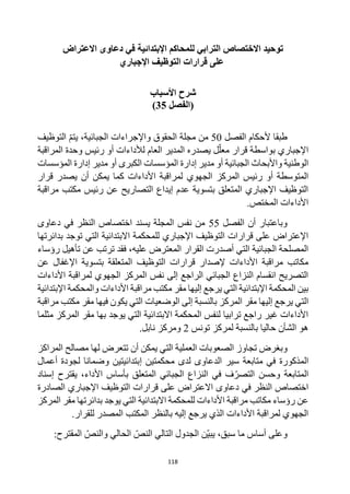118
‫في‬ ‫اإلبتدائية‬ ‫للمحاكم‬ ‫الترابي‬ ‫االختصاص‬ ‫توحيد‬
‫االعتراض‬ ‫دعاوى‬
‫اإلجباري‬ ‫التوظيف‬ ‫قرارات‬ ‫على‬
‫شرح‬
‫األ‬
‫سباب‬
‫(الفصل‬
35
)
‫الفصل‬ ‫ألحكام‬ ‫طبقا‬
50
‫التوظيف‬ ‫يتم‬ ،‫الجبائية‬ ‫واإلجراءات‬ ‫الحقوق‬ ‫مجلة‬ ‫من‬
‫المراقبة‬ ‫وحدة‬ ‫رئيس‬ ‫أو‬ ‫لألداءات‬ ‫العام‬ ‫المدير‬ ‫يصدره‬ ‫ل‬‫معل‬ ‫قرار‬ ‫بواسطة‬ ‫اإلجباري‬
‫المؤسسات‬ ‫إدارة‬ ‫مدير‬ ‫أو‬ ‫الكبرى‬ ‫المؤسسات‬ ‫إدارة‬ ‫مدير‬ ‫أو‬ ‫الجبائية‬ ‫واألبحاث‬ ‫الوطنية‬
‫الجهوي‬ ‫المركز‬ ‫رئيس‬ ‫أو‬ ‫المتوسطة‬
‫قرار‬ ‫يصدر‬ ‫أن‬ ‫يمكن‬ ‫كما‬ ‫األداءات‬ ‫لمراقبة‬
‫مراقبة‬ ‫مكتب‬ ‫رئيس‬ ‫عن‬ ‫التصاريح‬ ‫إيداع‬ ‫عدم‬ ‫بتسوية‬ ‫المتعلق‬ ‫اإلجباري‬ ‫التوظيف‬
.‫المختص‬ ‫األداءات‬
‫الفصل‬ ‫أن‬ ‫وباعتبار‬
55
‫دعاوى‬ ‫في‬ ‫النظر‬ ‫اختصاص‬ ‫يسند‬ ‫المجلة‬ ‫نفس‬ ‫من‬
‫توجد‬ ‫التي‬ ‫االبتدائية‬ ‫للمحكمة‬ ‫اإلجباري‬ ‫التوظيف‬ ‫قرارات‬ ‫على‬ ‫اإلعتراض‬
‫بدائرتها‬
‫رؤساء‬ ‫تأهيل‬ ‫عن‬ ‫ترتب‬ ‫فقد‬ ،‫عليه‬ ‫المعترض‬ ‫القرار‬ ‫أصدرت‬ ‫التي‬ ‫الجبائية‬ ‫المصلحة‬
‫عن‬ ‫اإلغفال‬ ‫بتسوية‬ ‫المتعلقة‬ ‫التوظيف‬ ‫قرارات‬ ‫إلصدار‬ ‫األداءات‬ ‫مراقبة‬ ‫مكاتب‬
‫األداءات‬ ‫لمراقبة‬ ‫الجهوي‬ ‫المركز‬ ‫نفس‬ ‫إلى‬ ‫الراجع‬ ‫الجبائي‬ ‫النزاع‬ ‫انقسام‬ ‫التصريح‬
‫الت‬ ‫اإلبتدائية‬ ‫المحكمة‬ ‫بين‬
‫اإلبتدائية‬ ‫والمحكمة‬ ‫األداءات‬ ‫مراقبة‬ ‫مكتب‬ ‫مقر‬ ‫إليها‬ ‫يرجع‬ ‫ي‬
‫المركز‬ ‫مقر‬ ‫إليها‬ ‫يرجع‬ ‫التي‬
‫بالنسبة‬
‫الوضعيات‬ ‫إلى‬
‫مراقبة‬ ‫مكتب‬ ‫مقر‬ ‫فيها‬ ‫يكون‬ ‫التي‬
‫المركز‬ ‫مقر‬ ‫بها‬ ‫يوجد‬ ‫التي‬ ‫االبتدائية‬ ‫المحكمة‬ ‫لنفس‬ ‫ترابيا‬ ‫راجع‬ ‫غير‬ ‫األداءات‬
‫مثلما‬
‫تونس‬ ‫لمركز‬ ‫بالنسبة‬ ‫حاليا‬ ‫الشأن‬ ‫هو‬
2
.‫نابل‬ ‫ومركز‬
‫ال‬ ‫تجاوز‬ ‫وبغرض‬
‫صعوبات‬
‫ال‬
‫عملية‬
‫لها‬ ‫تتعرض‬ ‫أن‬ ‫يمكن‬ ‫التي‬
‫مصالح‬
‫ا‬
‫لمراكز‬
‫المذكورة‬
‫لدى‬ ‫الدعاوى‬ ‫سير‬ ‫متابعة‬ ‫في‬
‫محكمتين‬
‫إ‬
‫أعمال‬ ‫لجودة‬ ‫وضمانا‬ ‫بتدائيتين‬
‫في‬ ‫ف‬‫التصر‬ ‫وحسن‬ ‫المتابعة‬
‫بأساس‬ ‫المتعلق‬ ‫الجبائي‬ ‫النزاع‬
،‫األداء‬
‫إسناد‬ ‫يقترح‬
‫االعتراض‬ ‫دعاوى‬ ‫في‬ ‫النظر‬ ‫اختصاص‬
‫الصادرة‬ ‫اإلجباري‬ ‫التوظيف‬ ‫قرارات‬ ‫على‬
‫بدائرتها‬ ‫يوجد‬ ‫التي‬ ‫االبتدائية‬ ‫للمحكمة‬ ‫األداءات‬ ‫مراقبة‬ ‫مكاتب‬ ‫رؤساء‬ ‫عن‬
‫مقر‬
‫المركز‬
.‫للقرار‬ ‫المصدر‬ ‫المكتب‬ ‫بالنظر‬ ‫إليه‬ ‫يرجع‬ ‫الذي‬ ‫األداءات‬ ‫لمراقبة‬ ‫الجهوي‬
:‫المقترح‬ ‫والنص‬ ‫الحالي‬ ‫النص‬ ‫التالي‬ ‫الجدول‬ ‫ن‬‫يبي‬ ،‫سبق‬ ‫ما‬ ‫أساس‬ ‫وعلى‬
 