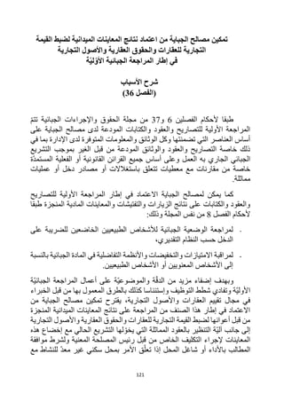 121
‫من‬ ‫الجباية‬ ‫مصالح‬ ‫تمكين‬
‫اعتماد‬
‫لضبط‬ ‫الميدانية‬ ‫المعاينات‬ ‫نتائج‬
‫القيمة‬
‫التجارية‬ ‫واألصول‬ ‫العقارية‬ ‫والحقوق‬ ‫للعقارات‬ ‫التجارية‬
‫إطار‬ ‫في‬
‫ة‬ّ‫ي‬‫ل‬ّ‫األو‬ ‫الجبائية‬ ‫المراجعة‬
‫شرح‬
‫األ‬
‫سباب‬
‫(الفصل‬
36
)
‫الفصلين‬ ‫ألحكام‬ ‫طبقا‬
6
‫و‬
37
‫تتم‬ ‫الجبائية‬ ‫واإلجراءات‬ ‫الحقوق‬ ‫مجلة‬ ‫من‬
‫على‬ ‫الجباية‬ ‫مصالح‬ ‫لدى‬ ‫المودعة‬ ‫والكتابات‬ ‫والعقود‬ ‫للتصاريح‬ ‫األولية‬ ‫المراجعة‬
‫لدى‬ ‫المتوفرة‬ ‫والمعلومات‬ ‫الوثائق‬ ‫وكل‬ ‫تضمنتها‬ ‫التي‬ ‫العناصر‬ ‫أساس‬
‫في‬ ‫بما‬ ‫اإلدارة‬
‫التشريع‬ ‫بموجب‬ ‫الغير‬ ‫قبل‬ ‫من‬ ‫المودعة‬ ‫والوثائق‬ ‫والعقود‬ ‫التصاريح‬ ‫خاصة‬ ‫ذلك‬
‫ة‬‫المستمد‬ ‫الفعلية‬ ‫أو‬ ‫القانونية‬ ‫القرائن‬ ‫جميع‬ ‫أساس‬ ‫وعلى‬ ‫العمل‬ ‫به‬ ‫الجاري‬ ‫الجبائي‬
‫عمليات‬ ‫أو‬ ‫دخل‬ ‫مصادر‬ ‫أو‬ ‫باستغالالت‬ ‫تتعلق‬ ‫معطيات‬ ‫مع‬ ‫مقارنات‬ ‫من‬ ‫خاصة‬
.‫مماثلة‬
‫لمصالح‬ ‫يمكن‬ ‫كما‬
‫للتصاريح‬ ‫األولية‬ ‫المراجعة‬ ‫إطار‬ ‫في‬ ‫االعتماد‬ ‫الجباية‬
‫طبقا‬ ‫المنجزة‬ ‫المادية‬ ‫والمعاينات‬ ‫والتفتيشات‬ ‫الزيارات‬ ‫نتائج‬ ‫على‬ ‫والكتابات‬ ‫والعقود‬
‫الفصل‬ ‫ألحكام‬
8
:‫وذلك‬ ‫المجلة‬ ‫نفس‬ ‫من‬
-
‫على‬ ‫للضريبة‬ ‫الخاضعين‬ ‫الطبيعيين‬ ‫لألشخاص‬ ‫الجبائية‬ ‫الوضعية‬ ‫لمراجعة‬
،‫التقديري‬ ‫النظام‬ ‫حسب‬ ‫الدخل‬
-
‫بالنسبة‬ ‫الجبائية‬ ‫المادة‬ ‫في‬ ‫التفاضلية‬ ‫واألنظمة‬ ‫والتخفيضات‬ ‫االمتيازات‬ ‫لمراقبة‬
.‫الطبيعيين‬ ‫األشخاص‬ ‫أو‬ ‫المعنويين‬ ‫األشخاص‬ ‫إلى‬
‫ة‬‫الجبائي‬ ‫المراجعة‬ ‫أعمال‬ ‫على‬ ‫ة‬‫والموضوعي‬ ‫ة‬‫الدق‬ ‫من‬ ‫مزيد‬ ‫إضفاء‬ ‫وبهدف‬
‫التوظيف‬ ‫شطط‬ ‫وتفادي‬ ‫ة‬‫األولي‬
‫ق‬ ‫من‬ ‫بها‬ ‫المعمول‬ ‫بالطرق‬ ‫كذلك‬ ‫وإستئناسا‬
‫الخبراء‬ ‫بل‬
،‫التجارية‬ ‫واألصول‬ ‫العقارات‬ ‫تقييم‬ ‫مجال‬ ‫في‬
‫يقترح‬
‫من‬ ‫الجباية‬ ‫مصالح‬ ‫تمكين‬
‫المنجزة‬ ‫الميدانية‬ ‫المعاينات‬ ‫نتائج‬ ‫على‬ ‫المراجعة‬ ‫من‬ ‫الصنف‬ ‫هذا‬ ‫إطار‬ ‫في‬ ‫االعتماد‬
‫التجارية‬ ‫واألصول‬ ‫العقارية‬ ‫والحقوق‬ ‫للعقارات‬ ‫التجارية‬ ‫القيمة‬ ‫لضبط‬ ‫أعوانها‬ ‫قبل‬ ‫من‬
‫التن‬ ‫ة‬‫آلي‬ ‫جانب‬ ‫إلى‬
‫هذه‬ ‫إخضاع‬ ‫مع‬ ‫الحالي‬ ‫التشريع‬ ‫لها‬‫يخو‬ ‫التي‬ ‫المماثلة‬ ‫بالعقود‬ ‫ظير‬
‫الخاص‬ ‫التكليف‬ ‫إلجراء‬ ‫المعاينات‬
‫المعنية‬ ‫المصلحة‬ ‫رئيس‬ ‫قبل‬ ‫من‬
‫موافقة‬ ‫ولشرط‬
‫المطالب‬
‫المحل‬ ‫شاغل‬ ‫أو‬ ‫باألداء‬
‫األمر‬ ‫ق‬‫تعل‬ ‫إذا‬
‫بمحل‬
‫مع‬ ‫للنشاط‬ ‫معد‬ ‫غير‬ ‫سكني‬
 
