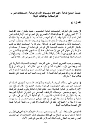 125
‫تصفية‬
‫ا‬
‫لمبالغ‬
‫لم‬ ‫التي‬ ‫والمستحقات‬ ‫المالية‬ ‫األوراق‬ ‫وحسابات‬ ‫واإليداعات‬ ‫المالية‬
‫بها‬ ‫المطالبة‬ ‫تتم‬
‫الدولة‬ ‫لفائدة‬
‫الفصل‬
37
:
1
)
‫المالية‬ ‫والمؤسسات‬ ‫البنوك‬ ‫على‬ ‫يتعين‬
‫عليها‬ ‫المنصوص‬
‫عدد‬ ‫بالقانون‬
48
‫لسنة‬
2016
‫في‬ ‫المؤرخ‬
11
‫جويلية‬
2016
،
‫ت‬ ‫أنموذج‬ ‫وفق‬ ‫التصريح‬
‫عده‬
‫اإلدارة‬
،
‫أمين‬ ‫لدى‬
،‫التونسية‬ ‫للبالد‬ ‫العام‬ ‫المال‬
‫الجارية‬ ‫بالحسابات‬ ‫المرصودة‬ ‫بالمبالغ‬
‫اإليداع‬ ‫وحسابات‬
‫أنواعها‬ ‫بمختلف‬ ‫االدخار‬ ‫وحسابات‬ ‫االستثمارية‬ ‫الودائع‬ ‫وحسابات‬ ‫الدفع‬ ‫وحسابات‬
‫ألجل‬ ‫والحسابات‬
‫المماثلة‬ ‫األخرى‬ ‫والمنتجات‬
‫لديها‬ ‫المفتوحة‬ ‫الحسابات‬ ‫من‬ ‫وبغيرها‬
‫التونسي‬ ‫بالدينار‬
‫ش‬ ‫في‬ ‫تجر‬ ‫لم‬ ‫التي‬ ‫األجنبية‬ ‫بالعملة‬ ‫أو‬
‫أ‬
‫عملية‬ ‫أي‬ ‫نها‬
‫أو‬ ‫مطالبة‬ ‫أو‬
‫منازعة‬
‫مستحقيها‬ ‫قبل‬ ‫من‬ ‫كان‬ ‫عنوان‬ ‫بأي‬
‫مدة‬
15
‫دون‬ ‫سنة‬
‫إ‬
‫نقطاع‬
،
‫في‬ ‫وذلك‬
‫أ‬
‫جل‬
‫أقصاه‬
15
‫المدة‬ ‫هذه‬ ‫خاللها‬ ‫إنقضت‬ ‫التي‬ ‫للسنة‬ ‫الموالية‬ ‫السنة‬ ‫من‬ ‫فيفري‬
‫إلى‬ ‫وتحويلها‬
‫للخزينة‬ ‫الجاري‬ ‫الحساب‬
.‫األجل‬ ‫هذا‬ ‫نفس‬ ‫في‬ ‫التونسي‬ ‫المركزي‬ ‫البنك‬ ‫لدى‬ ‫المفتوح‬
‫و‬
‫التصريح‬ ‫واجب‬ ‫ينسحب‬
‫المذكور‬
‫غير‬ ‫الجارية‬ ‫للحسابات‬ ‫اإليجابية‬ ‫الفواضل‬ ‫على‬
‫ال‬
‫قبل‬ ‫من‬ ‫مسترجعة‬
،‫مستحقيهـا‬
‫العدد‬ ‫أحكام‬ ‫ضمن‬ ‫إليها‬ ‫المشار‬
5
‫الفصل‬ ‫من‬
732
‫من‬ )‫(جديد‬
‫التجارية‬ ‫المجلة‬
‫لل‬ ‫الجاري‬ ‫الحساب‬ ‫إلى‬ ‫تحويلها‬ ‫مع‬ ،
‫خزينة‬
‫لدى‬ ‫المفتوح‬
‫في‬ ‫التونسي‬ ‫المركزي‬ ‫البنك‬
‫أ‬
‫أقصاه‬ ‫جل‬
15
‫انقضت‬ ‫التي‬ ‫للسنة‬ ‫الموالية‬ ‫السنة‬ ‫من‬ ‫فيفري‬
‫خاللها‬
‫مدة‬
5
‫سنوات‬
.
2
)
‫والبنوك‬ ‫البورصة‬ ‫وسطاء‬ ‫على‬ ‫يتعين‬
‫والشركات‬
‫المصدرة‬
‫المالية‬ ‫لألوراق‬
‫أو‬
‫التصريح‬ ،‫يخصه‬ ‫فيما‬ ‫كل‬ ،‫المفوضين‬ ‫لهم‬ ‫المرخص‬ ‫الوسطاء‬
،
‫ت‬ ‫أنموذج‬ ‫وفق‬
‫عده‬
‫اإلدارة‬
،
‫اإل‬ ‫التداول‬ ‫نظام‬ ‫داخل‬ ‫المتداولة‬ ‫المالية‬ ‫باألوراق‬
‫المرتبطة‬ ‫والحقوق‬ ‫لكتروني‬
‫المرسمة‬ ‫المالية‬ ‫األوراق‬ ‫في‬ ‫الجماعي‬ ‫التوظيف‬ ‫مؤسسات‬ ‫وحصص‬ ‫وأسهم‬ ‫بها‬
‫بحسابات‬
‫المالية‬ ‫األوراق‬
‫و‬ ‫لديهم‬ ‫المفتوحة‬
‫ب‬
‫المبالغ‬
‫المالية‬
‫لم‬ ‫التي‬
‫شأنها‬ ‫في‬ ‫جر‬ُ‫ت‬
‫أي‬
‫عملية‬
‫منازعة‬ ‫أو‬ ‫مطالبة‬ ‫أو‬
‫كان‬ ‫عنوان‬ ‫بأي‬
،‫ينوبه‬ ‫من‬ ‫أو‬ ‫الحساب‬ ‫صاحب‬ ‫قبل‬ ‫من‬
‫لمدة‬
15
‫انقطاع‬ ‫دون‬ ‫سنة‬
،
‫في‬ ‫وذلك‬
‫أ‬
‫أقصاه‬ ‫جل‬
15
‫الموالية‬ ‫السنة‬ ‫من‬ ‫فيفري‬
‫للسنة‬
.‫المدة‬ ‫هذه‬ ‫خاللها‬ ‫انقضت‬ ‫التي‬
‫إعادة‬ ‫عليهم‬ ‫يتعين‬ ‫كما‬
‫شراء‬
‫أسهم‬
‫األ‬ ‫في‬ ‫الجماعي‬ ‫التوظيف‬ ‫مؤسسات‬ ‫وحصص‬
‫وراق‬
‫المالية‬
‫المعنية‬
‫محصول‬ ‫ذلك‬ ‫في‬ ‫بما‬ ‫المبالغ‬ ‫وتحويل‬
‫عملية‬
‫إعادة‬
‫ال‬
‫الحساب‬ ‫إلى‬ ‫شراء‬
‫التونسي‬ ‫المركزي‬ ‫البنك‬ ‫لدى‬ ‫المفتوح‬ ‫للخزينة‬ ‫الجاري‬
‫األجل‬ ‫نفس‬ ‫في‬
.
 