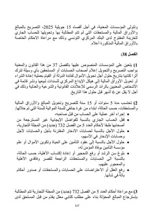 127
‫أقصاه‬ ‫أجل‬ ‫في‬ ،‫المعنية‬ ‫المؤسسات‬ ‫وتتولى‬
15
‫جويلية‬
2025
‫بالمبالغ‬ ‫التصريح‬ ،
‫الجاري‬ ‫للحساب‬ ‫وتحويلها‬ ‫بها‬ ‫المطالبة‬ ‫تتم‬ ‫لم‬ ‫التي‬ ‫والمستحقات‬ ‫المالية‬ ‫واألوراق‬
‫الخاصة‬ ‫االحكام‬ ‫مراعاة‬ ‫مع‬ ‫وذلك‬ ‫التونسي‬ ‫المركزي‬ ‫البنك‬ ‫لدى‬ ‫المفتوح‬ ‫للخزينة‬
.‫أعاله‬ ‫المذكورة‬ ‫المالية‬ ‫باألوراق‬
‫الفصل‬
38
:
1
)
‫المؤسسات‬ ‫على‬ ‫يتعين‬
‫المنص‬
‫و‬
‫ص‬
‫ع‬
‫ليها‬
‫بالفصل‬
37
‫و‬ ‫القانون‬ ‫هذا‬ ‫من‬
‫المعنية‬
‫التصريح‬ ‫بواجب‬
‫والتحويل‬
‫إعالم‬
‫المستحقين‬ ‫أو‬ ‫الحسابات‬ ‫أصحاب‬
‫تترك‬ ‫وسيلة‬ ‫بأي‬
‫كتابيا‬ ‫أثرا‬
‫أ‬ ‫الدولة‬ ‫لفائدة‬ ‫األموال‬ ‫تحويل‬ ‫أجل‬ ‫حلول‬ ‫بتاريخ‬
‫و‬
‫الشراء‬ ‫إعادة‬ ‫بعملية‬ ‫القيام‬
‫أو‬
‫في‬ ‫قائمة‬ ‫ونشر‬ ‫لبيعها‬ ‫للسندات‬ ‫المركزي‬ ‫اإليداع‬ ‫هيكل‬ ‫إلى‬ ‫المالية‬ ‫األوراق‬ ‫تحويل‬
‫والعدلية‬ ‫والشرعية‬ ‫القانونية‬ ‫لإلعالنات‬ ‫الرسمي‬ ‫بالرائد‬ ‫المعنيين‬ ‫األشخاص‬
‫و‬
‫في‬ ‫ذلك‬
‫عن‬ ‫يقل‬ ‫ال‬ ‫أجل‬
6
‫أشهر‬
‫قبل‬
.‫التاريخ‬ ‫هذا‬ ‫حلول‬
2
)
‫مدة‬ ‫تحتسب‬
5
‫أو‬ ‫سنوات‬
15
‫سنة‬
‫ل‬
‫لتصريح‬
‫ا‬ ‫وتحويل‬
‫ل‬
‫مبالغ‬
‫المالية‬ ‫واألوراق‬
‫و‬
‫المستحقات‬
:‫خاللها‬ ‫تم‬ ‫التي‬ ‫للسنة‬ ‫الموالية‬ ‫للسنة‬ ‫جانفي‬ ‫غرة‬ ‫من‬ ‫ابتداء‬ ،‫الحالة‬ ‫حسب‬ ،

‫صاحبه‬ ‫قبل‬ ‫من‬ ‫الحساب‬ ‫على‬ ‫عملية‬ ‫آخر‬ ‫إجراء‬
،

‫اإليجابية‬ ‫للفواضل‬ ‫بالنسبة‬ ‫الجاري‬ ‫الحساب‬ ‫قفل‬
‫غير‬
‫ال‬
‫من‬ ‫مسترجعة‬
‫أصحابها‬
‫أل‬ ‫طبقا‬
‫العدد‬ ‫حكام‬
5
‫الفصل‬ ‫من‬
732
‫من‬ )‫(جديد‬
‫المجل‬
،‫التجارية‬ ‫ة‬

‫ألجل‬ ‫والحسابات‬ ‫بأجل‬ ‫المقترنة‬ ‫االدخار‬ ‫لحسابات‬ ‫بالنسبة‬ ‫األجل‬ ‫حلول‬
،‫األسهم‬ ‫في‬ ‫اإلدخار‬ ‫وحسابات‬

‫أو‬ ‫األموال‬ ‫وتكوين‬ ‫الحياة‬ ‫على‬ ‫التأمين‬ ‫عقود‬ ‫إلى‬ ‫بالنسبة‬ ‫األجل‬ ‫حلول‬
‫علم‬
‫التأمين‬ ‫مؤسسة‬
‫له‬ ‫المؤمن‬ ‫بوفاة‬
،

،‫األهلية‬ ‫إكتساب‬ ‫إعادة‬ ‫أو‬ ‫التحجير‬ ‫رفع‬ ‫أو‬ ‫الرشد‬ ‫سن‬ ‫بلوغ‬
،‫الحالة‬ ‫حسب‬
‫األهلية‬ ‫وفاقدي‬ ‫للقصر‬ ‫الراجعة‬ ‫والمستحقات‬ ‫الحسابات‬ ‫الى‬ ‫بالنسبة‬
،‫عليهم‬ ‫والمحجور‬

‫أحكام‬ ‫صدور‬ ‫أو‬ ‫والمستحقات‬ ‫الحسابات‬ ‫على‬ ‫االعتراضات‬ ‫أو‬ ‫العقل‬ ‫رفع‬
.‫شأنها‬ ‫في‬ ‫باتة‬
3
)
‫أحكام‬ ‫مراعاة‬ ‫مع‬
‫العدد‬
5
‫الفصل‬ ‫من‬
732
‫من‬ )‫(جديد‬
‫التجارية‬ ‫المجلة‬
‫المطالبة‬ ‫تتم‬
‫لدى‬ ‫المستحق‬ ‫قبل‬ ‫من‬ ‫م‬‫يقد‬ ‫معلل‬ ‫كتابي‬ ‫مطلب‬ ‫على‬ ‫بناء‬ ‫لة‬‫المحو‬ ‫المبالغ‬ ‫بإسترجاع‬
 