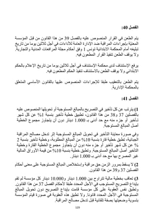 129
‫الفصل‬
40
:
‫بالفصل‬ ‫عليه‬ ‫المنصوص‬ ‫القرار‬ ‫في‬ ‫الطعن‬ ‫يتم‬
39
‫القانون‬ ‫هذا‬ ‫من‬
‫المؤسسة‬ ‫قبل‬ ‫من‬
‫ة‬‫المعني‬
‫المراقبة‬ ‫بإجراءات‬
‫تاريخ‬ ‫من‬ ‫يوما‬ ‫ثالثين‬ ‫أجل‬ ‫في‬ ‫لألداءات‬ ‫العامة‬ ‫اإلدارة‬ ‫ضد‬
‫المحكمة‬ ‫أمام‬ ‫تبليغه‬
‫تونس‬ ‫االبتدائية‬
1
.‫والتجارية‬ ‫المدنية‬ ‫المرافعات‬ ‫مجلة‬ ‫أحكام‬ ‫وفق‬
.‫فيه‬ ‫المطعون‬ ‫القرار‬ ‫تنفيذ‬ ‫الطعن‬ ‫يوقف‬ ‫وال‬
‫بالحكم‬ ‫اإلعالم‬ ‫تاريخ‬ ‫من‬ ‫يوما‬ ‫ثالثين‬ ‫أجل‬ ‫في‬ ‫اإلستئناف‬ ‫محكمة‬ ‫لدى‬ ‫اإلستئناف‬ ‫يرفع‬
.‫فيه‬ ‫المطعون‬ ‫الحكم‬ ‫تنفيذ‬ ‫باالستئناف‬ ‫الطعن‬ ‫يوقف‬ ‫وال‬ ‫االبتدائي‬
‫الطعن‬ ‫يتم‬
‫المتعلق‬ ‫األساسي‬ ‫بالقانون‬ ‫عليها‬ ‫المنصوص‬ ‫لإلجراءات‬ ‫طبقا‬ ‫بالتعقيب‬
.‫اإلدارية‬ ‫بالمحكمة‬
‫الفصل‬
41
:
1
)
‫أو‬ ‫المستوجبة‬ ‫بالمبالغ‬ ‫التصريح‬ ‫في‬ ‫تأخير‬ ‫كل‬ ‫عن‬ ‫يترتب‬
‫تحويل‬
‫ها‬
‫عليه‬ ‫المنصوص‬
‫ب‬
‫الفصل‬
‫ين‬
37
‫و‬
38
‫القانون‬ ‫هذا‬ ‫من‬
‫بنسبة‬ ‫تأخير‬ ‫خطية‬ ‫تطبيق‬ ،
1
%
‫شهر‬ ‫كل‬ ‫عن‬
‫بـ‬ ‫أدنى‬ ‫حد‬ ‫مع‬ ‫منه‬ ‫جزء‬ ‫أو‬ ‫تـأخير‬
1.000
‫الخطية‬ ‫مجموع‬ ‫يتجاوز‬ ‫أن‬ ‫دون‬ ‫دينار‬
.‫المستوجبة‬ ‫المبالغ‬ ‫أصل‬
‫المراقبة‬ ‫مصالح‬ ‫تدخل‬ ‫إثر‬ ‫المستوجبة‬ ‫المبالغ‬ ‫تحويل‬ ‫في‬ ‫التأخير‬ ‫معاينة‬ ‫صورة‬ ‫وفي‬
،‫الجبائية‬
‫تطبق‬
‫خطية‬
‫بنسبة‬ ‫قارة‬
10
%
‫من‬
‫المبالغ‬
‫بنسبة‬ ‫تأخير‬ ‫وخطية‬ ،‫المطلوبة‬
2
%
‫وخطية‬ ‫القارة‬ ‫الخطية‬ ‫مجموع‬ ‫يتجاوز‬ ‫أن‬ ‫دون‬ ‫منه‬ ‫جزء‬ ‫أو‬ ‫تأخير‬ ‫شهر‬ ‫كل‬ ‫عن‬
‫بنسبة‬ ‫خطية‬ ‫وتطبق‬ .‫المستوجبة‬ ‫المبالغ‬ ‫أصل‬ ‫التأخير‬
10
%
‫المالية‬ ‫األوراق‬ ‫قيمة‬ ‫من‬
‫بـ‬ ‫أدنى‬ ‫حد‬ ‫مع‬ ‫بها‬ ‫المصرح‬ ‫غير‬
1.000
.‫دينار‬
2
)
‫مراقبة‬ ‫حق‬ ‫الزمن‬ ‫بمرور‬ ‫يسقط‬ ‫ال‬
‫معنى‬ ‫على‬ ‫المستوجبة‬ ‫المبالغ‬ ‫وإستخالص‬
‫أحكام‬
‫الفصل‬
‫ين‬
37
‫و‬
39
‫من‬
‫القانون‬ ‫هذا‬
.
3
)
‫بين‬ ‫تتراوح‬ ‫مالية‬ ‫بخطية‬ ‫تعاقب‬
1.000
‫و‬ ‫دينار‬
10.000
‫تقم‬ ‫لم‬ ‫مؤسسة‬ ‫كل‬ ‫دينار‬
‫المحدد‬ ‫األجل‬ ‫في‬ ‫المستوجب‬ ‫التصريح‬ ‫بإيداع‬
‫ط‬
‫ال‬ ‫ألحكام‬ ‫بقا‬
‫ف‬
‫صل‬
37
‫من‬
‫القانون‬ ‫هذا‬
.
‫مؤسسة‬ ‫كل‬ ‫على‬ ‫العقوبة‬ ‫نفس‬ ‫وتطبق‬
‫المبالغ‬ ‫تحويل‬ ‫دون‬ ‫التصريح‬ ‫بإيداع‬ ‫قامت‬
‫المؤسسة‬ ‫قيام‬ ‫صورة‬ ‫في‬ ‫العقوبة‬ ‫هذه‬ ‫تطبق‬ ‫وال‬ .‫قانونا‬ ‫المحدد‬ ‫األجل‬ ‫في‬ ‫المستوجبة‬
.‫المراقبة‬ ‫مصالح‬ ‫تدخل‬ ‫قبل‬ ‫تلقائية‬ ‫بصفة‬ ‫وضعيتها‬ ‫بتسوية‬
 