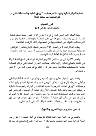 131
‫تصفية‬
‫ا‬
‫لم‬ ‫التي‬ ‫والمستحقات‬ ‫المالية‬ ‫األوراق‬ ‫وحسابات‬ ‫واإليداعات‬ ‫المالية‬ ‫لمبالغ‬
‫بها‬ ‫المطالبة‬ ‫تتم‬
‫لفائدة‬
‫الدولة‬
‫شرح‬
‫األ‬
‫سباب‬
‫من‬ ‫(الفصول‬
37
‫إلى‬
42
)
‫في‬ ‫المؤرخ‬ ‫العلي‬ ‫األمر‬ ‫ألحكام‬ ‫طبقا‬
15
‫فيفري‬
1932
‫بصفة‬ ‫تحول‬
‫لفائدة‬ ‫نهائية‬
‫الدولة‬
‫المنقولة‬ ‫القيم‬ ‫من‬ ‫وغيرها‬ ‫والمنابات‬ ‫األسهم‬
‫و‬
‫ا‬
‫و‬ ‫النقدية‬ ‫إليداعات‬
‫الرسوم‬
‫المودعة‬
‫ا‬ ‫لدى‬
‫لبنوك‬
‫المتقادمة‬ ‫التركات‬ ‫وكذلك‬ ‫أصحابها‬ ‫من‬ ‫بها‬ ‫المطالب‬ ‫غير‬
.
‫العدد‬ ‫ألحكام‬ ‫وطبقا‬
5
‫الفصل‬ ‫من‬
732
‫التجارية‬ ‫المجلة‬ ‫من‬ ‫جديد‬
،
‫الفوائض‬ ‫تحول‬
‫االقتضاء‬ ‫عند‬ ‫ورثته‬ ‫من‬ ‫أو‬ ‫صاحبها‬ ‫من‬ ‫تطلب‬ ‫لم‬ ‫التي‬ ‫الجارية‬ ‫للحسابات‬ ‫اإليجابية‬
‫مدة‬
5
.‫التونسية‬ ‫للبالد‬ ‫العامة‬ ‫الخزينة‬ ‫لفائدة‬ ‫سنوات‬
‫و‬
‫تجدر‬
‫عدد‬ ‫أن‬ ‫الى‬ ‫اإلشارة‬
‫ا‬
‫من‬
‫ال‬
‫تشاريع‬
‫الحق‬ ‫نفس‬ ‫أقرت‬ ‫المقارنة‬
‫الدولة‬ ‫لفائدة‬
‫با‬ ‫التملك‬ ‫في‬
‫المطالبة‬ ‫تتم‬ ‫لم‬ ‫التي‬ ‫المالية‬ ‫األوراق‬ ‫وحسابات‬ ‫واإليداعات‬ ‫المالية‬ ‫لمبالغ‬
‫مستحقيها‬ ‫قبل‬ ‫من‬ ‫بها‬
‫معينة‬ ‫مدة‬ ‫خالل‬
‫غرار‬ ‫على‬
‫الفرنسي‬ ‫التشريع‬
‫والمغرب‬
‫ي‬
‫واألردن‬
‫ي‬
‫والسينغال‬
‫ي‬
.
‫و‬
‫البنكي‬ ‫للقطاع‬ ‫المنظمة‬ ‫والتراتيب‬ ‫النصوص‬ ‫وتغير‬ ‫لتطور‬ ‫االعتبار‬ ‫بعين‬ ‫أخذا‬
‫ينظم‬ ‫جديد‬ ‫تشريعي‬ ‫إطار‬ ‫إرساء‬ ‫يقترح‬ ،‫عموما‬ ‫والمالي‬
‫تصفية‬
‫ال‬
‫مبالغ‬
‫و‬
‫اإليداعات‬
‫و‬
‫المالية‬ ‫والمؤسسات‬ ‫البنوك‬ ‫لدى‬ ،‫الحالة‬ ‫حسب‬ ‫الموجودة‬ ،‫المالية‬ ‫األوراق‬ ‫حسابات‬
‫لألور‬ ‫المصدرة‬ ‫والشركات‬ ‫البورصة‬ ‫ووسطاء‬
‫لهم‬ ‫المرخص‬ ‫الوسطاء‬ ‫أو‬ ‫المالية‬ ‫اق‬
‫األموال‬ ‫وتكوين‬ ‫الحياة‬ ‫على‬ ‫التأمين‬ ‫عقود‬ ‫عن‬ ‫المترتبة‬ ‫المستحقات‬ ‫وكذلك‬ ‫المفوضين‬
‫و‬
‫ش‬ ‫في‬ ‫تجر‬ ‫لم‬ ‫التي‬
‫أ‬
‫عملية‬ ‫أي‬ ‫نها‬
‫منازعة‬ ‫أو‬ ‫مطالبة‬ ‫أو‬
‫قبل‬ ‫من‬ ‫كان‬ ‫عنوان‬ ‫بأي‬
‫مستحقيها‬
‫مدة‬
15
‫انقطاع‬ ‫دون‬ ‫سنة‬
،
‫الدولة‬ ‫لفائدة‬
:‫التالي‬ ‫النحو‬ ‫على‬ ‫وذلك‬
1
-
‫على‬
‫مستوى‬
:‫والتحويل‬ ‫التصريح‬ ‫واجب‬
-
،‫التونسية‬ ‫للبالد‬ ‫العام‬ ‫المال‬ ‫امين‬ ‫لدى‬ ‫التصريح‬
‫في‬
‫أ‬
‫أقصاه‬ ‫جل‬
15
‫من‬ ‫فيفري‬
‫مدة‬ ‫خاللها‬ ‫انقضت‬ ‫التي‬ ‫للسنة‬ ‫الموالية‬ ‫السنة‬
15
،‫انقطاع‬ ‫دون‬ ‫سنة‬
‫المرصودة‬ ‫بالمبالغ‬
 