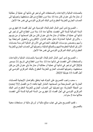 132
‫واإليداعات‬ ‫المالية‬ ‫بالحسابات‬
‫و‬
‫المستحقات‬
‫التي‬
‫ش‬ ‫في‬ ‫تجر‬ ‫لم‬
‫أ‬
‫عملية‬ ‫أي‬ ‫نها‬
‫مطالبة‬ ‫أو‬
‫منازعة‬ ‫أو‬
‫كان‬ ‫عنوان‬ ‫بأي‬
‫مدة‬
15
‫دون‬ ‫سنة‬
‫إ‬
‫نقطاع‬
‫مستحقيها‬ ‫قبل‬ ‫من‬
‫إلى‬ ‫وتحويلها‬
‫للخزينة‬ ‫الجاري‬ ‫الحساب‬
.‫األجل‬ ‫هذا‬ ‫نفس‬ ‫في‬ ‫التونسي‬ ‫المركزي‬ ‫البنك‬ ‫لدى‬ ‫المفتوح‬
-
،‫التونسية‬ ‫للبالد‬ ‫العام‬ ‫المال‬ ‫أمين‬ ‫لدى‬ ‫التصريح‬
‫في‬
‫أ‬
‫أقصاه‬ ‫جل‬
15
‫من‬ ‫فيفري‬
‫مدة‬ ‫خاللها‬ ‫انقضت‬ ‫التي‬ ‫للسنة‬ ‫الموالية‬ ‫السنة‬
15
‫سنة‬
‫انقطاع‬ ‫دون‬
‫التي‬
‫في‬ ‫تجر‬ ‫لم‬
‫ش‬
‫أ‬
‫عملية‬ ‫أي‬ ‫نها‬
‫منازعة‬ ‫أو‬ ‫مطالبة‬ ‫أو‬
‫كان‬ ‫عنوان‬ ‫بأي‬
‫من‬
‫قبل‬
‫ينوبهم‬ ‫من‬ ‫او‬ ‫أصحابها‬
،
‫اإل‬ ‫التداول‬ ‫نظام‬ ‫داخل‬ ‫المتداولة‬ ‫المالية‬ ‫باألوراق‬
‫بها‬ ‫المرتبطة‬ ‫والحقوق‬ ‫لكتروني‬
‫وحصص‬ ‫وأسهم‬
‫بحسابات‬ ‫المرسمة‬ ‫المالية‬ ‫األوراق‬ ‫في‬ ‫الجماعي‬ ‫التوظيف‬ ‫مؤسسات‬
‫المالية‬ ‫األوراق‬
‫و‬ ‫لديهم‬ ‫المفتوحة‬
‫ب‬
‫المبالغ‬
‫المالية‬
،
‫للخزينة‬ ‫الجاري‬ ‫الحساب‬ ‫إلى‬ ‫وتحويلها‬
.‫األجل‬ ‫هذا‬ ‫نفس‬ ‫في‬ ‫التونسي‬ ‫المركزي‬ ‫البنك‬ ‫لدى‬ ‫المفتوح‬
-
‫التونسية‬ ‫للبالد‬ ‫العام‬ ‫المال‬ ‫أمين‬ ‫لدى‬ ‫التصريح‬
‫ب‬
‫واإليداعات‬ ‫المالية‬ ‫الحسابات‬
‫و‬
‫انقض‬ ‫التي‬ ‫المستحقات‬
‫ت‬
‫ش‬ ‫في‬
‫أ‬
‫نها‬
‫مدة‬
15
‫انقطاع‬ ‫دون‬ ‫سنة‬
‫تاريخ‬ ‫في‬
31
‫ديسمبر‬
2024
‫ش‬ ‫في‬ ‫تجر‬ ‫لم‬ ‫التي‬
‫أ‬
‫عملية‬ ‫أي‬ ‫نها‬
‫منازعة‬ ‫أو‬ ‫مطالبة‬ ‫أو‬
‫قبل‬ ‫من‬ ‫كان‬ ‫عنوان‬ ‫بأي‬
‫مستحقيها‬
‫في‬ ‫التونسي‬ ‫المركزي‬ ‫بالبنك‬ ‫المفتوح‬ ‫للخزينة‬ ‫الجاري‬ ‫للحساب‬ ‫وتحويلها‬ ،
‫أ‬ ‫أجل‬
‫قصاه‬
15
‫جويلية‬
2025
.
-
‫على‬ ‫التصريح‬ ‫واجب‬ ‫سحب‬
‫ب‬ ‫يتعلق‬ ‫فيما‬ ‫البنوك‬
‫للحسابات‬ ‫اإليجابية‬ ‫الفواضل‬
‫غير‬ ‫الجارية‬
‫ال‬
‫إليها‬ ‫المشار‬ ،‫أصحابها‬ ‫من‬ ‫مسترجعة‬
‫ب‬
‫العدد‬
5
‫الفصل‬ ‫من‬
732
)‫(جديد‬
‫من‬
‫التجارية‬ ‫المجلة‬
‫للخزينة‬ ‫الجاري‬ ‫الحساب‬ ‫إلى‬ ‫تحويلها‬ ‫مع‬ ،
‫البنك‬ ‫لدى‬ ‫المفتوح‬
‫في‬ ‫التونسي‬ ‫المركزي‬
‫أ‬
‫أقصاه‬ ‫جل‬
15
‫انقضت‬ ‫التي‬ ‫للسنة‬ ‫الموالية‬ ‫السنة‬ ‫من‬ ‫فيفري‬
‫مدة‬ ‫خاللها‬
5
.‫سنوات‬
-
‫معنية‬ ‫مستحقات‬ ‫او‬ ‫مالية‬ ‫أوراق‬ ‫او‬ ‫مالية‬ ‫مبالغ‬ ‫غياب‬ ‫في‬ ‫حتى‬ ‫التصريح‬ ‫تقديم‬
.‫بالتصريح‬
 