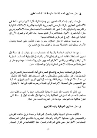 133
2
-
‫ال‬ ‫مستوى‬ ‫على‬
‫ضمانات‬
‫الممنوحة‬
:‫المستحقين‬ ‫لفائدة‬
-
‫واجب‬ ‫إرساء‬
‫إعالم‬
‫للمستحقين‬
‫كتابيا‬ ‫أثرا‬ ‫تترك‬ ‫وسيلة‬ ‫بأي‬
‫في‬ ‫قائمة‬ ‫ونشر‬
‫القانونية‬ ‫اإلعالنات‬ ‫(نشرية‬ ‫التونسية‬ ‫للجمهورية‬ ‫الرسمي‬ ‫بالرائد‬ ‫المعنيين‬ ‫األشخاص‬
‫والشرعية‬
‫وذلك‬ )‫والعدلية‬
6
‫أشهر‬
‫قبل‬
‫انقضاء‬
‫سنة‬ ‫عشر‬ ‫الخمسة‬ ‫مدة‬
،
‫بتاريخ‬ ‫إلعالمهم‬
‫لفائدة‬ ‫األموال‬ ‫تحويل‬ ‫أجل‬ ‫حلول‬
‫األوراق‬ ‫تحويل‬ ‫أو‬ ‫الشراء‬ ‫إعادة‬ ‫بعملية‬ ‫القيام‬ ‫أو‬ ‫الدولة‬
‫لبيعها؛‬ ‫للسندات‬ ‫المركزي‬ ‫اإليداع‬ ‫هيكل‬ ‫الى‬ ‫المالية‬
-
‫مواصلة‬
‫بعنوان‬ ‫ن‬‫المكو‬ ‫اإلدخار‬ ‫توظيف‬
‫عقود‬
‫وتكوين‬ ‫الحياة‬ ‫على‬ ‫التأمين‬
‫األموال‬
‫وتاريخ‬ ‫األجل‬ ‫حلول‬ ‫بين‬ ‫الفاصلة‬ ‫الفترة‬ ‫خالل‬
‫التصريح‬
.
-
‫الخاصة‬ ‫الحاالت‬ ‫مراعاة‬
‫إ‬ ‫لبدء‬ ‫بالنسبة‬
‫مدة‬ ‫حتساب‬
5
‫أو‬ ‫سنوات‬
15
‫قبل‬ ‫سنة‬
‫الجارية‬ ‫للحسابات‬ ‫اإليجابية‬ ‫بالفواضل‬ ‫األمر‬ ‫ويتعلق‬ ‫الخزينة‬ ‫لفائدة‬ ‫المستحقات‬ ‫تحويل‬
‫أو‬ ‫عقل‬ ‫موضوع‬ ‫والمستحقات‬ ‫عليهم‬ ‫والمحجور‬ ‫األهلية‬ ‫وفاقدي‬ ‫وبالقصر‬ ‫قفلها‬ ‫تم‬ ‫التي‬
‫المقترن‬ ‫اإلدخار‬ ‫وحسابات‬ ‫اعتراضات‬
‫ألجل‬ ‫والحسابات‬ ‫بأجل‬ ‫ة‬
.
-
‫ب‬ ‫المطالبة‬ ‫في‬ ‫الحق‬
‫المحو‬ ‫المبالغ‬ ‫استرجاع‬
‫لة‬
‫أقصاه‬ ‫أجل‬ ‫في‬
4
‫تاريخ‬ ‫من‬ ‫سنوات‬
‫التحويل‬
‫للنظر‬ ‫ة‬‫القار‬ ‫جنة‬‫الل‬ ‫لدى‬ ‫المستحق‬ ‫قبل‬ ‫من‬ ‫م‬‫يقد‬ ‫معلل‬ ‫كتابي‬ ‫مطلب‬ ‫على‬ ‫بناء‬
‫المالية‬ ‫بوزارة‬ ‫اليدوية‬ ‫التزويد‬ ‫أذون‬ ‫واستعمال‬ ‫التقادم‬ ‫ورفع‬ ‫اإلسترجاعات‬ ‫مطالب‬ ‫في‬
‫ل‬ ‫اإللزامية‬ ‫الصبغة‬ ‫على‬ ‫التنصيص‬ ‫مع‬
‫اللجنة‬ ‫رأي‬
‫ووجوب‬
‫يتجاوز‬ ‫ال‬ ‫أجل‬ ‫في‬ ‫تنفيذه‬
.‫أشهر‬ ‫ستة‬
‫بالنسبة‬ ‫أنه‬ ‫العلم‬ ‫مع‬
‫ل‬
‫قفلها‬ ‫تم‬ ‫التي‬ ‫الجارية‬ ‫للحسابات‬ ‫اإليجابية‬ ‫لفواضل‬
‫فان‬
‫المطالبة‬ ‫في‬ ‫الحق‬ ‫له‬ ‫الحساب‬ ‫صاحب‬
‫ب‬
‫استرجاع‬
‫ها‬
‫إ‬ ‫قبل‬
‫أجل‬ ‫نقضاء‬
15
‫التي‬ ‫سنة‬
‫الفواضل‬ ‫هذه‬ ‫خاللها‬ ‫تكون‬
.‫ذمته‬ ‫على‬ ‫العامة‬ ‫الخزينة‬ ‫لدى‬ ‫مودعة‬
3
-
‫ال‬ ‫مستوى‬ ‫على‬
‫مراقبة‬
‫واالستخالص‬
:
-
‫فريق‬ ‫بواسطة‬ ‫المراقبة‬ ‫بأعمال‬ ‫بالقيام‬ ‫الجباية‬ ‫مصالح‬ ‫تكليف‬
‫للغرض‬ ‫مكلف‬
‫إعطائها‬ ‫على‬ ‫والتنصيص‬
‫المؤسسات‬ ‫تمكين‬ ‫مع‬ ‫لذلك‬ ‫الضرورية‬ ‫والوسائل‬ ‫األدوات‬
‫المعنية‬
‫على‬ ‫االعتراض‬ ‫من‬
‫نتائج‬
‫المراقبة‬
‫الصادر‬ ‫القرار‬ ‫في‬ ،‫االقتضاء‬ ‫عند‬ ،‫والطعن‬
 