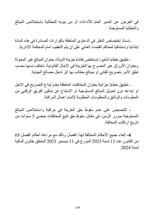 134
‫الغرض‬ ‫في‬
‫المبالغ‬ ‫باستخالص‬ ‫للمطالبة‬ ‫ينوبه‬ ‫من‬ ‫أو‬ ‫لألداءات‬ ‫العام‬ ‫المدير‬ ‫عن‬
‫والخطايا‬
‫المستوجبة‬
.
-
‫إ‬ ‫إسناد‬
‫ختصاص‬
‫المتعلقة‬ ‫الدعاوى‬ ‫في‬ ‫النظر‬
‫ب‬
‫القرار‬
‫ات‬
‫الصادر‬
‫ة‬
‫المادة‬ ‫هذه‬ ‫في‬
‫وإ‬ ‫إبتدائيا‬
‫يتم‬ ‫ان‬ ‫على‬ ‫العدلي‬ ‫القضاء‬ ‫لمحاكم‬ ‫ستئنافيا‬
.‫اإلدارية‬ ‫المحكمة‬ ‫امام‬ ‫التعقيب‬
-
‫المبالغ‬ ‫بعنوان‬ ،‫الدولة‬ ‫خزينة‬ ‫لفائدة‬ ‫تستخلص‬ ،‫تأخير‬ ‫خطايا‬ ‫تطبيق‬
‫المحولة‬ ‫غير‬
،‫القانونية‬ ‫اآلجال‬ ‫في‬ ‫للخزينة‬ ‫بها‬ ‫المصرح‬ ‫غير‬ ‫األوراق‬ ‫وبعنوان‬
‫بحسب‬ ‫نسبها‬ ‫تختلف‬
‫بها‬ ‫مطالب‬ ‫بمبالغ‬ ‫أو‬ ‫تلقائي‬ ‫بتصريح‬ ‫األمر‬ ‫تعلق‬
.‫الجباية‬ ‫مصالح‬ ‫تدخل‬ ‫إثر‬
-
‫خطايا‬ ‫تطبيق‬
‫جزائية‬
‫المتعلقة‬ ‫المخالفات‬ ‫بعنوان‬
‫ب‬
‫االجل‬ ‫في‬ ‫التصريح‬ ‫إيداع‬ ‫عدم‬
‫من‬ ‫الرقابي‬ ‫الفريق‬ ‫تمكين‬ ‫عن‬ ‫االمتناع‬ ‫او‬ ‫المستوجبة‬ ‫المبالغ‬ ‫تحويل‬ ‫دون‬ ‫ايداعه‬ ‫او‬
.‫المراقبة‬ ‫اعمال‬ ‫إلتمام‬ ‫المطلوبة‬ ‫والمنظومات‬ ‫والوثائق‬ ‫المعلومات‬
-
‫على‬ ‫التنصيص‬
‫المبالغ‬ ‫واستخالص‬ ‫مراقبة‬ ‫في‬ ‫الخزينة‬ ‫حق‬ ‫سقوط‬ ‫عدم‬
‫في‬ ،‫الزمن‬ ‫بمرور‬ ‫المستوجبة‬
‫مقابل‬
‫سقوط‬
‫بمضي‬ ‫المخالفات‬ ‫تتبع‬ ‫حق‬
5
‫من‬ ‫سنوات‬
‫المخالفة‬ ‫ارتكاب‬ ‫تاريخ‬
.
4
-
‫الفصل‬ ‫أحكام‬ ‫مراعاة‬ ‫مع‬ ‫وذلك‬ ‫الفصل‬ ‫لهذا‬ ‫المخالفة‬ ‫األحكام‬ ‫جميع‬ ‫إلغاء‬
65
‫عدد‬ ‫القانون‬ ‫من‬
13
‫لسنة‬
2023
‫في‬ ‫المؤرخ‬
11
‫ديسمبر‬
2023
‫المالية‬ ‫بقانون‬ ‫المتعلق‬
‫لسنة‬
2024
.
 