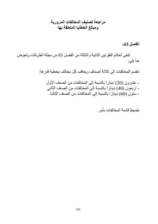 135
‫مراجعة‬
‫ال‬ ‫تصنيف‬
‫مخالفات‬
‫المرورية‬
‫بها‬ ‫المتعلقة‬ ‫الخطايا‬ ‫ومبالغ‬
‫الفصل‬
43
:
‫الفقرتين‬ ‫أحكام‬ ‫تلغى‬
‫الثانية‬
‫والثالثة‬
‫الفصل‬ ‫من‬
83
‫الطرقات‬ ‫مجلة‬ ‫من‬
‫وتعوض‬
‫بما‬
:‫يلي‬
‫كل‬ ‫ويعاقب‬ ‫أصناف‬ ‫ثالثة‬ ‫إلى‬ ‫المخالفات‬ ‫تنقسم‬
:‫قدرها‬ ‫بخطية‬ ‫مخالف‬
-
( ‫عشرون‬
20
)
‫دينار‬
‫ا‬
‫األول‬ ‫الصنف‬ ‫من‬ ‫المخالفات‬ ‫إلى‬ ‫بالنسبة‬
-
( ‫أربعون‬
40
)
‫دينار‬
‫ا‬
‫الثاني‬ ‫الصنف‬ ‫من‬ ‫المخالفات‬ ‫إلى‬ ‫بالنسبة‬
-
( ‫ستون‬
60
)
‫دينار‬
‫ا‬
‫الثالث‬ ‫الصنف‬ ‫من‬ ‫المخالفات‬ ‫إلى‬ ‫بالنسبة‬
.‫بأمر‬ ‫المخالفات‬ ‫قائمة‬ ‫تضبط‬
 