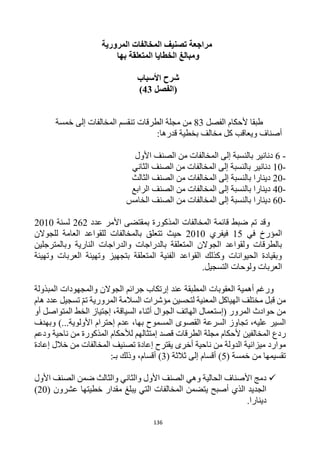 136
‫المرورية‬ ‫المخالفات‬ ‫تصنيف‬ ‫مراجعة‬
‫بها‬ ‫المتعلقة‬ ‫الخطايا‬ ‫ومبالغ‬
‫األسباب‬ ‫شرح‬
(
‫الفصل‬
43
)
‫ألحكا‬ ‫طبقا‬
‫الفصل‬ ‫م‬
83
‫الطرقات‬ ‫مجلة‬ ‫من‬
‫خمسة‬ ‫إلى‬ ‫المخالفات‬ ‫تنقسم‬
:‫قدرها‬ ‫بخطية‬ ‫مخالف‬ ‫كل‬ ‫ويعاقب‬ ‫أصناف‬
-
6
‫األول‬ ‫الصنف‬ ‫من‬ ‫المخالفات‬ ‫إلى‬ ‫بالنسبة‬ ‫دنانير‬
-
10
‫الثاني‬ ‫الصنف‬ ‫من‬ ‫المخالفات‬ ‫إلى‬ ‫بالنسبة‬ ‫دنانير‬
-
20
‫الثالث‬ ‫الصنف‬ ‫من‬ ‫المخالفات‬ ‫إلى‬ ‫بالنسبة‬ ‫دينارا‬
-
40
‫الرابع‬ ‫الصنف‬ ‫من‬ ‫المخالفات‬ ‫إلى‬ ‫بالنسبة‬ ‫دينارا‬
-
60
‫الخامس‬ ‫الصنف‬ ‫من‬ ‫المخالفات‬ ‫إلى‬ ‫بالنسبة‬ ‫دينارا‬
‫تم‬ ‫وقد‬
‫المخالفات‬ ‫قائمة‬ ‫ضبط‬
‫األ‬ ‫بمقتضى‬ ‫المذكورة‬
‫مر‬
‫عدد‬
262
‫لسنة‬
2010
‫في‬ ‫المؤرخ‬
15
‫فيفري‬
2010
‫للجوالن‬ ‫العامة‬ ‫للقواعد‬ ‫بالمخالفات‬ ‫تتعلق‬ ‫حيث‬
‫وبالمترجلين‬ ‫النارية‬ ‫والدراجات‬ ‫بالدراجات‬ ‫المتعلقة‬ ‫الجوالن‬ ‫ولقواعد‬ ‫بالطرقات‬
‫وتهيئة‬ ‫العربات‬ ‫وتهيئة‬ ‫بتجهيز‬ ‫المتعلقة‬ ‫الفنية‬ ‫القواعد‬ ‫وكذلك‬ ‫الحيوانات‬ ‫وبقيادة‬
‫الت‬ ‫ولوحات‬ ‫العربات‬
.‫سجيل‬
‫ورغم‬
‫أهمية‬
‫الم‬ ‫العقوبات‬
‫ط‬
‫بقة‬
‫عند‬
‫المبذولة‬ ‫والمجهودات‬ ‫الجوالن‬ ‫جرائم‬ ‫إرتكاب‬
‫تم‬ ‫المرورية‬ ‫السالمة‬ ‫مؤشرات‬ ‫لتحسين‬ ‫المعنية‬ ‫الهياكل‬ ‫مختلف‬ ‫قبل‬ ‫من‬
‫هام‬ ‫عدد‬ ‫تسجيل‬
‫أو‬ ‫المتواصل‬ ‫الخط‬ ‫إجتياز‬ ،‫السياقة‬ ‫أثناء‬ ‫الجوال‬ ‫الهاتف‬ ‫(إستعمال‬ ‫المرور‬ ‫حوادث‬ ‫من‬
‫تجا‬ ،‫عليه‬ ‫السير‬
‫وبهدف‬ )...‫األولوية‬ ‫إحترام‬ ‫عدم‬ ،‫بها‬ ‫المسموح‬ ‫القصوى‬ ‫السرعة‬ ‫وز‬
‫ودعم‬ ‫ناحية‬ ‫من‬ ‫المذكورة‬ ‫لألحكام‬ ‫إمتثالهم‬ ‫قصد‬ ‫الطرقات‬ ‫مجلة‬ ‫ألحكام‬ ‫المخالفين‬ ‫ردع‬
‫ميزا‬ ‫موارد‬
‫يقترح‬ ‫أخرى‬ ‫ناحية‬ ‫من‬ ‫الدولة‬ ‫نية‬
‫إعادة‬ ‫خالل‬ ‫من‬ ‫المخالفات‬ ‫تصنيف‬ ‫إعادة‬
( ‫خمسة‬ ‫من‬ ‫تقسيمها‬
5
( ‫ثالثة‬ ‫إلى‬ ‫أقسام‬ )
3
‫أ‬ )
‫ب‬ ‫وذلك‬ ،‫قسام‬
:‫ـ‬

‫األول‬ ‫الصنف‬ ‫ضمن‬ ‫والثالث‬ ‫والثاني‬ ‫األول‬ ‫الصنف‬ ‫وهي‬ ‫الحالية‬ ‫األصناف‬ ‫دمج‬
( ‫عشرون‬ ‫خطيتها‬ ‫مقدار‬ ‫يبلغ‬ ‫التي‬ ‫المخالفات‬ ‫يتضمن‬ ‫أصبح‬ ‫الذي‬ ‫الجديد‬
20
)
‫دينارا‬
.
 
