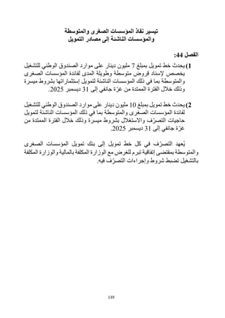 139
‫نفاذ‬ ‫تيسير‬
‫والمتوسطة‬ ‫الصغرى‬ ‫المؤسسات‬
‫و‬
‫الناشئة‬ ‫المؤسسات‬
‫التمويل‬ ‫مصادر‬ ‫إلى‬
‫الفصل‬
44
:
1
)
‫خط‬ ‫يحدث‬
‫تمويل‬
‫بمبلغ‬
7
‫للتشغيل‬ ‫الوطني‬ ‫الصندوق‬ ‫موارد‬ ‫على‬ ‫دينار‬ ‫مليون‬
‫يخصص‬
‫الصغرى‬ ‫المؤسسات‬ ‫لفائدة‬ ‫المدى‬ ‫وطويلة‬ ‫متوسطة‬ ‫قروض‬ ‫إلسناد‬
‫والمتوسطة‬
‫الناشئة‬ ‫المؤسسات‬ ‫ذلك‬ ‫في‬ ‫بما‬
‫لتمويل‬
‫إ‬
‫ستثماراتها‬
‫ميسرة‬ ‫بشروط‬
‫وذلك‬
‫الممتدة‬ ‫الفترة‬ ‫خالل‬
‫من‬
‫جانفي‬ ‫ة‬‫غر‬
‫إلى‬
31
‫ديسمبر‬
2025
.
2
)
‫خط‬ ‫يحدث‬
‫تمويل‬
‫بمبلغ‬
10
‫للتشغيل‬ ‫الوطني‬ ‫الصندوق‬ ‫موارد‬ ‫على‬ ‫دينار‬ ‫مليون‬
‫والمتوسطة‬ ‫الصغرى‬ ‫المؤسسات‬ ‫لفائدة‬
‫الناشئة‬ ‫المؤسسات‬ ‫ذلك‬ ‫في‬ ‫بما‬
‫لتمويل‬
‫حاجيات‬
‫ميسرة‬ ‫بشروط‬ ‫واالستغالل‬ ‫ف‬‫التصر‬
‫وذلك‬
‫الممتدة‬ ‫الفترة‬ ‫خالل‬
‫من‬
‫جانفي‬ ‫ة‬‫غر‬
‫إلى‬
31
‫ديسمبر‬
2025
.
‫عهد‬ُ‫ي‬
‫التصر‬
‫في‬ ‫ف‬
‫كل‬
‫تمويل‬ ‫خط‬
‫الصغرى‬ ‫المؤسسات‬ ‫تمويل‬ ‫بنك‬ ‫إلى‬
‫بمقتضى‬ ‫والمتوسطة‬
‫إ‬
‫تفاقي‬
‫ة‬
‫المكلفة‬ ‫والوزارة‬ ‫بالمالية‬ ‫المكلفة‬ ‫الوزارة‬ ‫مع‬ ‫للغرض‬ ‫تبرم‬
‫التصر‬ ‫وإجراءات‬ ‫شروط‬ ‫تضبط‬ ‫بالتشغيل‬
‫في‬ ‫ف‬
.‫ه‬
 