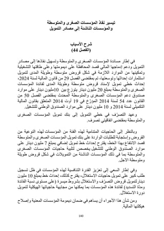 140
‫نفاذ‬ ‫تيسير‬
‫والمتوسطة‬ ‫الصغرى‬ ‫المؤسسات‬
‫و‬
‫الناشئة‬ ‫المؤسسات‬
‫التمويل‬ ‫مصادر‬ ‫إلى‬
‫األسباب‬ ‫شرح‬
‫(الفصل‬
44
)
‫مصادر‬ ‫إلى‬ ‫نفاذها‬ ‫وتسهيل‬ ‫والمتوسطة‬ ‫الصغرى‬ ‫المؤسسات‬ ‫مساندة‬ ‫إطار‬ ‫في‬
‫التشغيلية‬ ‫طاقتها‬ ‫وعلى‬ ‫ديمومتها‬ ‫على‬ ‫المحافظة‬ ‫قصد‬ ‫المالي‬ ‫إدماجها‬ ‫ودعم‬ ‫التمويل‬
‫لتمويل‬ ‫المدى‬ ‫وطويلة‬ ‫متوسطة‬ ‫قروض‬ ‫شكل‬ ‫في‬ ‫الالزمة‬ ‫الموارد‬ ‫من‬ ‫وتمكينها‬
‫الفصل‬ ‫بمقتضى‬ ‫تم‬ ،‫وتوسعتها‬ ‫إحداثها‬ ‫استثمارات‬
29
‫م‬
‫لسنة‬ ‫المالية‬ ‫قانون‬ ‫ن‬
2024
،
‫إحداث‬
‫المؤسسات‬ ‫لفائدة‬ ‫المدى‬ ‫وطويلة‬ ‫متوسطة‬ ‫قروض‬ ‫إلسناد‬ ‫تمويل‬ ‫خطي‬
‫والمتوسطة‬ ‫الصغرى‬
‫بمبلغ‬
20
‫بين‬ ‫يتوزع‬ ‫دينار‬ ‫مليون‬
10
‫موارد‬ ‫على‬ ‫دينار‬ ‫مليون‬
‫الفصل‬ ‫بمقتضى‬ ‫المحدث‬ ‫والمتوسطة‬ ‫الصغرى‬ ‫المؤسسات‬ ‫دعم‬ ‫صندوق‬
50
‫من‬
‫عدد‬ ‫القانون‬
54
‫لسنة‬
2014
‫في‬ ‫خ‬‫المؤر‬
19
‫أوت‬
2014
‫المالية‬ ‫بقانون‬ ‫المتعلق‬
‫لسنة‬ ‫التكميلي‬
2014
‫و‬
10
‫للتشغيل‬ ‫الوطني‬ ‫الصندوق‬ ‫موارد‬ ‫على‬ ‫دينار‬ ‫مليون‬
.
‫وعهد‬
‫ف‬‫التصر‬
‫التمويل‬ ‫خطي‬ ‫في‬
‫إلى‬
‫الصغرى‬ ‫المؤسسات‬ ‫تمويل‬ ‫بنك‬
‫اتفاقيتي‬ ‫بمقتضى‬ ‫والمتوسطة‬
.‫تصرف‬
‫من‬ ‫الفئة‬ ‫لهذه‬ ‫المتنامية‬ ‫الحاجيات‬ ‫إلى‬ ‫وبالنظر‬
‫المؤسسات‬
‫من‬ ‫النوعية‬ ‫لهذه‬
‫و‬ ‫القروض‬
‫إ‬
‫والمتوسطة‬ ‫الصغرى‬ ‫المؤسسات‬ ‫تمويل‬ ‫بنك‬ ‫على‬ ‫الواردة‬ ‫للطلبات‬ ‫ستجابة‬
،‫الخط‬ ‫بهذا‬ ‫االنتفاع‬ ‫قصد‬
‫خط‬ ‫إحداث‬ ‫يقترح‬
‫تمويل‬
‫بمبلغ‬ ‫إضافي‬
7
‫على‬ ‫دينار‬ ‫مليون‬
‫للتشغيل‬ ‫الوطني‬ ‫الصندوق‬ ‫موارد‬
‫يخصص‬
‫المؤسسات‬ ‫حاجيات‬ ‫لتلبية‬
‫الصغرى‬
‫الناشئة‬ ‫المؤسسات‬ ‫ذلك‬ ‫في‬ ‫بما‬ ‫والمتوسطة‬
‫طويلة‬ ‫قروض‬ ‫شكل‬ ‫في‬ ‫التمويالت‬ ‫من‬
‫االجل‬ ‫ومتوسطة‬
.
‫تسجيل‬ ‫ظل‬ ‫في‬ ‫المؤسسات‬ ‫لهذه‬ ‫التنافسية‬ ‫القدرة‬ ‫تعزيز‬ ‫إلى‬ ‫السعي‬ ‫إطار‬ ‫وفي‬
‫خط‬ ‫إحداث‬ ،‫كذلك‬ ‫يقترح‬ ،‫االستغالل‬ ‫حاجيات‬ ‫تمويل‬ ‫على‬ ‫كبير‬ ‫طلب‬
‫بمبلغ‬
10
‫مليون‬
‫دينار‬
‫لتمويل‬
‫التصر‬ ‫قروض‬
‫ميسرة‬ ‫بشروط‬ ‫واالستغالل‬ ‫ف‬
‫الفائدة‬ ‫نسبة‬ ‫مستوى‬ ‫(على‬
)‫التسديد‬ ‫ة‬‫ومد‬
‫مجابهة‬ ‫من‬ ‫يمكنها‬ ‫بما‬ ‫المؤسسات‬ ‫هذه‬ ‫لفائدة‬
‫لتمويل‬ ‫الهيكلية‬ ‫حاجياتها‬
.‫االستغالل‬ ‫دورة‬
‫المؤسسات‬ ‫ديمومة‬ ‫ضمان‬ ‫في‬ ‫يساهم‬ ‫أن‬ ‫األجراء‬ ‫هذا‬ ‫شأن‬ ‫ومن‬
‫وإصالح‬ ‫المعنية‬
‫المالية‬ ‫هيكلتها‬
.
 