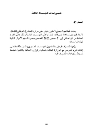 142
‫الناشئة‬ ‫المؤسسات‬ ‫إحداث‬ ‫تشجيع‬
‫الفصل‬
45
:
‫خط‬ ‫يحدث‬
‫تمويل‬
‫ب‬
‫مبلغ‬
3
‫للتشغيل‬ ‫الوطني‬ ‫الصندوق‬ ‫موارد‬ ‫على‬ ‫دينار‬ ‫مليون‬
‫الناشئة‬ ‫المؤسسات‬ ‫باعثي‬ ‫لفائدة‬ ‫فائدة‬ ‫دون‬ ‫مساهمة‬ ‫قروض‬ ‫إلسناد‬
‫الفترة‬ ‫خالل‬ ‫وذلك‬
‫من‬ ‫الممتدة‬
‫إلى‬ ‫جانفي‬ ‫ة‬‫غر‬
31
‫ديسمبر‬
2025
‫الذاتية‬ ‫األموال‬ ‫لتدعيم‬ ‫حصرا‬ ‫تخصص‬
‫المؤسسات‬ ‫لهذه‬
.
‫تمويل‬ ‫بنك‬ ‫إلى‬ ‫فيه‬ ‫ف‬‫التصر‬ ‫عهد‬ُ‫ي‬‫و‬
‫بمقتضى‬ ‫والمتوسطة‬ ‫الصغرى‬ ‫المؤسسات‬
‫إ‬
‫تضبط‬ ‫بالتشغيل‬ ‫المكلفة‬ ‫والوزارة‬ ‫بالمالية‬ ‫المكلفة‬ ‫الوزارة‬ ‫مع‬ ‫للغرض‬ ‫تبرم‬ ‫تفاقية‬
.‫فيه‬ ‫ف‬‫التصر‬ ‫وإجراءات‬ ‫شروط‬
 