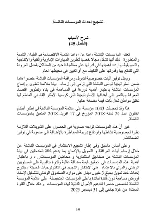 143
‫الناشئة‬ ‫المؤسسات‬ ‫إحداث‬ ‫تشجيع‬
‫األسباب‬ ‫شرح‬
‫(الفصل‬
45
)
‫المؤسسات‬ ‫تعتبر‬
‫الناشئة‬
‫رافد‬
‫ا‬
‫النامية‬ ‫البلدان‬ ‫في‬ ‫االقتصادية‬ ‫التنمية‬ ‫روافد‬ ‫من‬
‫والمتطورة‬
‫واإلنتاجية‬ ‫والفنية‬ ‫اإلدارية‬ ‫المهارات‬ ‫لتطوير‬ ‫خصبا‬ ‫مجاال‬ ‫تشكل‬ ‫أنها‬ ‫ذلك‬
‫أهمي‬ ‫وتزداد‬ ،‫والتسويقية‬
‫تها‬
‫في‬
‫على‬ ‫قدرتها‬
‫المرونة‬ ‫بفضل‬ ‫المشاكل‬ ‫من‬ ‫العديد‬ ‫معالجة‬
‫تغي‬ ‫أي‬ ‫مع‬ ‫التكيف‬ ‫على‬ ‫وقدرتها‬ ‫بها‬ ‫تتمتع‬ ‫التي‬
‫ي‬
‫في‬ ‫ر‬
.‫العام‬ ‫محيطها‬
‫و‬
‫يمثل‬
‫الناشئة‬ ‫المؤسسات‬ ‫ومرافقة‬ ‫لتمويل‬ ‫خصوصية‬ ‫آليات‬ ‫توفير‬
‫عنصر‬
‫ا‬
‫هام‬
‫ا‬
‫ضمن‬
‫استراتيجية‬
‫الناشئة‬ ‫تونس‬
‫إلى‬ ‫ترمي‬ ‫التي‬
‫إرساء‬
‫وإدماج‬ ‫لتطوير‬ ‫مالئمة‬ ‫بيئة‬
‫دورها‬ ‫أهمية‬ ‫باعتبار‬ ‫الناشئة‬ ‫المؤسسات‬
‫ال‬ ‫في‬
‫اقتصاد‬ ‫وتطوير‬ ‫بناء‬ ‫في‬ ‫مساهمة‬
‫أهداف‬ ‫إلى‬ ‫وبالنظر‬ ‫المعرفة‬
‫ه‬
‫ا‬
‫لها‬ ‫المنظم‬ ‫القانوني‬ ‫اإلطار‬ ‫كرسها‬ ‫التي‬ ‫االستراتيجية‬
‫عالية‬ ‫مضافة‬ ‫قيمة‬ ‫ذات‬ ‫شغل‬ ‫مواطن‬ ‫لخلق‬
.
‫هذا‬
‫تحصلت‬ ‫وقد‬
1043
‫المؤس‬ ‫عالمة‬ ‫على‬ ‫مؤسسة‬
‫سة‬
‫الناشئة‬
‫إطار‬ ‫في‬
‫أحكام‬
‫عدد‬ ‫القانون‬
20
‫لسنة‬
2018
‫في‬ ‫المؤرخ‬
17
‫افريل‬
2018
‫بالمؤسسات‬ ‫المتعلق‬
.‫الناشئة‬
‫أن‬ ‫غير‬
‫هذه‬
‫المؤسسات‬
‫تواجه‬
‫التمويالت‬ ‫على‬ ‫الحصول‬ ‫في‬ ‫صعوبة‬
‫الالزمة‬
‫نظرا‬
‫ل‬
‫نشاطها‬ ‫خصوصية‬
‫و‬
‫إ‬
‫رتفاع‬
‫باإلضافة‬ ‫المخاطرة‬ ‫درجة‬
‫في‬ ‫صعوبة‬ ‫إلى‬
‫توفير‬
.‫الضمانات‬
‫ماسبق‬ ‫أساس‬ ‫وعلى‬
‫الناشئة‬ ‫المؤسسات‬ ‫في‬ ‫االستثمار‬ ‫تشجيع‬ ‫إطار‬ ‫وفي‬
‫من‬
‫خالل‬
‫إرساء‬
‫المتدخلي‬ ‫كافة‬ ‫يدعم‬ ‫بما‬ ‫واإلدماج‬ ‫التمويل‬ ‫و‬ ‫المرافقة‬ ‫أليات‬
‫بيئة‬ ‫في‬ ‫ن‬
‫الناشئة‬ ‫المؤسسات‬
، ...‫المؤسسات‬ ‫محاضن‬ ‫و‬ ‫استثمارية‬ ‫صناديق‬ ‫من‬
‫باعتبار‬ ‫و‬
‫أهمية‬
‫في‬ ‫المؤسسات‬ ‫هذه‬
‫المستويين‬ ‫على‬ ‫تنافسية‬ ‫وقدرة‬ ‫عالية‬ ‫مضافة‬ ‫قيمة‬ ‫تحقيق‬
‫باالعتماد‬ ‫والدولي‬ ‫الوطني‬
‫والتجديد‬ ‫االبتكار‬ ‫على‬
‫في‬
‫يقترح‬ ، ‫الحديثة‬ ‫التكنولوجيات‬
‫إ‬
‫حد‬
‫ا‬
‫خط‬ ‫ث‬
‫تمويل‬
‫ب‬
‫مبلغ‬
3
‫إلسناد‬ ‫للتشغيل‬ ‫الوطني‬ ‫الصندوق‬ ‫موارد‬ ‫على‬ ‫دينار‬ ‫مليون‬
‫باعثي‬ ‫لفائدة‬ ‫فائدة‬ ‫دون‬ ‫مساهمة‬ ‫قروض‬
‫المؤسسة‬ ‫عالمة‬ ‫على‬ ‫المتحصلة‬ ‫المؤسسات‬
‫الناشئة‬
‫المؤسسات‬ ‫لهذه‬ ‫الذاتية‬ ‫األموال‬ ‫لتدعيم‬ ‫حصرا‬ ‫تخصص‬
‫الفترة‬ ‫خالل‬ ‫ذلك‬ ‫و‬
‫من‬ ‫الممتدة‬
‫إلى‬ ‫جانفي‬ ‫ة‬‫غر‬
31
‫ديسمبر‬
2025
.
 