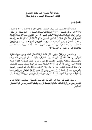 144
‫إحداث‬
‫المسندة‬ ‫التمويالت‬ ‫لضمان‬ ‫آلية‬
‫والمتوسطة‬ ‫الصغرى‬ ‫المؤسسات‬ ‫لفائدة‬
‫الفصل‬
46
:
‫آلية‬ ‫تحدث‬
‫ل‬
‫التمويالت‬ ‫ضمان‬
‫المسندة‬
‫جانفي‬ ‫غرة‬ ‫من‬ ‫الممتدة‬ ‫الفترة‬ ‫خالل‬
2025
‫موفى‬ ‫إلى‬
‫ديسمبر‬
2026
‫والمتوسطة‬ ‫الصغرى‬ ‫المؤسسات‬ ‫لفائدة‬
‫في‬
‫إطار‬
‫ألحكام‬ ‫وفقا‬ ‫المالية‬ ‫الهيكلة‬ ‫إعادة‬ ‫برامج‬
‫الفصل‬
15
‫عدد‬ ‫القانون‬ ‫من‬
47
‫لسنة‬
2019
‫في‬ ‫المؤرخ‬
29
‫ماي‬
2019
‫وإتمامه‬ ‫تنقيحه‬ ‫تم‬ ‫كما‬ ‫االستثمار‬ ‫مناخ‬ ‫بتحسين‬ ‫المتعلق‬
‫الفصل‬ ‫بمقتضى‬
13
‫عدد‬ ‫المرسوم‬ ‫من‬
30
‫لسنة‬
2020
‫في‬ ‫المؤرخ‬
10
‫جوان‬
2020
‫تبعا‬ ‫والمؤسسات‬ ‫األشخاص‬ ‫ومساندة‬ ‫الوطني‬ ‫التضامن‬ ‫أسس‬ ‫لدعم‬ ‫بإجراءات‬ ‫المتعلق‬
‫لتداع‬
‫"كوفيد‬ ‫كورونا‬ ‫فيروس‬ ‫يات‬
19
."
‫و‬
‫مبلغ‬ ‫يخصص‬
20
‫مليون‬
‫دينار‬
‫الضمان‬ ‫آلية‬ ‫لفائدة‬
‫بالفقرة‬ ‫عليها‬ ‫المنصوص‬
‫الفصل‬ ‫هذا‬ ‫من‬ ‫األولى‬
‫على‬
‫الموارد‬
‫رة‬‫المتوف‬
‫بآلية‬
‫ف‬‫التصر‬ ‫قروض‬ ‫ضمان‬
‫الفصل‬ ‫بمقتضى‬ ‫المحدثة‬ ‫واالستغالل‬
11
‫عدد‬ ‫الحكومة‬ ‫رئيس‬ ‫مرسوم‬ ‫من‬
6
‫لسنة‬
2020
‫في‬ ‫المؤرخ‬
16
‫أفريل‬
2020
‫للتخفيف‬ ‫ومالية‬ ‫جبائية‬ ‫إجراءات‬ ‫بسن‬ ‫المتعلق‬
‫"كوفيد‬ ‫كورونا‬ ‫فيروس‬ ‫انتشار‬ ‫تداعيات‬ ‫ة‬‫حد‬ ‫من‬
–
19
‫واتمامه‬ ‫تنقيحه‬ ‫تم‬ ‫كما‬
‫عدد‬ ‫بالمرسوم‬
22
‫لسنة‬
2020
‫في‬ ‫المؤرخ‬
22
‫ماي‬
2020
‫إجراءات‬ ‫بسن‬ ‫المتعلق‬
‫إضاف‬
‫ي‬
‫"كوفيد‬ ‫كورونا‬ ‫فيروس‬ ‫انتشار‬ ‫من‬ ‫المتضررة‬ ‫المؤسسات‬ ‫سيولة‬ ‫لدعم‬ ‫ة‬
-
19
."
‫تبرم‬ ‫اتفاقية‬ ‫بمقتضى‬ ‫للضمان‬ ‫التونسية‬ ‫الشركة‬ ‫إلى‬ ‫فيها‬ ‫التصرف‬ ‫ويعهد‬
‫ل‬
‫مع‬ ‫لغرض‬
‫ال‬
‫وزارة‬
‫ب‬ ‫المكلفة‬
‫المالية‬
‫الضمان‬ ‫آلية‬ ‫في‬ ‫التصرف‬ ‫وكيفية‬ ‫شروط‬ ‫تضبط‬
.‫المذكورة‬
 