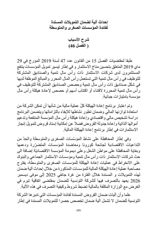 145
‫المسندة‬ ‫التمويالت‬ ‫لضمان‬ ‫آلية‬ ‫إحداث‬
‫والمتوسطة‬ ‫الصغرى‬ ‫المؤسسات‬ ‫لفائدة‬
‫شرح‬
‫األسباب‬
‫الفصل‬ (
46
)
‫لمقتضيات‬ ‫طبقا‬
‫الفصل‬
15
‫عدد‬ ‫القانون‬ ‫من‬
47
‫لسنة‬
2019
‫ال‬
‫في‬ ‫مؤرخ‬
29
‫ماي‬
2019
‫المتعلق‬
‫االستثمار‬ ‫مناخ‬ ‫بتحسين‬
‫ينتفع‬ ‫المؤسسات‬ ‫تمويل‬ ‫تيسير‬ ‫إطار‬ ‫في‬ ‫و‬
‫المستثمرون‬
‫المشتركة‬ ‫والصناديق‬ ‫تنمية‬ ‫مال‬ ‫رأس‬ ‫ذات‬ ‫االستثمار‬ ‫شركات‬ ‫لدى‬
‫تنمية‬ ‫مال‬ ‫رأس‬ ‫في‬ ‫للتوظيف‬
‫تستعمل‬ ‫التي‬
‫لديها‬ ‫الموظفة‬ ‫والمبالغ‬ ‫المحرر‬ ‫المال‬ ‫رأس‬
‫في‬ ‫للتوظيف‬ ‫المشتركة‬ ‫الصناديق‬ ‫وحصص‬ ‫تنمية‬ ‫مال‬ ‫رأس‬ ‫ذات‬ ‫صناديق‬ ‫شكل‬ ‫في‬
‫المحررة‬ ‫تنمية‬ ‫مال‬ ‫رأس‬
‫ال‬
‫حصص‬ ‫أو‬ ‫أسهم‬ ‫اكتتاب‬ ‫أو‬ ‫قتناء‬
‫إل‬
‫هيكل‬ ‫عادة‬
‫ة‬
‫مال‬ ‫رأس‬
‫مؤسسة‬
‫بامتياز‬
‫ات‬
‫جبائي‬
‫ة‬
.
‫اعتبار‬ ‫وتم‬
‫إعادة‬ ‫برنامج‬
‫ال‬
‫هيكلة‬
‫من‬ ‫الشركة‬ ‫تمكن‬ ‫أن‬ ‫شأنها‬ ‫من‬ ‫مالية‬ ‫عملية‬ ‫كل‬
‫وضمان‬ ‫المالي‬ ‫توازنها‬ ‫استعادة‬
‫لإليفاء‬ ‫نشاطها‬ ‫تطور‬
‫بالتزاماتها‬
‫البرنامج‬ ‫ويتضمن‬
‫واقتصادي‬ ‫مالي‬ ‫تشخيص‬ ‫دراسة‬
‫و‬
‫المؤسس‬ ‫مال‬ ‫رأس‬ ‫هيكلة‬ ‫إعادة‬
‫ة‬
‫وتدعيم‬ ‫المنتفعة‬
‫الذاتية‬ ‫أموالها‬
‫و‬
‫القروض‬ ‫جدولة‬ ‫إعادة‬
‫إمكانية‬ ‫عن‬ ‫فضال‬
‫قروض‬ ‫إسناد‬
‫إنجاز‬ ‫لتمويل‬
‫المالية‬ ‫الهيكلة‬ ‫إعادة‬ ‫برنامج‬ ‫إطار‬ ‫في‬ ‫االستثمارات‬
.
‫و‬
‫في‬
‫إ‬
‫طار‬
‫من‬ ‫والحد‬ ‫والمتوسطة‬ ‫الصغرى‬ ‫سات‬‫المؤس‬ ‫نشاط‬ ‫على‬ ‫المحافظة‬
‫ودعمها‬ ‫رة‬‫المتضر‬ ‫المؤسسات‬ ‫ومعاضدة‬ ‫كورونا‬ ‫لجائحة‬ ‫االقتصادية‬ ‫التداعيات‬
‫االقتصاد‬ ‫المؤسسة‬ ‫ديمومة‬ ‫وعلى‬ ‫الشغل‬ ‫مواطن‬ ‫على‬ ‫المحافظة‬ ‫وبغاية‬
‫ة‬‫ي‬
‫الى‬ ‫إضافة‬
‫والبنوك‬ ‫الجماعي‬ ‫االستثمار‬ ‫ومؤسسات‬ ‫تنمية‬ ‫مال‬ ‫رأس‬ ‫ذات‬ ‫االستثمار‬ ‫شركات‬ ‫حث‬
‫والمتوسطة‬ ‫الصغرى‬ ‫للمؤسسات‬ ‫الهيكلة‬ ‫إعادة‬ ‫عمليات‬ ‫في‬ ‫االنخراط‬ ‫على‬
،
‫يقترح‬
‫للمؤسسات‬ ‫المالية‬ ‫الهيكلة‬ ‫إعادة‬ ‫عملية‬ ‫مصاحبة‬
‫المذكورة‬
‫ضمان‬ ‫آلية‬ ‫إحداث‬ ‫خالل‬ ‫من‬
‫ل‬
‫التمويالت‬ ‫هذه‬
‫المسندة‬ ‫و‬
‫جانفي‬ ‫غرة‬ ‫من‬ ‫الفترة‬ ‫خالل‬
2025
‫موفى‬ ‫إلى‬
‫ديسمبر‬
2026
‫في‬ ‫تبرم‬ ‫اتفاقية‬ ‫بمقتضى‬ ‫للضمان‬ ‫التونسية‬ ‫للشركة‬ ‫فيها‬ ‫بالتصرف‬ ‫يعهد‬
‫مع‬ ‫الغرض‬
‫ال‬
‫وزارة‬
‫المكلفة‬
‫ب‬
‫اآللية‬ ‫هذه‬ ‫في‬ ‫التصرف‬ ‫وكيفية‬ ‫شروط‬ ‫تضبط‬ ‫المالية‬
.
‫وأن‬ ‫علما‬
‫آليات‬
‫ضمان‬
‫المؤسسات‬ ‫لفائدة‬ ‫المسندة‬ ‫القروض‬
‫الشركة‬ ‫تديرها‬ ‫التي‬
‫للضمان‬ ‫التونسية‬
‫آ‬ ‫تشمل‬ ‫ال‬
‫لل‬ ‫حصرا‬ ‫تخصص‬ ‫ضمان‬ ‫لية‬
‫تمويالت‬
‫إطار‬ ‫في‬ ‫المسندة‬
 