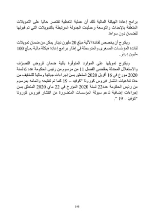 146
‫برامج‬
‫التغطية‬ ‫عملية‬ ‫أن‬ ‫ذلك‬ ‫المالية‬ ‫الهيكلة‬ ‫إعادة‬
‫على‬ ‫حاليا‬ ‫تقتصر‬
‫التمويالت‬
‫قبولها‬ ‫تم‬ ‫التي‬ ‫بالتمويالت‬ ‫المرتبطة‬ ‫الجدولة‬ ‫وعمليات‬ ‫والتوسعة‬ ‫باإلحداث‬ ‫المتعلقة‬
.‫سواها‬ ‫دون‬ ‫للضمان‬
‫مبلغ‬ ‫اآللية‬ ‫لفائدة‬ ‫يخصص‬ ‫أن‬ ‫ويقترح‬
20
‫مليون‬
‫تمويالت‬ ‫ضمان‬ ‫من‬ ‫يمكن‬ ‫دينار‬
‫لفائدة‬
‫والمتوسطة‬ ‫الصغرى‬ ‫سات‬‫المؤس‬
‫مالية‬ ‫هيكلة‬ ‫إعادة‬ ‫برامج‬ ‫إطار‬ ‫في‬
‫بمبلغ‬
100
‫ملي‬
‫ون‬
‫دينار‬
.
‫الموارد‬ ‫على‬ ‫تمويلها‬ ‫ويقترح‬
‫رة‬‫المتوف‬
‫بآلية‬
‫ف‬‫التصر‬ ‫قروض‬ ‫ضمان‬
‫بمقتضى‬ ‫المحدثة‬ ‫واالستغالل‬
‫الفصل‬
11
‫عدد‬ ‫الحكومة‬ ‫رئيس‬ ‫من‬ ‫مرسوم‬ ‫من‬
6
‫لسنة‬
2020
‫في‬ ‫مؤرخ‬
16
‫أفريل‬
2020
‫المتعلق‬
‫بسن‬
‫من‬ ‫للتخفيف‬ ‫ومالية‬ ‫جبائية‬ ‫إجراءات‬
‫"كوفيد‬ ‫كورونا‬ ‫فيروس‬ ‫انتشار‬ ‫تداعيات‬ ‫ة‬‫حد‬
–
19
‫بمرسوم‬ ‫واتمامه‬ ‫تنقيحه‬ ‫تم‬ ‫كما‬
‫عدد‬ ‫الحكومة‬ ‫رئيس‬ ‫من‬
22
‫لسنة‬
2020
‫في‬ ‫المؤرخ‬
22
‫ماي‬
2020
‫بسن‬ ‫المتعلق‬
‫كورونا‬ ‫فيروس‬ ‫انتشار‬ ‫من‬ ‫المتضررة‬ ‫المؤسسات‬ ‫سيولة‬ ‫لدعم‬ ‫إضافية‬ ‫إجراءات‬
‫"كوفيد‬
–
19
."
 