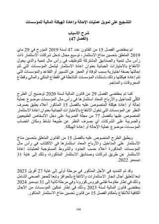 148
‫للمؤسسات‬ ‫المالية‬ ‫الهيكلة‬ ‫وإعادة‬ ‫اإلحالة‬ ‫عمليات‬ ‫تمويل‬ ‫على‬ ‫التشجيع‬
‫األسباب‬ ‫شرح‬
‫(الفصل‬
47
)
‫الفصل‬ ‫بمقتضى‬ ‫تم‬
15
‫عدد‬ ‫القانون‬ ‫من‬
47
‫لسنة‬
2019
‫في‬ ‫المؤرخ‬
29
‫ماي‬
2019
‫ذات‬ ‫االستثمار‬ ‫شركات‬ ‫تدخل‬ ‫مجال‬ ‫توسيع‬ ،‫االستثمار‬ ‫مناخ‬ ‫بتحسين‬ ‫المتعلق‬
‫والصناديق‬ ‫تنمية‬ ‫مال‬ ‫رأس‬
‫يخول‬ ‫والذي‬ ‫تنمية‬ ‫مال‬ ‫رأس‬ ‫في‬ ‫للتوظيف‬ ‫المشتركة‬
‫تتم‬ ‫التي‬ ‫المؤسسات‬ ‫ليشمل‬ ‫االستثمار‬ ‫إعادة‬ ‫بعنوان‬ ‫الجبائية‬ ‫باالمتيازات‬ ‫االنتفاع‬
‫التي‬ ‫والمؤسسات‬ ‫التقاعد‬ ‫أو‬ ‫التسيير‬ ‫عن‬ ‫العجز‬ ‫أو‬ ‫الوفاة‬ ‫بسبب‬ ‫اختيارية‬ ‫بصفة‬ ‫إحالتها‬
‫تتم‬
‫ال‬ ‫في‬ ‫الناشطة‬ ‫المؤسسات‬ ‫باستثناء‬ ‫وذلك‬ ‫هيكلتها‬ ‫إعادة‬
‫وقطاع‬ ‫والمالي‬ ‫البنكي‬ ‫قطاع‬
.‫والمناجم‬ ‫المحروقات‬
‫الفصل‬ ‫بمقتضى‬ ‫تم‬ ‫كما‬
29
‫لسنة‬ ‫المالية‬ ‫قانون‬ ‫من‬
2020
‫الطرح‬ ‫أن‬ ‫توضيح‬
‫عملية‬ ‫موضوع‬ ‫المؤسسات‬ ‫مال‬ ‫رأس‬ ‫في‬ ‫استثمارها‬ ‫المعاد‬ ‫واألرباح‬ ‫للمداخيل‬ ‫ي‬‫الكل‬
‫بالفصل‬ ‫عليه‬ ‫المنصوص‬ ‫هيكلة‬ ‫إعادة‬ ‫أو‬ ‫إحالة‬
15
‫بصرف‬ ‫يطبق‬ ‫أعاله‬ ‫المذكور‬
‫بعنو‬ ‫الجبائية‬ ‫باالمتيازات‬ ‫االنتفاع‬ ‫تخول‬ ‫التي‬ ‫المؤسسات‬ ‫عن‬ ‫النظر‬
‫االستثمار‬ ‫إعادة‬ ‫ان‬
‫عليه‬ ‫المنصوص‬
‫ا‬
‫بالفصل‬
77
‫الطبيعيين‬ ‫األشخاص‬ ‫دخل‬ ‫على‬ ‫الضريبة‬ ‫مجلة‬ ‫من‬
‫انتصاب‬ ‫ومكان‬ ‫نشاط‬ ‫طبيعة‬ ‫عن‬ ‫النظر‬ ‫بصرف‬ ‫أي‬ ‫الشركات‬ ‫على‬ ‫والضريبة‬
.‫الهيكلة‬ ‫إعادة‬ ‫أو‬ ‫اإلحالة‬ ‫عملية‬ ‫موضوع‬ ‫المؤسسات‬
‫بالفصل‬ ‫عليه‬ ‫المنصوص‬ ‫الطرح‬ ‫ويطبق‬
15
‫مناخ‬ ‫بتحسين‬ ‫المتعلق‬ ‫القانون‬ ‫من‬
‫مال‬ ‫رأس‬ ‫في‬ ‫االكتتاب‬ ‫في‬ ‫استثمارها‬ ‫المعاد‬ ‫واألرباح‬ ‫المداخيل‬ ‫على‬ ‫االستثمار‬
‫إعادة‬ ‫لعمليات‬ ‫المستوجبة‬ ‫والشروط‬ ‫الحدود‬ ‫حسب‬ ‫أعاله‬ ‫المذكورة‬ ‫المؤسسات‬
‫المذكورة‬ ‫االستثمار‬ ‫وصناديق‬ ‫شركات‬ ‫طريق‬ ‫عن‬ ‫االستثمار‬
‫غاية‬ ‫إلى‬ ‫وذلك‬ ،
31
‫ديسمبر‬
2022
.
‫غاية‬ ‫إلى‬ ‫أولى‬ ‫مرحلة‬ ‫في‬ ‫المذكور‬ ‫األجل‬ ‫في‬ ‫التمديد‬ ‫تم‬ ‫وقد‬
27
‫أفريل‬
2023
‫الشامل‬ ‫الصحي‬ ‫للحجر‬ ‫وتبعا‬ ‫بالحوافز‬ ‫واالنتفاع‬ ‫االستثمارات‬ ‫إنجاز‬ ‫آجال‬ ‫لتعليق‬ ‫تبعا‬
‫إلى‬ ‫ثانية‬ ‫مرحلة‬ ‫وفي‬ ‫كورونا‬ ‫فيروس‬ ‫تفشي‬ ‫مقاومة‬ ‫إطار‬ ‫في‬ ‫وذلك‬
31
‫ديسمبر‬
2024
‫لسنة‬ ‫المالية‬ ‫قانون‬ ‫بمقتضى‬
2023
‫اآلجال‬ ‫من‬ ‫المؤسسات‬ ‫تمكين‬ ‫إطار‬ ‫في‬ ‫وذلك‬
‫الفصل‬ ‫بأحكام‬ ‫لالنتفاع‬ ‫الكافية‬
15
.‫المذكور‬ ‫االستثمار‬ ‫مناخ‬ ‫تحسين‬ ‫قانون‬ ‫من‬
 