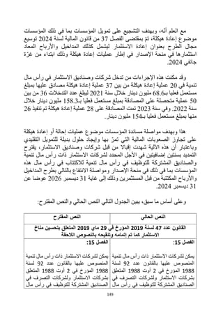 149
‫المؤسسات‬ ‫ذلك‬ ‫في‬ ‫بما‬ ‫المؤسسات‬ ‫تمويل‬ ‫على‬ ‫التشجيع‬ ‫وبهدف‬ ،‫ه‬‫أن‬ ‫العلم‬ ‫مع‬
‫الفصل‬ ‫بمقتضى‬ ‫تم‬ ،‫هيكلة‬ ‫إعادة‬ ‫موضوع‬
37
‫قان‬ ‫من‬
‫لسنة‬ ‫المالية‬ ‫ون‬
2024
‫توسيع‬
‫المعاد‬ ‫واألرباح‬ ‫المداخيل‬ ‫كذلك‬ ‫ليشمل‬ ‫االستثمار‬ ‫إعادة‬ ‫بعنوان‬ ‫الطرح‬ ‫مجال‬
‫ة‬‫غر‬ ‫من‬ ‫ابتداء‬ ‫وذلك‬ ‫هيكلة‬ ‫إعادة‬ ‫عمليات‬ ‫إطار‬ ‫في‬ ‫اإلصدار‬ ‫منحة‬ ‫في‬ ‫استثمارها‬
‫جانفي‬
2024
.
‫مال‬ ‫رأس‬ ‫في‬ ‫االستثمار‬ ‫وصناديق‬ ‫شركات‬ ‫تدخل‬ ‫من‬ ‫اإلجراءات‬ ‫هذه‬ ‫مكنت‬ ‫وقد‬
‫ف‬ ‫تنمية‬
‫ي‬
20
‫بين‬ ‫من‬ ‫هيكلة‬ ‫إعادة‬ ‫عملية‬
37
‫بمبلغ‬ ‫عليها‬ ‫مصادق‬ ‫هيكلة‬ ‫إعادة‬ ‫عملية‬
‫فعليا‬ ‫مستعمل‬
‫بـ‬
68.6
‫سنة‬ ‫خالل‬ ‫دينار‬ ‫مليون‬
2021
‫التدخالت‬ ‫عدد‬ ‫ليبلغ‬
36
‫بين‬ ‫من‬
50
‫بمبلغ‬ ‫المصادقة‬ ‫على‬ ‫متحصلة‬ ‫عملية‬
‫فعليا‬ ‫مستعمل‬
‫بـ‬
158.3
‫خالل‬ ‫دينار‬ ‫مليون‬
‫سنة‬
2022
‫سنة‬ ‫وفي‬ .
2023
‫على‬ ‫المصادقة‬ ‫تمت‬
28
‫تنفيذ‬ ‫تم‬ ‫هيكلة‬ ‫إعادة‬ ‫عملية‬
26
‫بمبلغ‬ ‫منها‬
‫بـ‬ ‫فعليا‬ ‫مستعمل‬
154
.‫دينار‬ ‫مليون‬
‫هيكلة‬ ‫إعادة‬ ‫أو‬ ‫إحالة‬ ‫عمليات‬ ‫موضوع‬ ‫المؤسسات‬ ‫مساندة‬ ‫مواصلة‬ ‫وبهدف‬ ‫هذا‬
‫التقليدي‬ ‫للتمويل‬ ‫بديلة‬ ‫حلول‬ ‫وإيجاد‬ ‫بها‬ ‫تمر‬ ‫التي‬ ‫المالية‬ ‫الصعوبات‬ ‫تجاوز‬ ‫على‬
‫إقباال‬ ‫شهدت‬ ‫اآللية‬ ‫هذه‬ ‫أن‬ ‫وباعتبار‬
‫يقترح‬ ،‫االستثمار‬ ‫وصناديق‬ ‫شركات‬ ‫قبل‬ ‫من‬
‫تنمية‬ ‫مال‬ ‫رأس‬ ‫ذات‬ ‫االستثمار‬ ‫لشركات‬ ‫المحدد‬ ‫األجل‬ ‫في‬ ‫إضافيتين‬ ‫بسنتين‬ ‫التمديد‬
‫هذه‬ ‫مال‬ ‫رأس‬ ‫في‬ ‫لالكتتاب‬ ‫تنمية‬ ‫مال‬ ‫رأس‬ ‫في‬ ‫للتوظيف‬ ‫المشتركة‬ ‫والصناديق‬
‫ذلك‬ ‫في‬ ‫بما‬ ‫المؤسسات‬
‫في‬
‫ال‬ ‫بطرح‬ ‫بالتالي‬ ‫االنتفاع‬ ‫ومواصلة‬ ‫اإلصدار‬ ‫منحة‬
‫مداخيل‬
‫واألرباح‬
‫المكتتبة‬
‫المستثمرين‬ ‫قبل‬ ‫من‬
‫غاية‬ ‫إلى‬ ‫وذلك‬
31
‫ديسمبر‬
2026
‫عن‬ ‫عوضا‬
31
‫ديسمبر‬
2024
.
:‫المقترح‬ ‫والنص‬ ‫الحالي‬ ‫النص‬ ‫التالي‬ ‫الجدول‬ ‫يبين‬ ،‫سبق‬ ‫ما‬ ‫أساس‬ ‫وعلى‬
‫الحالي‬ ‫النص‬
‫المقترح‬ ‫النص‬
‫عدد‬ ‫القانون‬
47
‫لسنة‬
2019
‫في‬ ‫المؤرخ‬
29
‫ماي‬
2019
‫مناخ‬ ‫بتحسين‬ ‫المتعلق‬
‫الالحقة‬ ‫بالنصوص‬ ‫وتنقيحه‬ ‫إتمامه‬ ‫تم‬ ‫كما‬ ‫االستثمار‬
‫الفصل‬
15
:
‫تنمية‬ ‫مال‬ ‫رأس‬ ‫ذات‬ ‫االستثمار‬ ‫لشركات‬ ‫يمكن‬
‫عدد‬ ‫بالقانون‬ ‫عليها‬ ‫المنصوص‬
92
‫لسنة‬
1988
‫في‬ ‫المؤرخ‬
2
‫أوت‬
1988
‫المتعلق‬
‫في‬ ‫التصرف‬ ‫ولشركات‬ ‫االستثمار‬ ‫بشركات‬
‫مال‬ ‫رأس‬ ‫في‬ ‫للتوظيف‬ ‫المشتركة‬ ‫الصناديق‬
‫الفصل‬
15
:
‫لشرك‬ ‫يمكن‬
‫تنمية‬ ‫مال‬ ‫رأس‬ ‫ذات‬ ‫االستثمار‬ ‫ات‬
‫عدد‬ ‫بالقانون‬ ‫عليها‬ ‫المنصوص‬
92
‫لسنة‬
1988
‫في‬ ‫المؤرخ‬
2
‫أوت‬
1988
‫المتعلق‬
‫في‬ ‫التصرف‬ ‫ولشركات‬ ‫االستثمار‬ ‫بشركات‬
‫مال‬ ‫رأس‬ ‫في‬ ‫للتوظيف‬ ‫المشتركة‬ ‫الصناديق‬
 