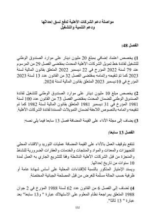 152
‫إحداثها‬ ‫نسق‬ ‫لدفع‬ ‫األهلية‬ ‫الشركات‬ ‫دعم‬ ‫مواصلة‬
‫والتشغيل‬ ‫التنمية‬ ‫ودعم‬
‫الفصل‬
48
:
1
)
‫بمبلغ‬ ‫إضافي‬ ‫اعتماد‬ ‫يخصص‬
20
‫الوطني‬ ‫الصندوق‬ ‫موارد‬ ‫على‬ ‫دينار‬ ‫مليون‬
‫الفصل‬ ‫بمقتضى‬ ‫المحدث‬ ‫األهلية‬ ‫الشركات‬ ‫تمويل‬ ‫خط‬ ‫لفائدة‬ ‫للتشغيل‬
29
‫المرسوم‬ ‫من‬
‫عند‬
79
‫لسنة‬
2022
‫في‬ ‫المؤرخ‬
22
‫ديسمبر‬
2022
‫لسنة‬ ‫المالية‬ ‫بقانون‬ ‫المتعلق‬
2023
‫الفصل‬ ‫بمقتضى‬ ‫وإتمامه‬ ‫تنقيحه‬ ‫تم‬ ‫كما‬
32
‫عدد‬ ‫القانون‬ ‫من‬
13
‫لسنة‬
2023
‫المؤرخ‬
‫في‬
10
‫ديسمبر‬
2023
‫لسنة‬ ‫المالية‬ ‫بقانون‬ ‫المتعلق‬
2024
.
2
)
‫مبلغ‬ ‫يخصص‬
10
‫لفائدة‬ ‫للتشغيل‬ ‫الوطني‬ ‫الصندوق‬ ‫موارد‬ ‫على‬ ‫دينار‬ ‫مليون‬
‫الوطني‬ ‫الصندوق‬
‫الفصل‬ ‫بمقتضى‬ ‫المحدث‬ ‫للضمان‬
73
‫عدد‬ ‫القانون‬ ‫من‬
100
‫لسنة‬
1981
‫في‬ ‫المؤرخ‬
31
‫ديسمبر‬
1981
‫لسنة‬ ‫المالية‬ ‫بقانون‬ ‫المتعلق‬
1982
‫تم‬ ‫كما‬
.‫األهلية‬ ‫الشركات‬ ‫لفائدة‬ ‫المسندة‬ ‫التمويالت‬ ‫لضمان‬ ‫الالحقة‬ ‫بالنصوص‬ ‫واتمامه‬ ‫تنقيحه‬
3
)
‫فصل‬ ‫المضافة‬ ‫القيمة‬ ‫على‬ ‫األداء‬ ‫مجلة‬ ‫إلى‬ ‫يضاف‬
13
‫سا‬
:‫نصه‬ ‫يلي‬ ‫فيما‬ ‫بعا‬
‫الفصل‬
13
:‫سابعا‬
‫المضافة‬ ‫القيمة‬ ‫على‬ ‫باألداء‬ ‫العمل‬ ‫بتوقيف‬ ‫تنتفع‬
‫التوريد‬ ‫عمليات‬
‫واالقتناء‬
‫المحلي‬
‫ل‬
‫لتجهيزات‬
‫والمعدات‬
‫والمواد‬
‫والمنتجات‬
‫والخدمات‬
‫والعقارات‬
‫للنشاط‬ ‫الضرورية‬
‫العمل‬ ‫به‬ ‫الجاري‬ ‫للتشريع‬ ‫وفقا‬ ‫الناشطة‬ ‫األهلية‬ ‫الشركات‬ ‫قبل‬ ‫من‬ ‫والمنجزة‬
‫لمدة‬
10
‫إحداثها‬ ‫تاريخ‬ ‫من‬ ‫سنوات‬
.
‫شهادة‬ ‫أساس‬ ‫على‬ ‫المحلية‬ ‫لإلقتناءات‬ ‫بالنسبة‬ ‫المذكور‬ ‫اإلمتياز‬ ‫ويسند‬
‫أو‬ ‫عامة‬
‫الحالة‬ ‫حسب‬ ‫ظرفية‬
.‫ة‬‫المختص‬ ‫الجبائية‬ ‫المصلحة‬ ‫قبل‬ ‫من‬ ‫للغرض‬ ‫مة‬‫مسل‬
4
)
‫الفصل‬ ‫إلى‬ ‫تضاف‬
6
‫عدد‬ ‫القانون‬ ‫من‬
62
‫لسنة‬
1988
‫في‬ ‫المؤرخ‬
2
‫جوان‬
1988
‫و‬ " ‫عبارة‬ ‫االستهالك‬ ‫على‬ ‫المعلوم‬ ‫نظام‬ ‫بمراجعة‬ ‫المتعلق‬
13
‫بعد‬ "‫سابعا‬
" ‫عبارة‬
13
"‫ثالثا‬
.
 