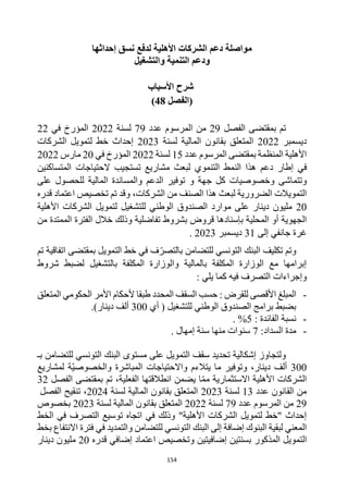 154
‫إحداثها‬ ‫نسق‬ ‫لدفع‬ ‫األهلية‬ ‫الشركات‬ ‫دعم‬ ‫مواصلة‬
‫والتشغيل‬ ‫التنمية‬ ‫ودعم‬
‫األسباب‬ ‫شرح‬
‫(الفصل‬
48
)
‫الفصل‬ ‫بمقتضى‬ ‫تم‬
29
‫ع‬ ‫المرسوم‬ ‫من‬
‫د‬
‫د‬
79
‫لسنة‬
2022
‫في‬ ‫المؤرخ‬
22
‫ديسمبر‬
2022
‫لسنة‬ ‫المالية‬ ‫بقانون‬ ‫المتعلق‬
2023
‫الشركات‬ ‫لتمويل‬ ‫خط‬ ‫إحداث‬
‫عدد‬ ‫المرسوم‬ ‫بمقتضى‬ ‫المنظمة‬ ‫األهلية‬
15
‫لسنة‬
2022
‫في‬ ‫المؤرخ‬
20
‫مارس‬
2022
‫إطار‬ ‫في‬
‫دعم‬
‫المتساكنين‬ ‫الحتياجات‬ ‫تستجيب‬ ‫مشاريع‬ ‫لبعث‬ ‫التنموي‬ ‫النمط‬ ‫هذا‬
‫وتتماشى‬
‫و‬ ‫جهة‬ ‫كل‬ ‫وخصوصيات‬
‫على‬ ‫للحصول‬ ‫المالية‬ ‫والمساندة‬ ‫الدعم‬ ‫توفير‬
‫قدره‬ ‫اعتماد‬ ‫تخصيص‬ ‫تم‬ ‫وقد‬ ،‫الشركات‬ ‫من‬ ‫الصنف‬ ‫هذا‬ ‫لبعث‬ ‫الضرورية‬ ‫التمويالت‬
20
‫األهلية‬ ‫الشركات‬ ‫لتمويل‬ ‫للتشغيل‬ ‫الوطني‬ ‫الصندوق‬ ‫موارد‬ ‫على‬ ‫دينار‬ ‫مليون‬
‫م‬ ‫الممتدة‬ ‫الفترة‬ ‫خالل‬ ‫وذلك‬ ‫تفاضلية‬ ‫بشروط‬ ‫قروض‬ ‫بإسنادها‬ ‫المحلية‬ ‫أو‬ ‫الجهوية‬
‫ن‬
‫إلى‬ ‫جانفي‬ ‫غرة‬
31
‫ديسمبر‬
2023
.
‫تكليف‬ ‫وتم‬
‫للتضامن‬ ‫التونسي‬ ‫البنك‬
‫با‬
‫التمويل‬ ‫خط‬ ‫في‬ ‫ف‬‫لتصر‬
‫تم‬ ‫اتفاقية‬ ‫بمقتضى‬
‫بالتشغيل‬ ‫المكلفة‬ ‫والوزارة‬ ‫بالمالية‬ ‫المكلفة‬ ‫الوزارة‬ ‫مع‬ ‫إبرامها‬
‫ل‬
‫شروط‬ ‫ضبط‬
‫فيه‬ ‫التصرف‬ ‫وإجراءات‬
: ‫يلي‬ ‫كما‬
-
‫المبلغ‬
: ‫للقرض‬ ‫األقصى‬
‫المتعلق‬ ‫الحكومي‬ ‫األمر‬ ‫ألحكام‬ ‫طبقا‬ ‫المحدد‬ ‫السقف‬ ‫حسب‬
‫للتشغيل‬ ‫الوطني‬ ‫الصندوق‬ ‫برامج‬ ‫بضبط‬
‫أي‬ (
300
)‫دينار‬ ‫ألف‬
.
-
‫نسبة‬
‫ال‬
‫فائدة‬
:
5
%
.
-
‫مدة‬
‫ال‬
‫سداد‬
:
7
‫إمهال‬ ‫سنة‬ ‫منها‬ ‫سنوات‬
.
‫بـ‬ ‫للتضامن‬ ‫التونسي‬ ‫البنك‬ ‫مستوى‬ ‫على‬ ‫التمويل‬ ‫سقف‬ ‫تحديد‬ ‫إشكالية‬ ‫ولتجاوز‬
300
‫وتوفير‬ ،‫دينار‬ ‫ألف‬
‫لمشاريع‬ ‫ة‬‫والخصوصي‬ ‫المباشرة‬ ‫واالحتياجات‬ ‫يتالءم‬ ‫ما‬
‫الفصل‬ ‫بمقتضى‬ ‫تم‬ ،‫الفعلية‬ ‫انطالقتها‬ ‫يضمن‬ ‫ا‬‫مم‬ ‫االستثمارية‬ ‫األهلية‬ ‫الشركات‬
32
‫عدد‬ ‫القانون‬ ‫من‬
13
‫لسنة‬
2023
‫لسنة‬ ‫المالية‬ ‫بقانون‬ ‫المتعلق‬
2024
‫الفصل‬ ‫تنقيح‬ ،
29
‫عدد‬ ‫المرسوم‬ ‫من‬
79
‫لسنة‬
2022
‫لس‬ ‫المالية‬ ‫بقانون‬ ‫المتعلق‬
‫نة‬
2023
‫بخصوص‬
‫الخط‬ ‫في‬ ‫التصرف‬ ‫توسيع‬ ‫اتجاه‬ ‫في‬ ‫وذلك‬ "‫األهلية‬ ‫الشركات‬ ‫لتمويل‬ ‫"خط‬ ‫إحداث‬
‫بخط‬ ‫االنتفاع‬ ‫فترة‬ ‫في‬ ‫والتمديد‬ ‫للتضامن‬ ‫التونسي‬ ‫البنك‬ ‫إلى‬ ‫إضافة‬ ‫البنوك‬ ‫لبقية‬ ‫المعني‬
‫ال‬
‫تمويل‬
‫المذكور‬
‫قدره‬ ‫إضافي‬ ‫اعتماد‬ ‫وتخصيص‬ ‫إضافيتين‬ ‫بسنتين‬
20
‫دينار‬ ‫مليون‬
 