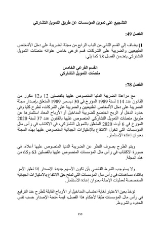 159
‫التشاركي‬ ‫التمويل‬ ‫طريق‬ ‫عن‬ ‫المؤسسات‬ ‫تمويل‬ ‫على‬ ‫التشجيع‬
‫الفصل‬
49
:
1
)
‫األشخاص‬ ‫دخل‬ ‫على‬ ‫الضريبة‬ ‫مجلة‬ ‫من‬ ‫الرابع‬ ‫الباب‬ ‫من‬ ‫الثاني‬ ‫القسم‬ ‫إلى‬ ‫يضاف‬
‫عنوان‬ ‫خامس‬ ‫فرعي‬ ‫قسم‬ ‫الشركات‬ ‫على‬ ‫والضريبة‬ ‫الطبيعيين‬
‫ه‬
‫ات‬‫منص‬
‫التمويل‬
‫الفصل‬ ‫يتضمن‬ ‫التشاركي‬
78
:‫يلي‬ ‫كما‬
‫القسم‬
‫الخامس‬ ‫الفرعي‬
‫التشاركي‬ ‫التمويل‬ ‫ات‬ّ‫ص‬‫من‬
‫الفصل‬
78
:
‫بالفصلين‬ ‫عليها‬ ‫المنصوص‬ ‫الدنيا‬ ‫الضريبة‬ ‫مراعاة‬ ‫مع‬
12
‫و‬
12
‫من‬ ‫مكرر‬
‫عدد‬ ‫القانون‬
114
‫لسنة‬
1989
‫في‬ ‫المؤرخ‬
30
‫ديسمبر‬
1989
‫بإصدار‬ ‫المتعلق‬
‫مجلة‬
‫وفي‬ ‫كليا‬ ‫تطرح‬ ،‫الشركات‬ ‫على‬ ‫والضريبة‬ ‫الطبيعيين‬ ‫األشخاص‬ ‫دخل‬ ‫على‬ ‫الضريبة‬
‫حد‬
‫عن‬ ‫استثمارها‬ ‫المعاد‬ ‫األرباح‬ ‫أو‬ ‫المداخيل‬ ‫للضريبة‬ ‫الخاضع‬ ‫الربح‬ ‫أو‬ ‫الدخل‬ ‫ود‬
‫عدد‬ ‫بالقانون‬ ‫عليها‬ ‫المنصوص‬ ‫التشاركي‬ ‫التمويل‬ ‫ات‬‫منص‬ ‫طريق‬
37
‫لسنة‬
2020
‫في‬ ‫المؤرخ‬
6
‫أوت‬
2020
‫مال‬ ‫رأس‬ ‫في‬ ‫االكتتاب‬ ‫في‬ ،‫التشاركي‬ ‫بالتمويل‬ ‫المتعلق‬
‫ا‬
‫الج‬ ‫باإلمتيازات‬ ‫االنتفاع‬ ‫تخول‬ ‫التي‬ ‫لمؤسسات‬
‫المجلة‬ ‫بهذه‬ ‫عليها‬ ‫المنصوص‬ ‫بائية‬
‫االستثمار‬ ‫إعادة‬ ‫بعنوان‬
.
‫في‬ ،‫أعاله‬ ‫عليها‬ ‫المنصوص‬ ‫الدنيا‬ ‫الضريبة‬ ‫عن‬ ‫النظر‬ ‫بصرف‬ ‫الطرح‬ ‫ويتم‬
‫رأس‬ ‫في‬ ‫االكتتاب‬ ‫صورة‬
‫م‬
‫ال‬
‫ا‬
‫بالفصلين‬ ‫عليها‬ ‫المنصوص‬ ‫لمؤسسات‬
63
‫و‬
65
‫من‬
‫المجلة‬ ‫هذه‬
.
‫تكون‬ ‫بأن‬ ‫القاضي‬ ‫الشرط‬ ‫يستوجب‬ ‫وال‬
‫األسهم‬
‫اإلصدار‬ ‫جديدة‬
‫األمر‬ ‫تعلق‬ ‫إذا‬
‫الجبائية‬ ‫باالمتيازات‬ ‫االنتفاع‬ ‫حق‬ ‫تمنح‬ ‫التي‬ ‫المؤسسات‬ ‫مال‬ ‫رأس‬ ‫في‬ ‫مساهمات‬ ‫باقتناء‬
‫االستثمار‬ ‫إعادة‬ ‫بعنوان‬ ‫اإلحالة‬ ‫لعمليات‬ ‫المخصصة‬
.
‫الترفيع‬ ‫عند‬ ‫للطرح‬ ‫القابلة‬ ‫األرباح‬ ‫أو‬ ‫المداخيل‬ ‫احتساب‬ ‫لغاية‬ ‫االعتبار‬ ‫بعين‬ ‫تؤخذ‬
‫منحة‬ ‫قيمة‬ ،‫الفصل‬ ‫هذا‬ ‫ألحكام‬ ‫طبقا‬ ‫المؤسسات‬ ‫مال‬ ‫رأس‬ ‫في‬
‫اإل‬
‫نفس‬ ‫حسب‬ ‫صدار‬
.‫والشروط‬ ‫الحدود‬
 