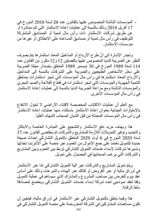 162
-
‫عدد‬ ‫بالقانون‬ ‫عليها‬ ‫المنصوص‬ ‫الناشئة‬ ‫المؤسسات‬
20
‫لسنة‬
2018
‫في‬ ‫المؤرخ‬
17
‫أفريل‬
2018
‫تتم‬ ‫التي‬ ‫االستثمار‬ ‫إعادة‬ ‫عمليات‬ ‫إلى‬ ‫بالنسبة‬ ‫وذلك‬
‫أو‬ ‫مباشرة‬
‫ذات‬ ‫االستثمار‬ ‫شركات‬ ‫طريق‬ ‫عن‬
‫المشتركة‬ ‫الصناديق‬ ‫أو‬ ‫تنمية‬ ‫مال‬ ‫رأس‬
‫تنمية‬ ‫مال‬ ‫رأس‬ ‫في‬ ‫للتوظيف‬
‫من‬ ‫غيرها‬ ‫أو‬ ‫االنطالق‬ ‫على‬ ‫المساعدة‬ ‫صناديق‬ ‫أو‬
.‫االستثمار‬ ‫مؤسسات‬
‫بصرف‬ ‫يتم‬ ‫استثمارها‬ ‫المعاد‬ ‫المداخيل‬ ‫أو‬ ‫األرباح‬ ‫طرح‬ ‫أن‬ ‫إلى‬ ‫اإلشارة‬ ‫وتجدر‬
‫بالفصلين‬ ‫عليها‬ ‫المنصوص‬ ‫الدنيا‬ ‫الضريبة‬ ‫عن‬ ‫النظر‬
12
‫و‬
12
‫مكرر‬
‫عدد‬ ‫القانون‬ ‫من‬
114
‫لسنة‬
1989
‫في‬ ‫المؤرخ‬
30
‫ديسمبر‬
1989
‫الضريبة‬ ‫مجلة‬ ‫بإصدار‬ ‫المتعلق‬
‫المداخيل‬ ‫إلى‬ ‫بالنسبة‬ ‫الشركات‬ ‫على‬ ‫والضريبة‬ ‫الطبيعيين‬ ‫األشخاص‬ ‫دخل‬ ‫على‬
‫بمناطق‬ ‫استثمارات‬ ‫تنجز‬ ‫التي‬ ‫المؤسسات‬ ‫مال‬ ‫رأس‬ ‫في‬ ‫استثمارها‬ ‫المعاد‬ ‫واألرباح‬
‫تن‬ ‫التي‬ ‫والمؤسسات‬ ‫الجهوية‬ ‫التنمية‬
‫البحري‬ ‫والصيد‬ ‫الفالحة‬ ‫قطاع‬ ‫في‬ ‫استثمارات‬ ‫جز‬
‫االستثمار‬ ‫إعادة‬ ‫عمليات‬ ‫إلى‬ ‫بالنسبة‬ ‫الدنيا‬ ‫الضريبة‬ ‫مراعاة‬ ‫ومع‬ ‫الناشئة‬ ‫والمؤسسات‬
.‫األخرى‬ ‫المؤسسات‬ ‫مال‬ ‫رأس‬ ‫في‬
‫أن‬ ‫العلم‬ ‫مع‬
‫االنتفاع‬ ‫تخول‬ ‫ال‬ ‫األراضي‬ ‫القتناء‬ ‫المخصصة‬ ‫االكتتاب‬ ‫عمليات‬
‫ا‬ ‫إعادة‬ ‫بعنوان‬ ‫الجبائية‬ ‫باإلمتيازات‬
‫االستثمار‬ ‫إعادة‬ ‫عمليات‬ ‫منها‬ ‫باستثناء‬ ‫الستثمار‬
.‫العليا‬ ‫الشهائد‬ ‫أصحاب‬ ‫الشبان‬ ‫قبل‬ ‫من‬ ‫المحدثة‬ ‫المؤسسات‬ ‫مال‬ ‫رأس‬ ‫في‬
‫واالبتكار‬ ‫الخاصة‬ ‫المبادرة‬ ‫على‬ ‫والتشجيع‬ ‫االستثمار‬ ‫دفع‬ ‫مزيد‬ ‫وبهدف‬ ‫هذا‬
‫عدد‬ ‫القانون‬ ‫بمقتضى‬ ‫تم‬ ‫والشركات‬ ‫للمشاريع‬ ‫الالزمة‬ ‫التمويالت‬ ‫وتوفير‬ ‫والتجديد‬
37
‫لسنة‬
2020
‫في‬ ‫المؤرخ‬
6
‫أوت‬
2020
‫صيغة‬ ‫إحداث‬ ‫التشاركي‬ ‫بالتمويل‬ ‫المتعلق‬
‫تحدثها‬ ‫األنترنت‬ ‫على‬ ‫منصة‬ ‫عبر‬ ‫العموم‬ ‫من‬ ‫األموال‬ ‫جمع‬ ‫على‬ ‫تعتمد‬ ‫للتمويل‬ ‫جديدة‬
‫المشاريع‬ ‫وبين‬ ‫العموم‬ ‫بين‬ ‫تربط‬ ‫التشاركي‬ ‫التمويل‬ ‫خدمات‬ ‫إلسداء‬ ‫شركات‬ ‫وتسيرها‬
‫ع‬ ‫الحصول‬ ‫في‬ ‫أصحابها‬ ‫يرغب‬ ‫التي‬ ‫والشركات‬
.‫تمويل‬ ‫لى‬
‫االستثمار‬ ‫عبر‬ ‫ا‬‫إم‬ ‫التشاركي‬ ‫التمويل‬ ‫آلية‬ ‫عبر‬ ‫والشركات‬ ‫المشاريع‬ ‫تمويل‬ ‫ويتم‬
‫أساس‬ ‫على‬ ‫وذلك‬ ‫والتبرعات‬ ‫الهبات‬ ‫عبر‬ ‫كذلك‬ ‫أو‬ ‫القروض‬ ‫عبر‬ ‫أو‬ ‫مالية‬ ‫أوراق‬ ‫في‬
‫التمويل‬ ‫عملية‬ ‫في‬ ‫سيساهم‬ ‫الذي‬ ‫والمشارك‬ ‫المشروع‬ ‫صاحب‬ ‫بين‬ ‫للغرض‬ ‫يبرم‬ ‫عقد‬
‫إ‬ ‫شركة‬ ‫تعده‬ ‫نموذجي‬ ‫لعقد‬ ‫وفقا‬
‫لمصادقة‬ ‫ويخضع‬ ‫التشاركي‬ ‫التمويل‬ ‫خدمات‬ ‫سداء‬
.‫الرقابة‬ ‫سلط‬
‫أن‬ ‫فيتعين‬ ،‫مالية‬ ‫أوراق‬ ‫في‬ ‫االستثمار‬ ‫عبر‬ ‫التشاركي‬ ‫بالتمويل‬ ‫يتعلق‬ ‫وفيما‬ ‫هذا‬
‫في‬ ‫التشاركي‬ ‫التمويل‬ ‫منصة‬ ‫على‬ ‫المعروضة‬ ‫الشركة‬ ‫في‬ ‫المشاركين‬ ‫مساهمات‬ ‫تكون‬
 