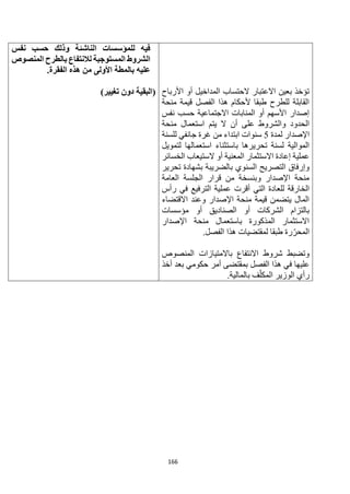 166
‫األرباح‬ ‫أو‬ ‫المداخيل‬ ‫الحتساب‬ ‫االعتبار‬ ‫بعين‬ ‫تؤخذ‬
‫منحة‬ ‫قيمة‬ ‫الفصل‬ ‫هذا‬ ‫ألحكام‬ ‫طبقا‬ ‫للطرح‬ ‫القابلة‬
‫نفس‬ ‫حسب‬ ‫االجتماعية‬ ‫المنابات‬ ‫أو‬ ‫األسهم‬ ‫إصدار‬
‫يتم‬ ‫ال‬ ‫أن‬ ‫على‬ ‫والشروط‬ ‫الحدود‬
‫منحة‬ ‫استعمال‬
‫لمدة‬ ‫اإلصدار‬
5
‫للسنة‬ ‫جانفي‬ ‫غرة‬ ‫من‬ ‫ابتداء‬ ‫سنوات‬
‫لتمويل‬ ‫استعمالها‬ ‫باستثناء‬ ‫تحريرها‬ ‫لسنة‬ ‫الموالية‬
‫الخسائر‬ ‫الستيعاب‬ ‫أو‬ ‫المعنية‬ ‫االستثمار‬ ‫إعادة‬ ‫عملية‬
‫تحرير‬ ‫بشهادة‬ ‫بالضريبة‬ ‫السنوي‬ ‫التصريح‬ ‫وإرفاق‬
‫العامة‬ ‫الجلسة‬ ‫قرار‬ ‫من‬ ‫وبنسخة‬ ‫اإلصدار‬ ‫منحة‬
‫للع‬ ‫الخارقة‬
‫رأس‬ ‫في‬ ‫الترفيع‬ ‫عملية‬ ‫أقرت‬ ‫التي‬ ‫ادة‬
‫االقتضاء‬ ‫وعند‬ ‫اإلصدار‬ ‫منحة‬ ‫قيمة‬ ‫يتضمن‬ ‫المال‬
‫مؤسسات‬ ‫أو‬ ‫الصناديق‬ ‫أو‬ ‫الشركات‬ ‫بالتزام‬
‫اإلصدار‬ ‫منحة‬ ‫باستعمال‬ ‫المذكورة‬ ‫االستثمار‬
.‫الفصل‬ ‫هذا‬ ‫لمقتضيات‬ ‫طبقا‬ ‫رة‬‫المحر‬
‫المنصوص‬ ‫باالمتيازات‬ ‫االنتفاع‬ ‫شروط‬ ‫وتضبط‬
‫بمقت‬ ‫الفصل‬ ‫هذا‬ ‫في‬ ‫عليها‬
‫أخذ‬ ‫بعد‬ ‫حكومي‬ ‫أمر‬ ‫ضى‬
.‫بالمالية‬ ‫ف‬‫المكل‬ ‫الوزير‬ ‫رأي‬
‫نفس‬ ‫حسب‬ ‫وذلك‬ ‫الناشئة‬ ‫للمؤسسات‬ ‫فيه‬
‫لال‬ ‫المستوجبة‬ ‫الشروط‬
‫المنصوص‬ ‫بالطرح‬ ‫نتفاع‬
‫األولى‬ ‫بالمطة‬ ‫عليه‬
‫الفقرة‬ ‫هذه‬ ‫من‬
.
)‫تغيير‬ ‫دون‬ ‫(البقية‬
 