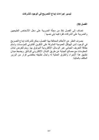 167
‫تيسير‬
‫التصريح‬ ‫إيداع‬ ‫إجراءات‬
‫في‬
‫الوجود‬
‫للشركات‬
‫الفصل‬
50
:
‫الفصل‬ ‫إلى‬ ‫تضاف‬
56
‫الطبيعيين‬ ‫األشخاص‬ ‫دخل‬ ‫على‬ ‫الضريبة‬ ‫ة‬‫مجل‬ ‫من‬
: ‫نصها‬ ‫يلي‬ ‫فيما‬ ‫فقرة‬ ‫الشركات‬ ‫على‬ ‫والضريبة‬
‫عن‬ ‫النظر‬ ‫بصرف‬
‫األ‬
‫حكام‬
‫الفصل‬ ‫بهذا‬ ‫المخالفة‬
،
‫التصريح‬ ‫إيداع‬ ‫للشركات‬ ‫يمكن‬
‫الوجود‬ ‫في‬
‫ا‬ ‫لدى‬
‫للمؤسسات‬ ‫القانوني‬ ‫التكوين‬ ‫على‬ ‫المشرفة‬ ‫العمومية‬ ‫لهياكل‬
‫وتسلم‬
‫ال‬ ‫بطاقة‬
‫ت‬
‫عر‬
‫ي‬
‫الجبائي‬ ‫ف‬
‫تبادل‬ ‫للغرض‬ ‫ويتم‬ .‫بها‬ ‫الموثوق‬ ‫اإللكترونية‬ ‫الوسائل‬ ‫عبر‬
‫طريق‬ ‫عن‬ ‫الجباية‬ ‫مصالح‬ ‫مع‬ ‫المعلومات‬
‫ميدان‬ ‫ويضبط‬ .‫للوثائق‬ ‫اإللكتروني‬ ‫التبادل‬
‫الوزير‬ ‫من‬ ‫قرار‬ ‫بمقتضى‬ ‫تطبيقه‬ ‫وآجال‬ ‫له‬ ‫العملية‬ ‫والطرق‬ ‫اإلجراء‬ ‫هذا‬ ‫تطبيق‬
.‫بالمالية‬ ‫المكلف‬
 