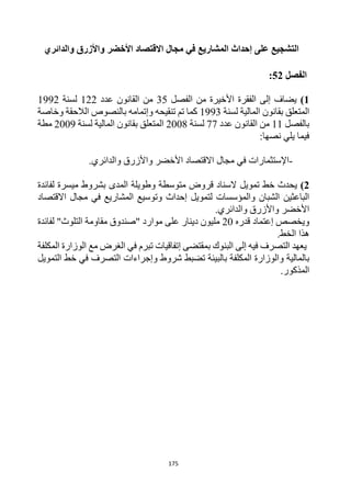 175
‫والدائري‬ ‫واألزرق‬ ‫األخضر‬ ‫االقتصاد‬ ‫مجال‬ ‫في‬ ‫المشاريع‬ ‫إحداث‬ ‫على‬ ‫التشجيع‬
‫الفصل‬
52
:
1
)
‫من‬ ‫األخيرة‬ ‫الفقرة‬ ‫إلى‬ ‫يضاف‬
‫الفصل‬
35
‫عدد‬ ‫القانون‬ ‫من‬
122
‫لسنة‬
1992
‫لسنة‬ ‫المالية‬ ‫بقانون‬ ‫المتعلق‬
1993
‫وخاصة‬ ‫الالحقة‬ ‫بالنصوص‬ ‫وإتمامه‬ ‫تنقيحه‬ ‫تم‬ ‫كما‬
‫بالفصل‬
11
‫عدد‬ ‫القانون‬ ‫من‬
77
‫لسنة‬
2008
‫لسنة‬ ‫المالية‬ ‫بقانون‬ ‫المتعلق‬
2009
‫مطة‬
‫نصها‬ ‫يلي‬ ‫فيما‬
:
-
.‫والدائري‬ ‫واألزرق‬ ‫األخضر‬ ‫االقتصاد‬ ‫مجال‬ ‫في‬ ‫اإلستثمارات‬
2
)
‫تمويل‬ ‫خط‬ ‫يحدث‬
‫المدى‬ ‫وطويلة‬ ‫متوسطة‬ ‫قروض‬ ‫السناد‬
‫ميسرة‬ ‫بشروط‬
‫لفائدة‬
‫المشاريع‬ ‫وتوسيع‬ ‫إحداث‬ ‫لتمويل‬ ‫والمؤسسات‬ ‫الشبان‬ ‫الباعثين‬
‫مجال‬ ‫في‬
‫االقتصاد‬
.‫والدائري‬ ‫واألزرق‬ ‫األخضر‬
‫قدره‬ ‫إعتماد‬ ‫ويخصص‬
20
‫دينار‬ ‫مليون‬
‫موارد‬ ‫على‬
"
‫التلوث‬ ‫مقاومة‬ ‫صندوق‬
‫لفائدة‬ "
‫الخط‬ ‫هذا‬
.
‫في‬ ‫التصرف‬ ‫يعهد‬
‫ه‬
‫بمقتضى‬ ‫البنوك‬ ‫إلى‬
‫إ‬
‫تفاقي‬
‫ات‬
‫مع‬ ‫الغرض‬ ‫في‬ ‫تبرم‬
‫ال‬
‫وزارة‬
‫المكلفة‬
‫ب‬
‫في‬ ‫التصرف‬ ‫وإجراءات‬ ‫شروط‬ ‫تضبط‬ ‫بالبيئة‬ ‫المكلفة‬ ‫والوزارة‬ ‫المالية‬
‫التمويل‬ ‫خط‬
.‫المذكور‬
 