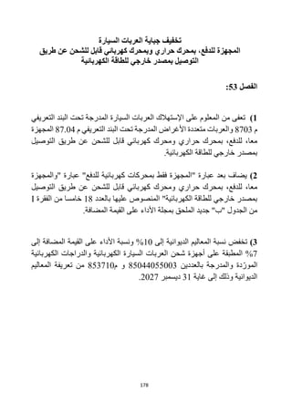 178
‫السيارة‬ ‫العربات‬ ‫جباية‬ ‫تخفيف‬
‫طريق‬ ‫عن‬ ‫للشحن‬ ‫قابل‬ ‫كهربائي‬ ‫وبمحرك‬ ‫حراري‬ ‫بمحرك‬ ،‫للدفع‬ ‫المجهزة‬
‫للطاقة‬ ‫خارجي‬ ‫بمصدر‬ ‫التوصيل‬
‫الكهربائية‬
‫الفصل‬
53
:
1
)
‫اإلستهالك‬ ‫على‬ ‫المعلوم‬ ‫من‬ ‫تعفى‬
‫التعريفي‬ ‫البند‬ ‫تحت‬ ‫المدرجة‬ ‫السيارة‬ ‫العربات‬
‫م‬
8703
‫التعريفي‬ ‫البند‬ ‫تحت‬ ‫المدرجة‬ ‫األغراض‬ ‫متعددة‬ ‫والعربات‬
‫م‬
87.04
‫المجهزة‬
‫للشحن‬ ‫قابل‬ ‫كهربائي‬ ‫ومحرك‬ ‫حراري‬ ‫بمحرك‬ ،‫للدفع‬ ،‫معا‬
‫التوصيل‬ ‫طريق‬ ‫عن‬
‫خارجي‬ ‫بمصدر‬
.‫الكهربائية‬ ‫للطاقة‬
2
)
‫"والمجهزة‬ ‫عبارة‬ "‫للدفع‬ ‫كهربائية‬ ‫بمحركات‬ ‫فقط‬ ‫"المجهزة‬ ‫عبارة‬ ‫بعد‬ ‫يضاف‬
‫للشحن‬ ‫قابل‬ ‫كهربائي‬ ‫ومحرك‬ ‫حراري‬ ‫بمحرك‬ ،‫للدفع‬ ،‫معا‬
‫التوصيل‬ ‫طريق‬ ‫عن‬
‫بالعدد‬ ‫عليها‬ ‫المنصوص‬ "‫الكهربائية‬ ‫للطاقة‬ ‫خارجي‬ ‫بمصدر‬
18
‫الفقرة‬ ‫من‬ ‫خامسا‬
I
"‫"ب‬ ‫الجدول‬ ‫من‬
‫الملحق‬ ‫جديد‬
.‫المضافة‬ ‫القيمة‬ ‫على‬ ‫األداء‬ ‫بمجلة‬
3
)
‫تخفض‬
‫إلى‬ ‫الديوانية‬ ‫المعاليم‬ ‫نسبة‬
10
‫إلى‬ ‫المضافة‬ ‫القيمة‬ ‫على‬ ‫األداء‬ ‫ونسبة‬ %
7
‫شحن‬ ‫أجهزة‬ ‫على‬ ‫المطبقة‬ %
‫الكهربائية‬ ‫والدراجات‬ ‫الكهربائية‬ ‫السيارة‬ ‫العربات‬
‫و‬ ‫دة‬‫المور‬
‫بالعددين‬ ‫المدرجة‬
85044055003
‫و‬
‫م‬
853710
‫المعاليم‬ ‫تعريفة‬ ‫من‬
‫غاية‬ ‫إلى‬ ‫وذلك‬ ‫الديوانية‬
31
‫ديسمبر‬
2027
.
 