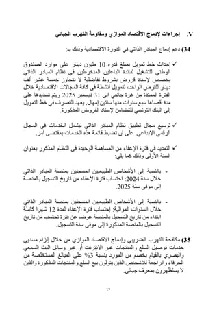 17
V
.
‫ومق‬ ‫الموازي‬ ‫اإلقتصاد‬ ‫إلدماج‬ ‫إجراءات‬
‫ا‬
‫الجبائي‬ ‫التهرب‬ ‫ومة‬
34
)
‫الدورة‬ ‫في‬ ‫الذاتي‬ ‫المبادر‬ ‫إدماج‬ ‫دعم‬
:‫بـ‬ ‫وذلك‬ ‫االقتصادية‬

‫قدره‬ ‫بمبلغ‬ ‫تمويل‬ ‫خط‬ ‫إحداث‬
10
‫الصندوق‬ ‫موارد‬ ‫على‬ ‫دينار‬ ‫مليون‬
‫الذاتي‬ ‫المبادر‬ ‫نظام‬ ‫في‬ ‫المنخرطين‬ ‫الباعثين‬ ‫لفائدة‬ ‫للتشغيل‬ ‫الوطني‬
‫ألف‬ ‫عشر‬ ‫خمسة‬ ‫تتجاوز‬ ‫ال‬ ‫تفاضلية‬ ‫بشروط‬ ‫قروض‬ ‫إلسناد‬ ‫يخصص‬
‫خالل‬ ‫االقتصادية‬ ‫المجاالت‬ ‫كافة‬ ‫في‬ ‫أنشطة‬ ‫لتمويل‬ ،‫الواحد‬ ‫للقرض‬ ‫دينار‬
‫الممتد‬ ‫الفترة‬
‫الى‬ ‫جانفي‬ ‫غرة‬ ‫من‬ ‫ة‬
31
‫ديسمبر‬
2025
‫على‬ ‫تسديدها‬ ‫ويتم‬
.‫إمهال‬ ‫سنتين‬ ‫منها‬ ‫سنوات‬ ‫سبع‬ ‫أقصاها‬ ‫مدة‬
‫يعهد‬
‫التمويل‬ ‫خط‬ ‫في‬ ‫التصرف‬
.‫المذكورة‬ ‫القروض‬ ‫إلسناد‬ ‫للتضامن‬ ‫التونسي‬ ‫البنك‬ ‫إلى‬

‫المجال‬ ‫في‬ ‫الخدمات‬ ‫ليشمل‬ ‫الذاتي‬ ‫المبادر‬ ‫نظام‬ ‫تطبيق‬ ‫مجال‬ ‫توسيع‬
‫تضبط‬ ‫أن‬ ‫على‬ .‫اإلبداعي‬ ‫الرقمي‬
.‫أمر‬ ‫بمقتضى‬ ‫الخدمات‬ ‫هذه‬ ‫قائمة‬

‫بعنوان‬ ‫المذكور‬ ‫النظام‬ ‫في‬ ‫الوحيدة‬ ‫المساهمة‬ ‫من‬ ‫اإلعفاء‬ ‫فترة‬ ‫في‬ ‫التمديد‬
:‫يلي‬ ‫كما‬ ‫وذلك‬ ‫األولى‬ ‫السنة‬
-
‫الذاتي‬ ‫المبادر‬ ‫بمنصة‬ ‫المسجلين‬ ‫الطبيعيين‬ ‫األشخاص‬ ‫إلى‬ ‫بالنسبة‬
‫سنة‬ ‫خالل‬
2024
‫بالمنصة‬ ‫التسجيل‬ ‫تاريخ‬ ‫من‬ ‫اإلعفاء‬ ‫فترة‬ ‫احتساب‬ :
‫موف‬ ‫إلى‬
‫سنة‬ ‫ى‬
2025
.
-
‫الذاتي‬ ‫المبادر‬ ‫بمنصة‬ ‫المسجلين‬ ‫الطبيعيين‬ ‫األشخاص‬ ‫إلى‬ ‫بالنسبة‬
‫خالل‬
‫الموالية‬ ‫السنوات‬
:
‫إ‬
‫لمدة‬ ‫اإلعفاء‬ ‫فترة‬ ‫حتساب‬
12
‫كاملة‬ ‫شهرا‬
‫تاريخ‬ ‫من‬ ‫تحتسب‬ ‫فترة‬ ‫عن‬ ‫عوضا‬ ‫بالمنصة‬ ‫التسجيل‬ ‫تاريخ‬ ‫من‬ ‫ابتداء‬
.‫التسجيل‬ ‫سنة‬ ‫موفى‬ ‫إلى‬ ‫المذكورة‬ ‫بالمنصة‬ ‫التسجيل‬
35
)
‫التهرب‬ ‫مكافحة‬
‫مسديي‬ ‫إلزام‬ ‫خالل‬ ‫من‬ ‫الموازي‬ ‫االقتصاد‬ ‫وإدماج‬ ‫الضريبي‬
‫الس‬ ‫توصيل‬ ‫خدمات‬
‫لع‬
‫والمنتجات‬
‫االنترن‬ ‫عبر‬
‫وسائل‬ ‫عبر‬ ‫أو‬ ‫ت‬
‫البث‬
‫السمعي‬
‫بنسبة‬ ‫المورد‬ ‫من‬ ‫بخصم‬ ‫بالقيام‬ ‫والبصري‬
3
‫من‬ ‫المستخلصة‬ ‫المبالغ‬ ‫على‬ %
‫والذي‬ ‫المذكورة‬ ‫والمنتجات‬ ‫السلع‬ ‫بيع‬ ‫يتولون‬ ‫الذين‬ ‫لألشخاص‬ ‫والراجعة‬ ‫الحرفاء‬
‫ن‬
.‫جبائي‬ ‫بمعرف‬ ‫يستظهرون‬ ‫ال‬
 