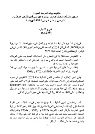 179
‫ت‬
‫السيارة‬ ‫العربات‬ ‫جباية‬ ‫خفيف‬
‫طريق‬ ‫عن‬ ‫للشحن‬ ‫قابل‬ ‫كهربائي‬ ‫وبمحرك‬ ‫حراري‬ ‫بمحرك‬ ،‫للدفع‬ ‫المجهزة‬
‫الكهربائية‬ ‫للطاقة‬ ‫خارجي‬ ‫بمصدر‬ ‫التوصيل‬
‫األسباب‬ ‫شرح‬
(
‫الفصل‬
53
)
‫األخضر‬ ‫االقتصاد‬ ‫على‬ ‫التشجيع‬ ‫إطار‬ ‫في‬
‫االستراتيجي‬ ‫أهداف‬ ‫تحقيق‬ ‫على‬ ‫والعمل‬
‫ة‬
‫أفق‬ ‫الطاقي‬ ‫لالنتقال‬ ‫الوطنية‬
2035
‫في‬ ‫والمساهمة‬
‫في‬ ‫الكهربائي‬ ‫النقل‬ ‫تطوير‬ ‫برنامج‬
،‫تونس‬
‫لسنة‬ ‫المالية‬ ‫قانون‬ ‫بمقتضى‬ ‫تم‬
2022
:
-
‫بنسبة‬ ‫التخفيض‬
50
%
‫العربات‬ ‫على‬ ‫المستوجب‬ ‫االستهالك‬ ‫على‬ ‫المعلوم‬ ‫في‬
‫التعريفة‬ ‫بعددي‬ ‫الواردة‬ ‫وكهربائي‬ ‫حراري‬ ‫مزدوج‬ ‫بمحرك‬ ‫المجهزة‬ ‫السيارة‬
‫م‬ ‫الديوانية‬
8703
‫وم‬
8704
،
-
‫فقط‬ ‫كهربائي‬ ‫بمحرك‬ ‫المجهزة‬ ‫السيارة‬ ‫العربات‬ ‫الديوانية‬ ‫المعاليم‬ ‫من‬ ‫إعفاء‬
‫م‬ ‫التعريفة‬ ‫البنود‬ ‫بأرقام‬ ‫الواردة‬
8702
‫و‬
‫م‬
8703
‫م‬ ‫و‬
8704
.
،‫اإلطار‬ ‫نفس‬ ‫وفي‬
‫قانون‬ ‫بمقتضى‬ ‫تم‬
‫لسنة‬ ‫المالية‬
2023
‫نسب‬ ‫في‬ ‫التخفيض‬
‫إلى‬ ‫الديوانية‬ ‫المعاليم‬
10
%
‫إلى‬ ‫المضافة‬ ‫القيمة‬ ‫على‬ ‫األداء‬ ‫ونسبة‬
7
%
‫على‬ ‫الموظفة‬
‫بالعددين‬ ‫المدرجة‬ ‫الكهربائية‬ ‫السيارة‬ ‫العربات‬ ‫شحن‬ ‫أجهزة‬
85044055003
‫وم‬
853710
‫غاية‬ ‫إلى‬ ‫وذلك‬
31
‫ديسمبر‬
2023
‫البترول‬ ‫أسعار‬ ‫ارتفاع‬ ‫لمجابهة‬ ‫وذلك‬ ،
‫وانعك‬
.‫الطاقي‬ ‫الميزان‬ ‫عجز‬ ‫في‬ ‫التخفيف‬ ‫وبالتالي‬ ‫الطاقة‬ ‫دعم‬ ‫كلفة‬ ‫على‬ ‫اسها‬
‫لسنة‬ ‫المالية‬ ‫قانون‬ ‫بمقتضى‬ ‫تم‬ ‫كما‬
2024
‫القيمة‬ ‫على‬ ‫األداء‬ ‫نسبة‬ ‫في‬ ‫التخفيض‬
‫المضافة‬
‫إلى‬
7
%
‫كهربائية‬ ‫بمحركات‬ ‫فقط‬ ‫المجهزة‬ ‫السيارة‬ ‫العربات‬ ‫على‬ ‫المستوجبة‬
‫المدرجة‬ ‫للدفع‬
‫التعريفة‬ ‫البنود‬ ‫بأرقام‬
‫م‬
8702
‫م‬ ‫و‬
8703
‫م‬ ‫و‬
8704
‫والدراجات‬
‫المدرجة‬ ‫للدفع‬ ‫كهربائية‬ ‫بمحركات‬ ‫فقط‬ ‫المجهزة‬
‫التعريفي‬ ‫البند‬ ‫برقم‬
‫م‬
8711
‫و‬
‫ذلك‬
‫ل‬
‫استعمال‬ ‫على‬ ‫لتحفيز‬
‫العربات‬
‫السيار‬
‫ة‬
‫محدودة‬ ‫بيئية‬ ‫تأثيرات‬ ‫لها‬ ‫والتي‬ ‫اإليكولوجية‬
‫اعتمادها‬ ‫باعتبار‬
‫البديلة‬ ‫الطاقات‬ ‫على‬
.
 