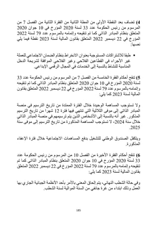 185
4
)
‫الفصل‬ ‫من‬ ‫الثانية‬ ‫الفقرة‬ ‫من‬ ‫الثانية‬ ‫المطة‬ ‫من‬ ‫األولى‬ ‫النقطة‬ ‫بعد‬ ‫تضاف‬
7
‫من‬
‫الحكومة‬ ‫رئيس‬ ‫من‬ ‫المرسوم‬
‫عدد‬
33
‫لسنة‬
2020
‫في‬ ‫المؤرخ‬
10
‫جوان‬
2020
‫بن‬ ‫المتعلق‬
‫تنقيحه‬ ‫تم‬ ‫كما‬ ‫الذاتي‬ ‫المبادر‬ ‫ظام‬
‫وإتم‬
‫عدد‬ ‫بالمرسوم‬ ‫امه‬
79
‫لسنة‬
2022
‫في‬ ‫المؤرخ‬
22
‫ديسمبر‬
2022
‫لسنة‬ ‫المالية‬ ‫بقانون‬ ‫المتعلق‬
2023
‫يلي‬ ‫فيما‬ ‫نقطة‬
:‫نصها‬

‫بنظام‬ ‫االنخراط‬ ‫بعنوان‬ ‫المستوجبة‬ ‫لالشتراكات‬ ‫طبقا‬
‫ل‬ ‫االجتماعي‬ ‫الضمان‬
‫لعملة‬
‫الدخل‬ ‫لشريحة‬ ‫الموافقة‬ ‫الفالحي‬ ‫وغير‬ ‫الفالحي‬ ‫القطاعين‬ ‫في‬ ‫األجراء‬ ‫غير‬
‫المناسبة‬
‫اإلبداعي‬ ‫الرقمي‬ ‫المجال‬ ‫في‬ ‫الخدمات‬ ‫إلى‬ ‫بالنسبة‬ ‫للنشاط‬
.
5
)
‫تنقح‬
‫أحكام‬
‫الفصل‬ ‫من‬ ‫الخامسة‬ ‫الفقرة‬
7
‫عدد‬ ‫الحكومة‬ ‫رئيس‬ ‫من‬ ‫المرسوم‬ ‫من‬
33
‫لسنة‬
2020
‫في‬ ‫المؤرخ‬
10
‫جوان‬
2020
‫بنظا‬ ‫المتعلق‬
‫تنقيحه‬ ‫تم‬ ‫كما‬ ‫الذاتي‬ ‫المبادر‬ ‫م‬
‫عدد‬ ‫بالمرسوم‬ ‫وإتمامه‬
79
‫لسنة‬
2022
‫في‬ ‫المؤرخ‬
22
‫ديسمبر‬
2022
‫بقانون‬ ‫المتعلق‬
‫لسنة‬ ‫المالية‬
2023
:‫يلي‬ ‫كما‬
‫منصة‬ ‫في‬ ‫الترسيم‬ ‫تاريخ‬ ‫من‬ ‫الممتدة‬ ‫الفترة‬ ‫خالل‬ ‫الوحيدة‬ ‫المساهمة‬ ‫تستوجب‬ ‫وال‬
‫ف‬ ‫فيها‬ ‫تنتهي‬ ‫التي‬ ‫الثالثية‬ ‫موفى‬ ‫إلى‬ ‫الذاتي‬ ‫المبادر‬
‫ترة‬
12
‫الترسيم‬ ‫تاريخ‬ ‫من‬ ‫شهرا‬
‫الذاتي‬ ‫المبادر‬ ‫منصة‬ ‫في‬ ‫ترسيمهم‬ ‫يتم‬ ‫الذين‬ ‫األشخاص‬ ‫إلى‬ ‫بالنسبة‬ ‫أنه‬ ‫غير‬ .‫المذكور‬
‫سنة‬ ‫خالل‬
2024
‫سنة‬ ‫موفى‬ ‫إلى‬ ‫الترسيم‬ ‫تاريخ‬ ‫من‬ ‫المذكورة‬ ‫المساهمة‬ ‫تستوجب‬ ‫ال‬ ،
2025
.
‫و‬
‫خالل‬ ‫االجتماعية‬ ‫المساهمات‬ ‫بدفع‬ ‫للتشغيل‬ ‫الوطني‬ ‫الصندوق‬ ‫يتكفل‬
‫فترة‬
‫اإلعفاء‬
.‫المذكورة‬
6
)
‫الفصل‬ ‫من‬ ‫األخيرة‬ ‫الفقرة‬ ‫أحكام‬ ‫تنقح‬
10
‫عدد‬ ‫الحكومة‬ ‫رئيس‬ ‫من‬ ‫المرسوم‬ ‫من‬
33
‫لسنة‬
2020
‫في‬ ‫المؤرخ‬
10
‫جوان‬
2020
‫تم‬ ‫كما‬ ‫الذاتي‬ ‫المبادر‬ ‫بنظام‬ ‫المتعلق‬
‫عدد‬ ‫بالمرسوم‬ ‫وإتمامه‬ ‫تنقيحه‬
79
‫لسنة‬
2022
‫في‬ ‫المؤرخ‬
22
‫ديسمبر‬
2022
‫المتعلق‬
‫لسنة‬ ‫المالية‬ ‫بقانون‬
2023
:‫يلي‬ ‫كما‬
‫بها‬ ‫الجاري‬ ‫الجبائية‬ ‫األنظمة‬ ‫بأحد‬ ‫باألمر‬ ‫المعني‬ ‫إلحاق‬ ‫يتم‬ ،‫النهائي‬ ‫الشطب‬ ‫حالة‬ ‫وفي‬
.‫الشطب‬ ‫لسنة‬ ‫الموالية‬ ‫السنة‬ ‫من‬ ‫جانفي‬ ‫غرة‬ ‫من‬ ‫ابتداء‬ ‫وذلك‬ ‫العمل‬
 