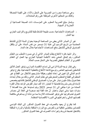 187
‫وهي‬
‫مساهمة‬
‫محررة‬
‫المضافة‬ ‫القيمة‬ ‫على‬ ‫واألداء‬ ‫الدخل‬ ‫على‬ ‫الضريبة‬ ‫من‬
.‫المعامالت‬ ‫رقم‬ ‫على‬ ‫الموظفة‬ ‫األخرى‬ ‫المعاليم‬ ‫من‬ ‫وكذلك‬
‫ويشمل‬
‫الضريبة‬ ‫مبلغ‬
‫أو‬ ‫الصناعية‬ ‫الصبغة‬ ‫ذات‬ ‫المؤسسات‬ ‫على‬ ‫المعلوم‬
.‫المهنية‬ ‫أو‬ ‫التجارية‬
-
‫المساهمات‬
‫النشاط‬ ‫طبيعة‬ ‫حسب‬ :‫االجتماعية‬
‫الجاري‬ ‫والتراتيب‬ ‫للتشريع‬ ‫طبقا‬
.‫العمل‬ ‫بها‬
‫الذاتي‬ ‫المبادر‬ ‫أن‬ ‫غير‬
‫من‬ ‫يعفى‬
‫للنشاط‬ ‫األولى‬ ‫السنة‬ ‫بعنوان‬ ‫الوحيدة‬ ‫المساهمة‬
‫التر‬ ‫تاريخ‬ ‫من‬ ‫المحتسبة‬
‫غاية‬ ‫إلى‬ ‫سيم‬
31
‫يتكفل‬ ‫أن‬ ‫على‬ ،‫السنة‬ ‫نفس‬ ‫من‬ ‫ديسمبر‬
.‫المدة‬ ‫هذه‬ ‫خالل‬ ‫االجتماعية‬ ‫المساهمات‬ ‫بدفع‬ ‫للتشغيل‬ ‫الوطني‬ ‫الصندوق‬
‫و‬
‫النظام‬ ‫من‬ ‫الشطب‬ ‫صورة‬ ‫في‬ ‫أو‬ ‫الذاتي‬ ‫المبادر‬ ‫بنظام‬ ‫االنتفاع‬ ‫فترة‬ ‫انتهاء‬ ‫إثر‬
‫العمل‬ ‫بها‬ ‫الجاري‬ ‫الجبائية‬ ‫األنظمة‬ ‫بأحد‬ ‫المعني‬ ‫إلحاق‬ ‫يتم‬ ،‫المذكور‬
‫أ‬
‫ي‬
‫النظام‬
‫الدخل‬ ‫على‬ ‫للضريبة‬ ‫الحقيقي‬ ‫النظام‬ ‫أو‬ ‫التقديري‬
‫الحالة‬ ‫حسب‬
.
‫إطار‬ ‫وفي‬
‫إدماج‬ ‫إلى‬ ‫الرامي‬ ‫الدولة‬ ‫توجه‬
‫الالئق‬ ‫العمل‬ ‫وتوفير‬ ‫الموازي‬ ‫االقتصاد‬
،‫االجتماعية‬ ‫بالتغطية‬ ‫االنتفاع‬ ‫قاعدة‬ ‫وتوسيع‬ ‫الخاص‬ ‫لحسابهم‬ ‫للناشطين‬
‫يقترح‬
‫توفير‬
‫غير‬ ‫القطاع‬ ‫من‬ ‫لالنتقال‬ ‫مشاريعهم‬ ‫وهيكلة‬ ‫تنظيم‬ ‫إعادة‬ ‫في‬ ‫للراغبين‬ ‫المالي‬ ‫الدعم‬
‫الذاتي‬ ‫المبادر‬ ‫نظام‬ ‫في‬ ‫والمنخرطين‬ ‫المنظم‬ ‫القطاع‬ ‫إلى‬ ‫المنظم‬
‫إحداث‬ ‫خالل‬ ‫من‬ ‫وذلك‬
‫تمويل‬ ‫خط‬
‫بـ‬
10
‫لفائد‬ ‫للتشغيل‬ ‫الوطني‬ ‫الصندوق‬ ‫موارد‬ ‫على‬ ‫دينار‬ ‫مليون‬
‫تهم‬
‫يخصص‬
‫تفاض‬ ‫بشروط‬ ‫قروض‬ ‫إلسناد‬
‫تتجاوز‬ ‫ال‬ ‫لية‬
15
‫الواحد‬ ‫للقرض‬ ‫دينار‬ ‫ألف‬
‫الفترة‬ ‫خالل‬
‫الى‬ ‫جانفي‬ ‫غرة‬ ‫من‬ ‫الممتدة‬
31
‫ديسمبر‬
2025
‫أقصاها‬ ‫مدة‬ ‫على‬ ‫تسديدها‬ ‫ويتم‬
7
‫سنتي‬ ‫منها‬ ‫سنوات‬
‫إمهال‬
‫مصادر‬ ‫إلى‬ ‫النفاذ‬ ‫في‬ ‫صعوبة‬ ‫تجد‬ ‫الفئة‬ ‫هذه‬ ‫أن‬ ‫باعتبار‬
‫أ‬ ‫شأنه‬ ‫من‬ ‫مما‬ ‫الالزمة‬ ‫الضمانات‬ ‫توفير‬ ‫على‬ ‫قدرتها‬ ‫لعدم‬ ‫التمويل‬
‫مكافحة‬ ‫في‬ ‫يساهم‬ ‫ن‬
‫إقصا‬
‫ئ‬
‫المنظمة‬ ‫االقتصادية‬ ‫الدورة‬ ‫في‬ ‫وانخراطهم‬ ‫المالي‬ ‫هم‬
.
‫أن‬ ‫يقترح‬ ‫كما‬
‫في‬ ‫بالتصرف‬ ‫يعهد‬
‫المذكور‬ ‫التمويل‬ ‫خط‬
‫التونسي‬ ‫البنك‬ ‫إلى‬
‫بمقتضى‬ ‫للتضامن‬
‫إ‬
‫المكلفة‬ ‫والوزارة‬ ‫بالمالية‬ ‫المكلفة‬ ‫الوزارة‬ ‫مع‬ ‫للغرض‬ ‫تبرم‬ ‫تفاقية‬
‫في‬ ‫التصرف‬ ‫وإجراءات‬ ‫شروط‬ ‫تضبط‬ ‫بالتشغيل‬
.‫المذكور‬ ‫التمويل‬ ‫خط‬
 