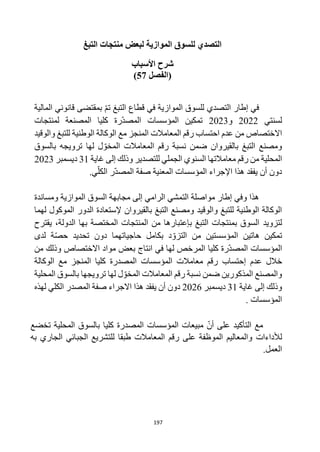 197
‫التبغ‬ ‫منتجات‬ ‫لبعض‬ ‫الموازية‬ ‫للسوق‬ ‫التصدي‬
‫األسباب‬ ‫شرح‬
(
‫الفصل‬
57
)
‫التبغ‬ ‫قطاع‬ ‫في‬ ‫الموازية‬ ‫للسوق‬ ‫التصدي‬ ‫إطار‬ ‫في‬
‫تم‬
‫بمقتضى‬
‫قانوني‬
‫المالية‬
‫لسن‬
‫تي‬
2022
‫و‬
2023
‫تمكين‬
‫ا‬
‫كليا‬ ‫رة‬‫المصد‬ ‫لمؤسسات‬
‫لمنتجات‬ ‫المصنعة‬
‫االختصاص‬
‫احتساب‬ ‫عدم‬ ‫من‬
‫مع‬ ‫المنجز‬ ‫المعامالت‬ ‫رقم‬
‫والوقيد‬ ‫للتبغ‬ ‫الوطنية‬ ‫الوكالة‬
‫بالقيروان‬ ‫التبغ‬ ‫ومصنع‬
‫ترويجه‬ ‫لها‬ ‫ل‬‫المخو‬ ‫المعامالت‬ ‫رقم‬ ‫نسبة‬ ‫ضمن‬
‫بالسوق‬
‫المحلية‬
‫للتصدير‬ ‫الجملي‬ ‫السنوي‬ ‫معامالتها‬ ‫رقم‬ ‫من‬
‫غاية‬ ‫إلى‬ ‫وذلك‬
31
‫ديسمبر‬
2023
‫هذ‬ ‫يفقد‬ ‫أن‬ ‫دون‬
‫ا‬
.‫ي‬‫الكل‬ ‫ر‬‫المصد‬ ‫صفة‬ ‫المعنية‬ ‫المؤسسات‬ ‫اإلجراء‬
‫إلى‬ ‫الرامي‬ ‫التمشي‬ ‫مواصلة‬ ‫إطار‬ ‫وفي‬ ‫هذا‬
‫ا‬ ‫مجابهة‬
‫و‬ ‫الموازية‬ ‫لسوق‬
‫مساندة‬
‫بالقيروان‬ ‫التبغ‬ ‫ومصنع‬ ‫والوقيد‬ ‫للتبغ‬ ‫الوطنية‬ ‫الوكالة‬
‫إل‬
‫ستعادة‬
‫ال‬
‫دور‬
‫لهما‬ ‫الموكول‬
‫لتزويد‬
‫يقترح‬ ،‫الدولة‬ ‫بها‬ ‫المختصة‬ ‫المنتجات‬ ‫من‬ ‫بإعتبارها‬ ‫التبغ‬ ‫بمنتجات‬ ‫السوق‬
‫تمكين‬
‫هاتين‬
‫المؤسست‬
‫ين‬
‫من‬
‫ة‬‫حص‬ ‫تحديد‬ ‫دون‬ ‫حاجياتهما‬ ‫بكامل‬ ‫د‬‫التزو‬
‫لدى‬
‫ا‬
‫لمؤسسات‬
‫كليا‬ ‫رة‬‫المصد‬
‫االختصاص‬ ‫مواد‬ ‫بعض‬ ‫انتاج‬ ‫في‬ ‫لها‬ ‫المرخص‬
‫من‬ ‫وذلك‬
‫عدم‬ ‫خالل‬
‫إحتساب‬
‫الوكالة‬ ‫مع‬ ‫المنجز‬ ‫كليا‬ ‫المصدرة‬ ‫المؤسسات‬ ‫معامالت‬ ‫رقم‬
‫ترويجها‬ ‫لها‬ ‫ل‬‫المخو‬ ‫المعامالت‬ ‫رقم‬ ‫نسبة‬ ‫ضمن‬ ‫المذكورين‬ ‫والمصنع‬
‫المحلية‬ ‫بالسوق‬
‫غاية‬ ‫إلى‬ ‫وذلك‬
31
‫ديسمبر‬
2026
‫لهذه‬ ‫الكلي‬ ‫المصدر‬ ‫صفة‬ ‫االجراء‬ ‫هذا‬ ‫يفقد‬ ‫أن‬ ‫دون‬
‫المؤسسات‬
.
‫أن‬ ‫على‬ ‫التأكيد‬ ‫مع‬
‫مبيعات‬
‫المؤسسات‬
‫كليا‬ ‫المصدرة‬
‫تخضع‬ ‫المحلية‬ ‫بالسوق‬
‫لألداءات‬
‫به‬ ‫الجاري‬ ‫الجبائي‬ ‫للتشريع‬ ‫طبقا‬ ‫المعامالت‬ ‫رقم‬ ‫على‬ ‫الموظفة‬ ‫والمعاليم‬
‫العمل‬
.
 