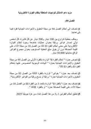 205
‫االلكترونية‬ ‫الفوترة‬ ‫بنظام‬ ‫المتعلقة‬ ‫للواجبات‬ ‫االمتثال‬ ‫دعم‬ ‫مزيد‬
‫الفصل‬
59
:
1
)
‫الفصل‬ ‫أحكام‬ ‫إلى‬ ‫تضاف‬
94
‫فيما‬ ‫فقرة‬ ‫الجبائية‬ ‫واإلجراءات‬ ‫الحقوق‬ ‫مجلة‬ ‫من‬
:‫ها‬‫نص‬ ‫يلي‬
‫بين‬ ‫تتراوح‬ ‫بخطية‬ ‫ويعاقب‬
100
‫و‬ ‫دينار‬
500
‫شخص‬ ‫كل‬ ،‫فاتورة‬ ‫كل‬ ‫عن‬ ‫دينار‬
‫الفوترة‬ ‫لنظام‬ ‫وجوبا‬ ‫خاضعة‬ ‫ات‬‫عملي‬ ‫بعنوان‬ ‫ة‬‫ورقي‬ ‫فواتير‬ ‫إصدار‬ ‫ى‬‫تول‬
‫الفقرة‬ ‫أحكام‬ ‫معنى‬ ‫على‬ ‫اإللكترونية‬
II
‫الفصل‬ ‫من‬ ‫ثالثا‬
18
‫على‬ ‫األداء‬ ‫مجلة‬ ‫من‬
‫المضافة‬ ‫القيمة‬
‫أن‬ ‫دون‬
‫يفوق‬
‫المستوجب‬ ‫الخطية‬ ‫مبلغ‬
‫الفواتير‬ ‫مجموع‬ ‫بعنوان‬
‫معاينتها‬ ‫الواقع‬
50.000
.‫دينار‬
2
)
‫تعوض‬
‫الفقرة‬ ‫أحكام‬ " ‫عبارة‬
II
‫الفصل‬ ‫من‬ ‫األولى‬ ‫بالفقرة‬ ‫الواردة‬ "
95
‫مجلة‬ ‫من‬
‫الجبائية‬ ‫واإلجراءات‬ ‫الحقوق‬
‫ب‬
" ‫عبارة‬
‫بأحكام‬ ‫عليها‬ ‫المنصوص‬ ‫الوجوبية‬ ‫البيانات‬
‫الفقرة‬
II
‫و‬
‫الفقرة‬
II
."‫ثالثا‬
3
)
‫الواردة‬ "‫بفواتير‬ " ‫عبارة‬ ‫بعد‬ ‫تضاف‬
‫الفصل‬ ‫من‬ ‫الثالثة‬ ‫بالفقرة‬
95
‫مجلة‬ ‫من‬
‫أو‬ ‫ة‬‫ورقي‬ " ‫عبارة‬ ‫الجبائية‬ ‫واإلجراءات‬ ‫الحقوق‬
‫الف‬ ‫من‬ ‫ة‬‫ورقي‬ ‫بنسخ‬
‫وا‬
‫ت‬
‫ير‬
."‫اإللكترونية‬
4
)
‫"بالفقرة‬ ‫عبارة‬ ‫بعد‬ ‫تضاف‬
II
‫بالعدد‬ ‫الواردة‬ "
3
‫الفقرة‬ ‫من‬
III
‫الفصل‬ ‫من‬
18
‫من‬
‫القيمة‬ ‫على‬ ‫األداء‬ ‫مجلة‬
‫أو‬ " ‫عبارة‬ ‫المضافة‬
‫بالفقرة‬
II
‫ثالثا‬
"
.
5
)
‫الفقرتين‬ ‫أحكام‬ ‫ق‬‫تطب‬
1
‫و‬
3
‫جويلية‬ ‫ة‬‫غر‬ ‫من‬ ‫ابتداء‬ ‫الفصل‬ ‫هذا‬ ‫من‬
2025
.
 