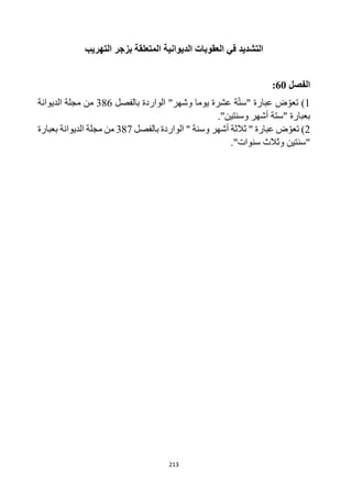 213
‫التهريب‬ ‫بزجر‬ ‫المتعلقة‬ ‫الديوانية‬ ‫العقوبات‬ ‫في‬ ‫التشديد‬
‫الفصل‬
60
:
1
)
‫بالفصل‬ ‫الواردة‬ "‫وشهر‬ ‫يوما‬ ‫عشرة‬ ‫ة‬‫"ست‬ ‫عبارة‬ ‫ض‬‫تعو‬
386
‫الديوانة‬ ‫مجلة‬ ‫من‬
."‫وسنتين‬ ‫أشهر‬ ‫"ستة‬ ‫بعبارة‬
2
)
‫بالفصل‬ ‫الواردة‬ " ‫وسنة‬ ‫أشهر‬ ‫ثالثة‬ " ‫عبارة‬ ‫ض‬‫تعو‬
387
‫الديوانة‬ ‫مجلة‬ ‫من‬
‫بعبارة‬
."‫سنوات‬ ‫وثالث‬ ‫"سنتين‬
 