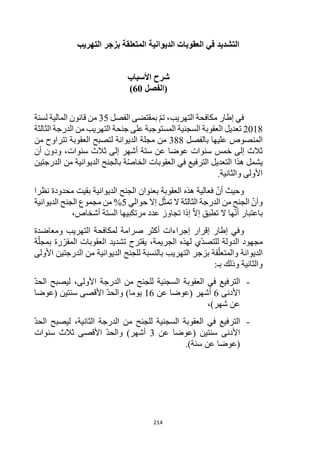 214
‫التهريب‬ ‫بزجر‬ ‫المتعلقة‬ ‫الديوانية‬ ‫العقوبات‬ ‫في‬ ‫التشديد‬
‫شرح‬
‫األ‬
‫سباب‬
‫(الفصل‬
60
)
‫الفصل‬ ‫بمقتضى‬ ‫تم‬ ،‫التهريب‬ ‫مكافحة‬ ‫إطار‬ ‫في‬
35
‫لسنة‬ ‫المالية‬ ‫قانون‬ ‫من‬
2018
‫من‬ ‫التهريب‬ ‫جنحة‬ ‫على‬ ‫المستوجبة‬ ‫السجنية‬ ‫العقوبة‬ ‫تعديل‬
‫الثالثة‬ ‫الدرجة‬
‫المنصوص‬
‫بالفصل‬ ‫عليها‬
388
‫من‬ ‫تتراوح‬ ‫العقوبة‬ ‫لتصبح‬ ‫الديوانة‬ ‫مجلة‬ ‫من‬
‫سنوات‬ ‫ثالث‬ ‫إلى‬ ‫أشهر‬ ‫ستة‬ ‫عن‬ ‫عوضا‬ ‫سنوات‬ ‫خمس‬ ‫إلى‬ ‫ثالث‬
‫أن‬ ‫ودون‬ ،
‫الدرجتين‬ ‫من‬ ‫الديوانية‬ ‫بالجنح‬ ‫ة‬‫الخاص‬ ‫العقوبات‬ ‫في‬ ‫الترفيع‬ ‫التعديل‬ ‫هذا‬ ‫يشمل‬
.‫والثانية‬ ‫األولى‬
‫فعالية‬ ‫أن‬ ‫وحيث‬
‫هذه‬
‫الديوا‬ ‫الجنح‬ ‫بعنوان‬ ‫العقوبة‬
‫نية‬
‫نظرا‬ ‫محدودة‬ ‫بقيت‬
‫حوالي‬ ‫إال‬ ‫ل‬‫تمث‬ ‫ال‬ ‫الثالثة‬ ‫الدرجة‬ ‫من‬ ‫الجنح‬ ‫وأن‬
5
‫الديوانية‬ ‫الجنح‬ ‫مجموع‬ ‫من‬ %
‫ه‬‫أن‬ ‫باعتبار‬
‫إذا‬ ‫إال‬ ‫تطبق‬ ‫ال‬ ‫ا‬
،‫أشخاص‬ ‫الستة‬ ‫مرتكبيها‬ ‫عدد‬ ‫تجاوز‬
‫و‬
‫ومعاضدة‬ ‫التهريب‬ ‫لمكافحة‬ ‫صرامة‬ ‫أكثر‬ ‫إجراءات‬ ‫إقرار‬ ‫إطار‬ ‫في‬
‫الدولة‬ ‫مجهود‬
‫ل‬
‫لهذه‬ ‫ي‬‫لتصد‬
‫الجريمة‬
،
‫يقت‬
‫رح‬
‫ة‬‫بمجل‬ ‫رة‬‫المقر‬ ‫العقوبات‬ ‫تشديد‬
‫األولى‬ ‫الدرجتين‬ ‫من‬ ‫الديوانية‬ ‫للجنح‬ ‫بالنسبة‬ ‫التهريب‬ ‫بزجر‬ ‫قة‬‫والمتعل‬ ‫الديوانة‬
:‫بـ‬ ‫وذلك‬ ‫والثانية‬
-
‫الحد‬ ‫ليصبح‬ ،‫األولى‬ ‫الدرجة‬ ‫من‬ ‫للجنح‬ ‫السجنية‬ ‫العقوبة‬ ‫في‬ ‫الترفيع‬
‫األدنى‬
6
‫عن‬ ‫(عوضا‬ ‫أشهر‬
16
‫(عوضا‬ ‫سنتين‬ ‫األقصى‬ ‫والحد‬ )‫يوما‬
)‫شهر‬ ‫عن‬
،
-
‫الحد‬ ‫ليصبح‬ ،‫الثانية‬ ‫الدرجة‬ ‫من‬ ‫للجنح‬ ‫السجنية‬ ‫العقوبة‬ ‫في‬ ‫الترفيع‬
‫عن‬ ‫(عوضا‬ ‫سنتين‬ ‫األدنى‬
3
‫سنوات‬ ‫ثالث‬ ‫األقصى‬ ‫والحد‬ )‫أشهر‬
.)‫سنة‬ ‫عن‬ ‫(عوضا‬
 