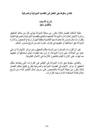 216
‫والصرفية‬ ‫الديوانية‬ ‫القضايا‬ ‫في‬ ‫الطعن‬ ‫حق‬ ‫سقوط‬ ‫تفادي‬
‫األسباب‬ ‫شرح‬
‫(الفصل‬
61
)
‫الفصل‬ ‫ألحكام‬ ‫طبقا‬
354
‫الديوانة‬ ‫مجلة‬ ‫من‬ ‫مكرر‬
‫يتولى‬
‫التحقيق‬ ‫حاكم‬ ‫من‬ ‫كل‬
‫االتهام‬ ‫ودائرة‬
‫إعالم‬
‫كتابيا‬ ‫والصرفية‬ ‫الديوانية‬ ‫بالقضايا‬ ‫بالتتبع‬ ‫المتعهدة‬ ‫الديوانة‬ ‫إدارة‬
‫وإلدارة‬ ‫المحجوز‬ ‫إرجاع‬ ‫أو‬ ‫التهم‬ ‫بحفظ‬ ‫القاضية‬ ‫منها‬ ‫خاصة‬ ‫صدورها‬ ‫حال‬ ‫بالقرارات‬
‫حق‬ ‫الديوانة‬
‫استئنافها‬
‫تع‬ ‫أو‬
‫ق‬
‫الحكم‬ ‫صدور‬ ‫تاريخ‬ ‫من‬ ‫أيام‬ ‫عشرة‬ ‫ظرف‬ ‫في‬ ‫يبها‬
.
‫أن‬ ‫غير‬
‫حك‬ ‫السادة‬ ‫عن‬ ‫الصادرة‬ ‫القرارات‬
‫في‬ ‫ترد‬ ‫ال‬ ‫االتهام‬ ‫دوائر‬ ‫وعن‬ ‫التحقيق‬ ‫ام‬
‫الديوانة‬ ‫إدارة‬ ‫على‬ ‫الحاالت‬ ‫من‬ ‫عديد‬
،
‫بعد‬ ‫ترد‬ ‫أو‬
‫إنقضاء‬
‫آ‬
‫جال‬
‫إ‬
‫تعقيبها‬ ‫أو‬ ‫ستئنافها‬
‫ت‬‫يفو‬ ‫مما‬
‫اإلدارة‬ ‫على‬
‫اآل‬ ‫في‬ ‫الالزمة‬ ‫بالطعون‬ ‫القيام‬
.‫القانونية‬ ‫جال‬
‫ول‬
‫يتخذها‬ ‫التي‬ ‫القرارات‬ ‫في‬ ‫عن‬‫الط‬ ‫في‬ ‫الديوانة‬ ‫إدارة‬ ‫حق‬ ‫سقوط‬ ‫تفادي‬
‫حك‬
‫ام‬
‫التحقيق‬
‫أو‬
‫االتهام‬ ‫دوائر‬
‫والصرفية‬ ‫الديوانية‬ ‫القضايا‬ ‫في‬
‫يقترح‬
‫أحكام‬ ‫تنقيح‬
‫الفصل‬
354
‫مكرر‬
‫الديوانة‬ ‫مجلة‬ ‫من‬
‫تاريخ‬ ‫من‬ ‫ابتداء‬ ‫الطعن‬ ‫آجال‬ ‫سريان‬ ‫على‬ ‫بالتنصيص‬
‫المحكمة‬ ‫كتابة‬ ‫إعالم‬
‫اإلدارة‬
‫بهذه‬
‫القرارات‬
.
 