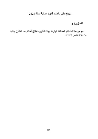 217
‫لسنة‬ ‫المالية‬ ‫قانون‬ ‫أحكام‬ ‫تطبيق‬ ‫تاريخ‬
2025
‫الفصل‬
62
:
‫بداية‬ ‫القانون‬ ‫هذا‬ ‫أحكام‬ ‫ق‬‫تطب‬ ،‫القانون‬ ‫بهذا‬ ‫الواردة‬ ‫المخالفة‬ ‫األحكام‬ ‫مراعاة‬ ‫مع‬
‫جانفي‬ ‫ة‬‫غر‬ ‫من‬
2025
.
 