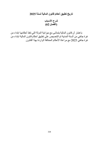 218
‫لسنة‬ ‫المالية‬ ‫قانون‬ ‫أحكام‬ ‫تطبيق‬ ‫تاريخ‬
2025
‫األسباب‬ ‫شرح‬
‫(الفصل‬
62
)
‫من‬ ‫ابتداء‬ ‫أحكامها‬ ‫تنفذ‬ ‫التي‬ ‫الدولة‬ ‫ميزانية‬ ‫مع‬ ‫يتماشى‬ ‫المالية‬ ‫قانون‬ ‫أن‬ ‫باعتبار‬
‫من‬ ‫ابتداء‬ ‫المالية‬ ‫قانون‬ ‫أحكام‬ ‫تطبيق‬ ‫على‬ ‫التنصيص‬ ‫تم‬ ‫المدنية‬ ‫السنة‬ ‫من‬ ‫جانفي‬ ‫غرة‬
‫جانفي‬ ‫غرة‬
2025
‫بهذا‬ ‫الواردة‬ ‫المخالفة‬ ‫األحكام‬ ‫مراعاة‬ ‫مع‬
‫القانون‬
.
 