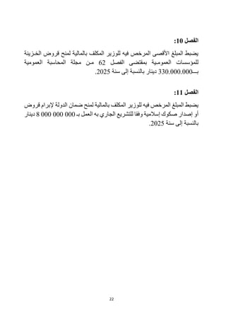 22
‫الفصل‬
10
:
‫الخـزينة‬ ‫قروض‬ ‫لمنح‬ ‫بالمالية‬ ‫المكلف‬ ‫للوزير‬ ‫فيه‬ ‫المرخص‬ ‫األقصى‬ ‫المبلغ‬ ‫يضبط‬
‫الفصل‬ ‫بمقتضى‬ ‫العمومـية‬ ‫للمؤسسات‬
62
‫العمومية‬ ‫المحاسبة‬ ‫مجلة‬ ‫مـن‬
‫بـــ‬
330.000.000
‫سنة‬ ‫إلى‬ ‫بالنسبة‬ ‫دينار‬
2025
.
‫الفصل‬
11
:
‫إلبر‬ ‫الدولة‬ ‫ضمان‬ ‫لمنح‬ ‫بالمالية‬ ‫المكلف‬ ‫للوزير‬ ‫فيه‬ ‫المرخص‬ ‫المبلغ‬ ‫يضبط‬
‫قروض‬ ‫ام‬
‫العمل‬ ‫به‬ ‫الجاري‬ ‫للتشريع‬ ‫وفقا‬ ‫إسالمية‬ ‫صكوك‬ ‫إصدار‬ ‫أو‬
‫بـ‬
000 000 000
8
‫دينار‬
‫سنة‬ ‫إلى‬ ‫بالنسبة‬
2025
.
 