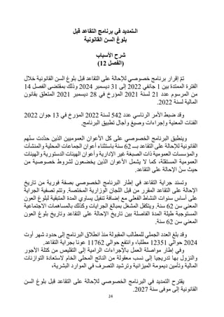 24
‫قبل‬ ‫التقاعد‬ ‫برنامج‬ ‫في‬ ‫الـتمديد‬
‫القانونية‬ ‫السن‬ ‫بلوغ‬
‫شرح‬
‫األ‬
‫سباب‬
‫(الفصل‬
12
)
‫خالل‬ ‫القانونية‬ ‫السن‬ ‫بلوغ‬ ‫قبل‬ ‫التقاعد‬ ‫على‬ ‫لإلحالة‬ ‫خصوصي‬ ‫برنامج‬ ‫إقرار‬ ‫تم‬
‫بين‬ ‫الممتدة‬ ‫الفترة‬
1
‫جانفي‬
2022
‫إلى‬
31
‫ديسمبر‬
2024
‫الفصل‬ ‫بمقتضى‬ ‫وذلك‬
14
‫عدد‬ ‫المرسوم‬ ‫من‬
21
‫لسنة‬
2021
‫في‬ ‫المؤرخ‬
28
‫ديسمبر‬
2021
‫بقانون‬ ‫المتعلق‬
‫لسنة‬ ‫المالية‬
2022
.
‫عدد‬ ‫الرئاسي‬ ‫األمر‬ ‫ضبط‬ ‫وقد‬
542
‫لسنة‬
2022
‫في‬ ‫المؤرخ‬
13
‫جوان‬
2022
.‫البرنامج‬ ‫تطبيق‬ ‫وآجال‬ ‫وصيغ‬ ‫وإجراءات‬ ‫المعنية‬ ‫الفئات‬
‫هم‬‫سن‬ ‫دت‬‫حد‬ ‫الذين‬ ‫العموميين‬ ‫األعوان‬ ‫كل‬ ‫على‬ ‫الخصوصي‬ ‫البرنامج‬ ‫وينطبق‬
‫بـــ‬ ‫التقاعد‬ ‫على‬ ‫لإلحالة‬ ‫القانونية‬
62
‫والمنشآت‬ ‫المحلية‬ ‫الجماعات‬ ‫أعوان‬ ‫باستثناء‬ ‫سنة‬
‫والهيئات‬ ‫الدستورية‬ ‫الهيئات‬ ‫وأعوان‬ ‫اإلدارية‬ ‫غير‬ ‫الصبغة‬ ‫ذات‬ ‫العمومية‬ ‫والمؤسسات‬
‫يشم‬ ‫ال‬ ‫كما‬ ،‫المستقلة‬ ‫العمومية‬
‫من‬ ‫خصوصية‬ ‫لشروط‬ ‫يخضعون‬ ‫الذين‬ ‫األعوان‬ ‫ل‬
.‫التقاعد‬ ‫على‬ ‫اإلحالة‬ ‫سن‬ ‫حيث‬
‫تاريخ‬ ‫من‬ ‫فورية‬ ‫بصفة‬ ‫الخصوصي‬ ‫البرنامج‬ ‫إطار‬ ‫في‬ ‫التقاعد‬ ‫جراية‬ ‫وتسند‬
‫الجراية‬ ‫تصفية‬ ‫وتتم‬ .‫المختصة‬ ‫الوزارية‬ ‫اللجان‬ ‫قبل‬ ‫من‬ ‫المقرر‬ ‫التقاعد‬ ‫على‬ ‫اإلحالة‬
‫تنفيل‬ ‫إضافة‬ ‫مع‬ ‫الفعلي‬ ‫النشاط‬ ‫سنوات‬ ‫أساس‬ ‫على‬
‫العون‬ ‫لبلوغ‬ ‫المتبقية‬ ‫المدة‬ ‫يساوي‬
‫سن‬ ‫المعني‬
62
‫االجتماعية‬ ‫بالمساهمات‬ ‫وكذلك‬ ‫الجرايات‬ ‫بمبالغ‬ ‫المشغل‬ ‫ويتكفل‬ .‫سنة‬
‫العون‬ ‫بلوغ‬ ‫وتاريخ‬ ‫التقاعد‬ ‫على‬ ‫اإلحالة‬ ‫تاريخ‬ ‫بين‬ ‫الفاصلة‬ ‫المدة‬ ‫طيلة‬ ‫المستوجبة‬
‫سن‬ ‫المعني‬
62
.‫سنة‬
‫ا‬ ‫انطالق‬ ‫منذ‬ ‫المقبولة‬ ‫للمطالب‬ ‫الجملي‬ ‫العدد‬ ‫بلغ‬ ‫وقد‬
‫أوت‬ ‫شهر‬ ‫حدود‬ ‫إلى‬ ‫لبرنامج‬
2024
‫حوالي‬
12351
‫حوالي‬ ‫وانتفع‬ ،‫مطلبا‬
11762
.‫التقاعد‬ ‫بجراية‬ ‫عونا‬
‫و‬
‫إطار‬ ‫في‬
‫ب‬ ‫العمل‬ ‫مواصلة‬
‫األجور‬ ‫كتلة‬ ‫من‬ ‫التقليص‬ ‫إلى‬ ‫الرامية‬ ‫اإلجراءات‬
‫التوازنات‬ ‫الستعادة‬ ‫الخام‬ ‫المحلي‬ ‫الناتج‬ ‫من‬ ‫معقولة‬ ‫نسب‬ ‫إلى‬ ‫تدريجيا‬ ‫بها‬ ‫والنزول‬
‫ديمومة‬ ‫وتأمين‬ ‫المالية‬
‫البشرية‬ ‫الموارد‬ ‫في‬ ‫التصرف‬ ‫وترشيد‬ ‫الميزانية‬
،
‫يقترح‬
‫السن‬ ‫بلوغ‬ ‫قبل‬ ‫التقاعد‬ ‫على‬ ‫لإلحالة‬ ‫الخصوصي‬ ‫البرنامج‬ ‫في‬ ‫التمديد‬
‫القانونية‬
‫سنة‬ ‫موفى‬ ‫إلى‬
2027
.
 